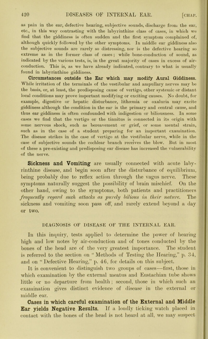 as pain in the ear, defective hearing, subjective sounds, discharge from the ear, etc., in this way contrasting with the labyrinthine class of cases, in which we find that the giddiness is often sudden and the first symptom complained of, although quickly followed by the other symptoms. In middle ear giddiness also the subjective sounds are rarely so distressing, nor is the defective hearing so extreme as in the former class of cases ; while bone-conduction of sound, as indicated by the various tests, is, in the great majority of cases in excess of air- conduction. This is, as we have already indicated, contrary to what is usually found in labyrinthine giddiness. Circumstances outside the Ear which may modify Aural Giddiness. While irritation of the terminals of the vestibular and ampullary nerves may be the basis, or, at least, the predisposing cause of vertigo, other systemic or distant local conditions may prove important modifying or exciting causes. No doubt, for example, digestive or hepatic disturbance, lithsemia or oxaluria may excite giddiness although the condition in the ear is the primary and central cause, and thus ear giddiness is often confounded with indigestion or biliousness. In some cases we find that the vertigo or the tinnitus is connected in its origin with some nervous shock, such as bereavement or grief, or some mental strain, such as in the case of a student preparing for an important examination. The disease strikes in the case of vertigo at the vestibular nerve, while in the case of subjective sounds the cochlear branch receives the blow. But in most of these a pre-existing and predisposing ear disease has increased the vulnerability of the nerve. Sickness and Vomiting’ are usually connected with acute laby- rinthine disease, and begin soon after the disturbance of equilibrium, being probably due to reflex action through the vagus nerve. These symptoms naturally suggest the possibility of brain mischief. On the other hand, owing to the symptoms, both patients and practitioners frequently regard such attacks as purely bilious in their nature. The sickness and vomiting soon pass off, and rarely extend beyond a day or two. DIAGNOSIS OF DISEASE OF THE INTERNAL EAR. In this inquiry, tests applied to determine the power of hearing high and low notes by air-conduction and of tones conducted by the bones of the head are of the very greatest importance. The student is referred to the section on “Methods of Testing the Hearing,” p. 34, and on “Defective Hearing,” p. 46, for details on this subject. It is convenient to distinguish two groups of cases—first, those in which examination by the external meatus and Eustachian tube shows little or no departure from health ; second, those in which such an examination mves distinct evidence of disease in the external or O middle ear. Cases in which careful examination of the External and Middle Ear yields Negative Results. If a loudly ticking watch placed in contact with the bones of the head is not heard at all, we may suspect