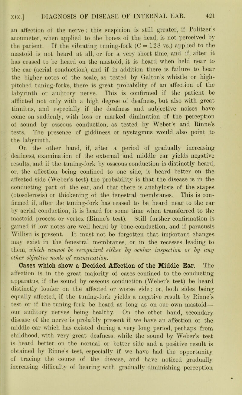an affection of the nerve; this suspicion is still greater, if Politzer’s aconmeter, when applied to the bones of the head, is not perceived by the patient. If the vibrating tuning-fork (C = 128 vs.) applied to the mastoid is not heard at all, or for a very short time, and if, after it has ceased to be heard on the mastoid, it is heard when held near to the ear (aerial conduction), and if in addition there is failure to hear the higher notes of the scale, as tested by Galton’s whistle or high- pitched tuning-forks, there is great probability of an affection of the labyrinth or auditory nerve. This is confirmed if the patient be afflicted not only with a high degree of deafness, but also with great tinnitus, and especially if the deafness and subjective noises have come on suddenly, with loss or marked diminution of the perception of sound by osseous conduction, as tested by Weber’s and Rhine’s tests. The presence of giddiness or nystagmus would also point to the labyrinth. On the other hand, if, after a period of gradually increasing deafness, examination of the external and middle ear yields negative results, and if the tuning-fork by osseous conduction is distinctly heard, or, the affection being confined to one side, is heard better on the affected side (Weber’s test) the probability is that the disease is in the conducting part of the ear, and that there is anchylosis of the stapes (otosclerosis) or thickening of the fenestral membranes. This is con- firmed if, after the tuning-fork has ceased to be heard near to the ear by aerial conduction, it is heard for some time when transferred to the mastoid process or vertex (Rhine’s test). Still further confirmation is. gained if low notes are well heard by bone-conduction, and if paracusis Willisii is present. It must not be forgotten that important changes may exist in the fenestral membranes, or in the recesses leading to them, which cannot be recognized either by ocular inspection or by any other objective mode of examination. Cases which show a Decided Affection of the Middle Ear. The affection is in the great majority of cases confined to the conducting apparatus, if the sound by osseous conduction (Weber’s test) be heard distinctly louder on the affected or worse side ; or, both sides being equally affected, if the tuning-fork yields a negative result by Rhine’s test or if the tuning-fork be heard as long as on our own mastoid— our auditory nerves being healthy. On the other hand, secondary disease of the nerve is probably present if we have an affection of the middle ear which has existed during a very long period, perhaps from childhood, with very great deafness, while the sound by Weber’s test is heard better on the normal or better side and a positive result is obtained by Rhine’s test, especially if we have had the opportunity of tracing the course of the disease, and have noticed gradually increasing difficulty of hearing with gradually diminishing perception