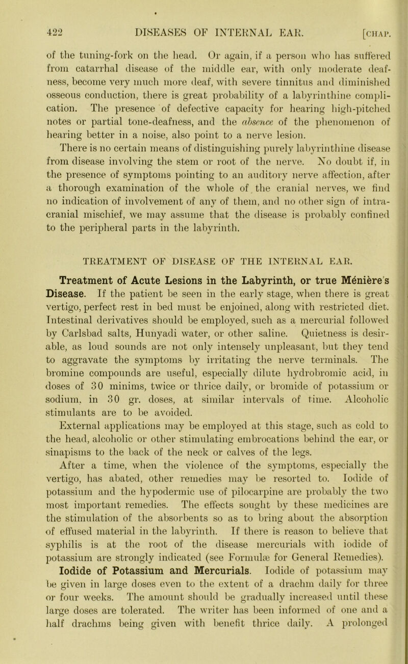of the tuning-fork on the head. Or again, if a person who has suffered from catarrhal disease of the middle ear, with only moderate deaf- ness, become very much more deaf, with severe tinnitus and diminished osseous conduction, there is great probability of a labyrinthine compli- cation. The presence of defective capacity for hearing high-pitched notes or partial tone-deafness, and the absence of the phenomenon of hearing better in a noise, also point to a nerve lesion. There is no certain means of distinguishing purely labyrinthine disease from disease involving the stem or root of the nerve. No doubt if, in the presence of symptoms pointing to an auditory nerve affection, after a thorough examination of the whole of the cranial nerves, we find no indication of involvement of anv of them, and no other sign of intra- cranial mischief, we may assume that the disease is probably confined to the peripheral parts in the labyrinth. TREATMENT OF DISEASE OF THE INTERNAL EAR. Treatment of Acute Lesions in the Labyrinth, or true Meniere's Disease. If the patient be seen in the early stage, when there is great vertigo, perfect rest in bed must be enjoined, along with restricted diet. Intestinal derivatives should be employed, such as a mercurial followed by Carlsbad salts, Hunyadi water, or other saline. Quietness is desir- able, as loud sounds are not only intensely unpleasant, but they tend to aggravate the symptoms by irritating the nerve terminals. The bromine compounds are useful, especially dilute hydrobromic acid, in doses of 30 minims, twice or thrice daily, or bromide of potassium or sodium, in 30 gr. doses, at similar intervals of time. Alcoholic stimulants are to be avoided. External applications may be employed at this stage, such as cold to the head, alcoholic or other stimulating embrocations behind the ear, or sinapisms to the back of the neck or calves of the legs. After a time, when the violence of the symptoms, especially the vertigo, has abated, other remedies may be resorted to. Iodide of potassium and the hypodermic use of pilocarpine are probably the two most important remedies. The effects sought by these medicines are the stimulation of the absorbents so as to bring about the absorption of effused material in the labyrinth. If there is reason to believe that syphilis is at the root of the disease mercurials with iodide of potassium are strongly indicated (see Formulae for General Remedies). Iodide of Potassium and Mercurials. Iodide of potassium may be given in large doses even to the extent of a drachm daily for three or four weeks. The amount should be gradually increased until these large doses are tolerated. The writer has been informed of one and a half drachms being given with benefit thrice daily. A prolonged