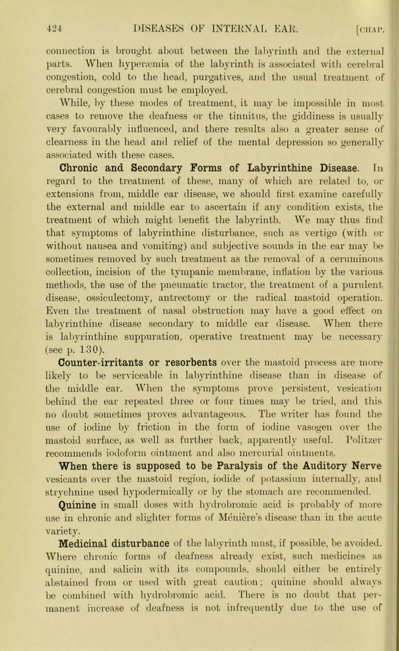 connection is brought about between the labyrinth and the external parts. When hypenemia of the labyrinth is associated with cerebral congestion, cold to the head, purgatives, and the usual treatment of cerebral congestion must be employed. While, by these modes of treatment, it may be impossible in most cases to remove the deafness or the tinnitus, the giddiness is usually very favourably influenced, and there results also a greater sense of clearness in the head and relief of the mental depression so generally associated with these cases. Chronic and Secondary Forms of Labyrinthine Disease. In regard to the treatment of these, many of which are related to, or extensions from, middle ear disease, we should first examine carefully the external and middle ear to ascertain if any condition exists, the treatment of which might benefit the labyrinth. We may thus find that symptoms of labyrinthine disturbance, such as vertigo (with or without nausea and vomiting) and subjective sounds in the ear may be sometimes removed by such treatment as the removal of a ceruminous, collection, incision of the tympanic membrane, inflation by the various, methods, the use of the pneumatic tractor, the treatment of a purulent disease, ossiculectomy, antrectomy or the radical mastoid operation. Even the treatment of nasal obstruction may have a good effect on labyrinthine disease secondary to middle ear disease. When there is labyrinthine suppuration, operative treatment may be necessary (see p. 130). Counter-irritants or resorbents over the mastoid process are more likely to be serviceable in labyrinthine disease than in disease of the middle ear. When the symptoms prove persistent, vesication behind the ear repeated three or four times may be tried, and this, no doubt sometimes proves advantageous. The writer has found the use of iodine by friction in the form of iodine vasogen over the mastoid surface, as well as further back, apparently useful. Politzer recommends iodoform ointment and also mercurial ointments. When there is supposed to be Paralysis of the Auditory Nerve vesicants over the mastoid region, iodide of potassium internally, and strychnine used hypodermically or by the stomach are recommended. Quinine in small doses witli hydrobromic acid is probably of more use in chronic and slighter forms of Meniere’s disease than in the acute variety. Medicinal disturbance of the labyrinth must, if possible, be avoided. Where chronic forms of deafness already exist, such medicines as quinine, and salicin witli its compounds, should either be entirely abstained from or used with great caution; quinine should always be combined with hydrobromic acid. There is no doubt that per- manent increase of deafness is not infrequently due to the use of