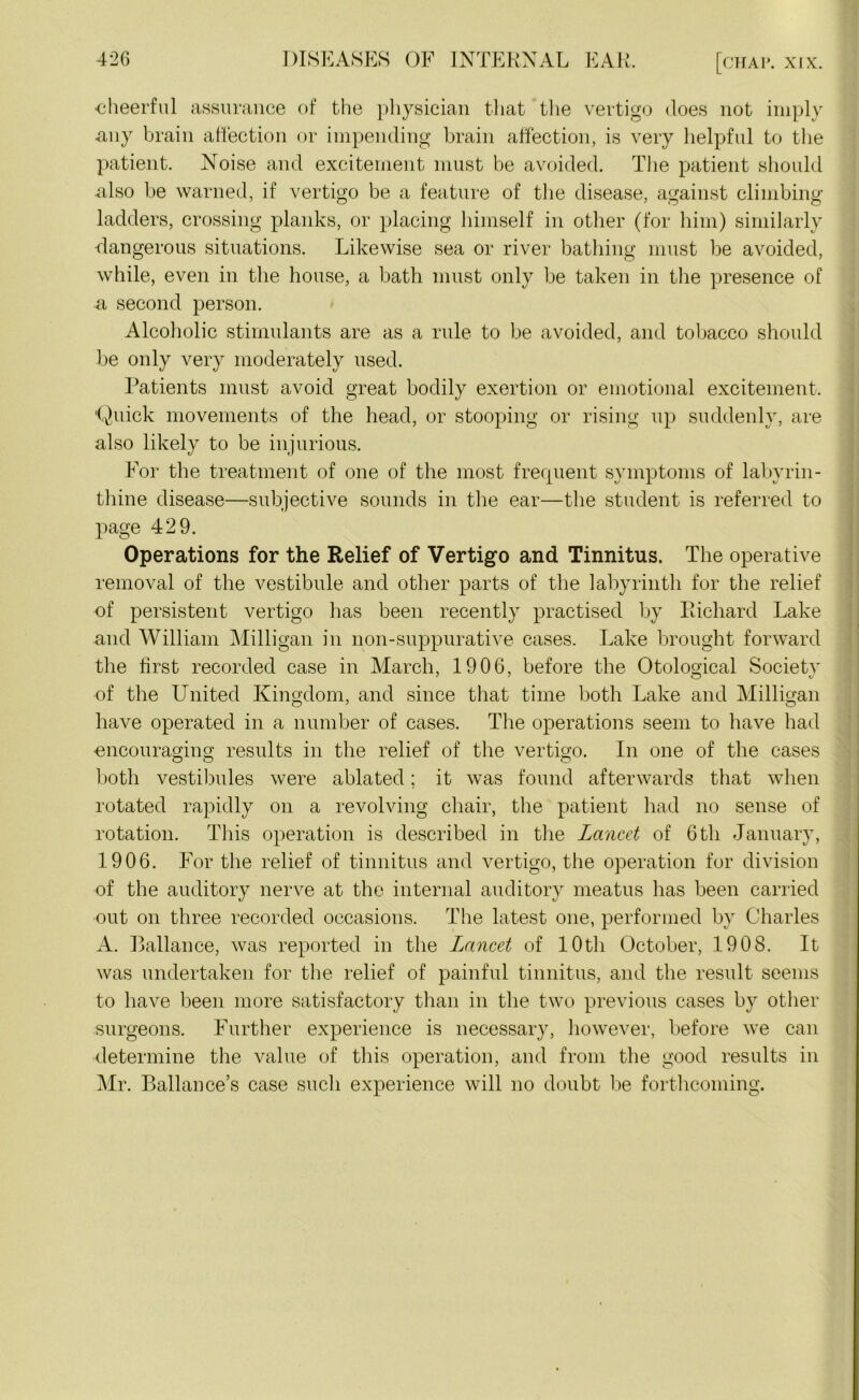 ■cheerful assurance of the physician that the vertigo does not imply any brain affection or impending brain affection, is very helpful to the patient. Noise and excitement must be avoided. The patient should also be warned, if vertigo be a feature of the disease, against climbing ladders, crossing planks, or placing himself in other (for him) similarly dangerous situations. Likewise sea or river bathing must be avoided, while, even in the house, a bath must only be taken in the presence of a second person. Alcoholic stimulants are as a rule to be avoided, and tobacco should be only very moderately used. Patients must avoid great bodily exertion or emotional excitement. 'Quick movements of the head, or stooping or rising up suddenly, are also likely to be injurious. For the treatment of one of the most frequent symptoms of labyrin- thine disease—subjective sounds in the ear—the student is referred to page 429. Operations for the Relief of Vertigo and Tinnitus. The operative removal of the vestibule and other parts of the labyrinth for the relief of persistent vertigo has been recently practised by Richard Lake and William Milligan in non-suppurative cases. Lake brought forward the first recorded case in March, 1906, before the Otological Society of the United Kingdom, and since that time both Lake and Milligan have operated in a number of cases. The operations seem to have had ■encouraging results in the relief of the vertigo. In one of the cases both vestibules were ablated; it was found afterwards that when rotated rapidly on a revolving chair, the patient had no sense of rotation. This operation is described in the Lancet of 6th January, 1906. For the relief of tinnitus and vertigo, the operation for division of the auditory nerve at the internal auditory meatus has been carried out on three recorded occasions. The latest one, performed by Charles A. Ballance, was reported in the Lancet of 10th October, 1908. It was undertaken for the relief of painful tinnitus, and the result seems to have been more satisfactory than in the two previous cases by other surgeons. Further experience is necessary, however, before we can determine the value of this operation, and from the good results in Mr. Ballance’s case such experience will no doubt be forthcoming.