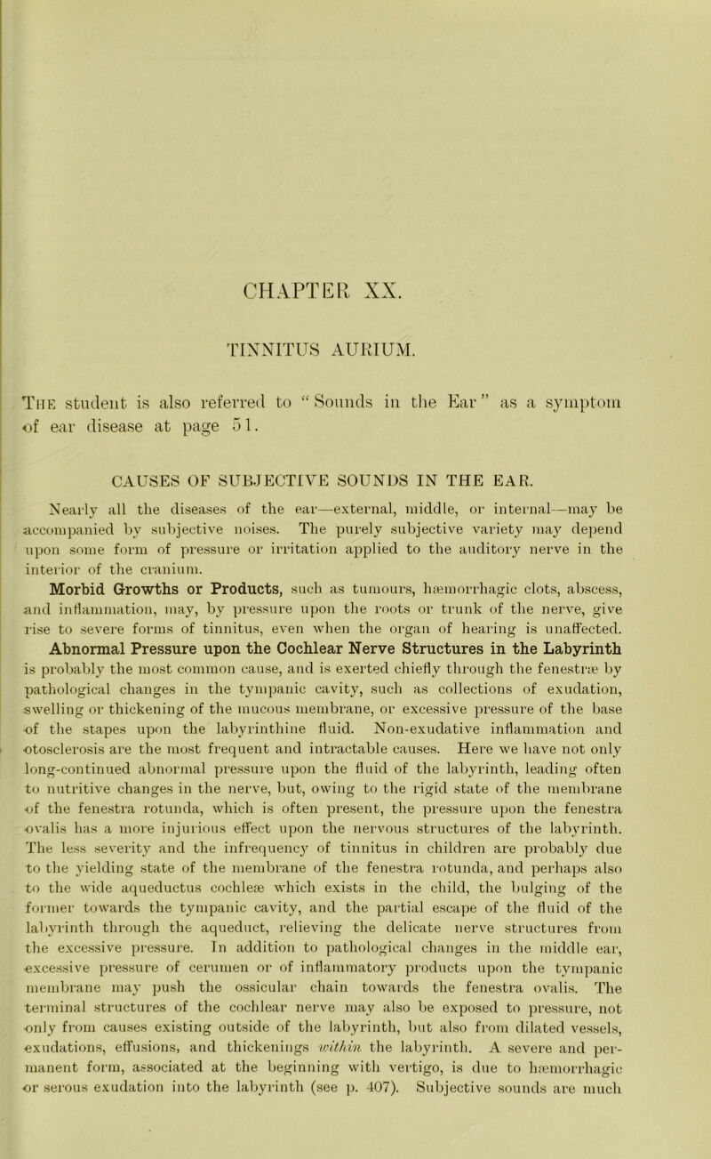 TINNITUS AURIUM. The student is also referred to “ Sounds in the Ear ” as a symptom of ear disease at page 51. CAUSES OF SUBJECTIVE SOUNDS IN THE EAR. Nearly all the diseases of the ear—external, middle, or internal—may be accompanied by subjective noises. The purely subjective variety may depend upon some form of pressure or irritation applied to the auditory nerve in the interior of the cranium. Morbid Growths or Products, such as tumours, haemorrhagic clots, abscess, and inflammation, may, by pressure upon the roots or trunk of the nerve, give rise to severe forms of tinnitus, even when the organ of hearing is unaffected. Abnormal Pressure upon the Cochlear Nerve Structures in the Labyrinth is probably the most common cause, and is exerted chiefly through the fenestrae by pathological changes in the tympanic cavity, such as collections of exudation, swelling or thickening of the mucous membrane, or excessive pressure of the base of the stapes upon the labyrinthine fluid. Non-exudative inflammation and otosclerosis are the most frequent and intractable causes. Here we have not only long-continued abnormal pressure upon the fluid of the labyrinth, leading often to nutritive changes in the nerve, but, owing to the rigid state of the membrane of the fenestra rotunda, which is often present, the pressure upon the fenestra ovalis has a more injurious effect upon the nervous structures of the labyrinth. The less severity and the infrequency of tinnitus in children are probably due to the yielding state of the membrane of the fenestra rotunda, and perhaps also to the wide aqueductus cochleae which exists in the child, the bulging of the former towards the tympanic cavity, and the partial escape of the fluid of the labyrinth through the aqueduct, relieving the delicate nerve structures from the excessive pressure. In addition to pathological changes in the middle ear, excessive pressure of cerumen or of inflammatory products upon the tympanic membrane may push the ossicular chain towards the fenestra ovalis. The terminal structures of the cochlear nerve may also be exposed to pressure, not only from causes existing outside of the labyrinth, but also from dilated vessels, exudations, effusions, and thickenings within the labyrinth. A severe and per- manent form, associated at the beginning with vertigo, is due to haemorrhagic or serous exudation into the labyrinth (see p. 407). Subjective sounds are much