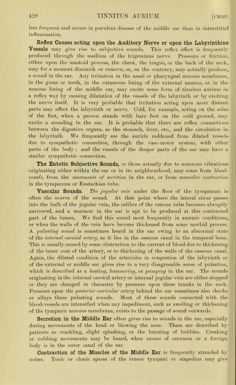 less frequent and severe in purulent disease of the middle ear than in interstitial inflammation. Reflex Causes acting upon the Auditory Nerve or upon the Labyrinthine Vessels may give rise to subjective sounds. This reflex effect is frequently produced through the medium of the trigeminus nerve. Pressure or friction,, either upon the mastoid process, the cheek, the tragus, or the back of the neck, may for a moment diminish or remove, or, on the contrary, may actually produce, a sound in the ear. Any irritation in the nasal or pharyngeal mucous membrane, in the gums or teeth, in the cutaneous lining of the external meatus, or in the mucous lining of the middle ear, may excite some form of tinnitus aurium in a reflex way by causing dilatation of the vessels of the labyrinth or by exciting the nerve itself. It is very probable that irritation acting upon more distant parts may affect the labyrinth or nerve. Cold, for example, acting on the soles, of the feet, when a person stands with bare feet on the cold ground, may excite a sounding in the ear. It is probable that there are reflex connections between the digestive organs, as the stomach, liver, etc., and the circulation in the labyrinth. We frequently see the auricle reddened from dilated vessels due to sympathetic connection, through the vaso-motor system, with other parts of the body ; and the vessels of the deeper parts of the ear may have a similar sympathetic connection. The Entotic Subjective Sounds, or those actually due to sonorous vibrations originating either within the ear or in its neighbourhood, may come from blood- vessels, from the movements of secretion in the ear, or from muscular contraction in the tympanum or Eustachian tube. Vascular Sounds. The jugular vein under the floor of the tympanum is often the source of the sound. At that point where the lateral sinus passes into the bulb of the jugular vein, the calibre of the venous tube becomes abruptly narrowed, and a murmur in the ear is apt to be produced at this contracted part of the lumen. We find this sound most frequently in anaemic conditions, or when the walls of the vein have become thickened from some morbid process. A 'pulsating sound is sometimes heard in the ear owing to an abnormal state- of the internal carotid artery, as it lies in the osseous canal in the temporal bone. This is usually caused by some obstruction to the current of blood due to thickening of the inner coat of the artery, or to thickening of the walls of the osseous canal. Again, the dilated condition of the arterioles in congestion of the labyrinth or of the external or middle ear gives rise to a very disagreeable sense of pulsation, which is described as a beating, hammering, or pumping in the ear. The sounds- originating in the internal carotid artery or internal jugular vein are either stopped or they are changed in character by pressure upon these trunks in the neck. Pressure upon the posterior auricular artery behind the ear sometimes also checks, or allays these pulsating sounds. Most of these sounds connected with the blood-vessels are intensified when any impediment, such as swelling or thickening of the tympanic mucous membrane, exists to the passage of sound outwards. Secretion in the Middle Ear often gives rise to sounds in the ear, especially during movements of the head or blowing the nose. These are described by patients as crackling, slight splashing, or the bursting of bubbles. Creaking or rubbing movements may be heard, when excess of cerumen or a foreign body is in the outer canal of the ear. Contraction of the Muscles of the Middle Ear is frequently attended by Tonic or clonic spasm of the tensor tympani or stapedius may give noises.