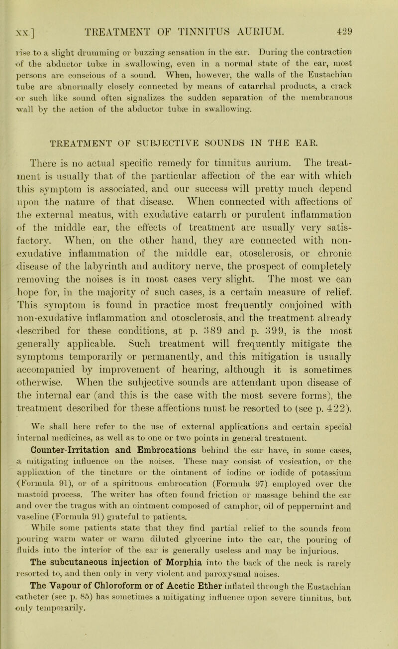 x.v] rise to a slight drumming or buzzing sensation in the ear. During the contraction of the abductor tubas in swallowing, even in a normal state of the ear, most persons are conscious of a sound. When, however, the walls of the Eustachian tube are abnormally closely connected by means of catarrhal products, a crack or such like sound often signalizes the sudden separation of the membranous wall by the action of the abductor tubse in swallowing. TREATMENT OF SUBJECTIVE SOUNDS IN THE EAR. There is no actual specific remedy for tinnitus aurium. The treat- ment is usually that of the particular affection of the ear with which this symptom is associated, and our success will pretty much depend upon the nature of that disease. When connected with affections of the external meatus, with exudative catarrh or purulent inflammation of the middle ear, the effects of treatment are usually very satis- factory. When, on the other hand, they are connected with non- exudative inflammation of the middle ear, otosclerosis, or chronic •disease of the labyrinth and auditory nerve, the prospect of completely removing the noises is in most cases very slight. The most we can hope for, in the majority of such cases, is a certain measure of relief. This symptom is found in practice most frequently conjoined with non-exudative inflammation and otosclerosis, and the treatment already -described for these conditions, at p. 389 and p. 399, is the most generally applicable. Such treatment will frequently mitigate the symptoms temporarily or permanently, and this mitigation is usually accompanied by improvement of hearing, although it is sometimes otherwise. When the subjective sounds are attendant upon disease of the internal ear (and this is the case with the most severe forms), the treatment described for these affections must be resorted to (see p. 422). We shall here refer to the use of external applications and certain special internal medicines, as well as to one or two points in general treatment. Counter-Irritation and Embrocations behind the ear have, in some cases, a mitigating influence on the noises. These may consist of vesication, or the application of the tincture or the ointment of iodine or iodide of potassium (Formula 91), or of a spirituous embrocation (Formula 97) employed over the mastoid process. The writer has often found friction or massage behind the ear .and over the tragus with an ointment composed of camphor, oil of peppermint and vaseline (Formula 91) grateful to patients. While some patients state that they find partial relief to the sounds from pouring warm water or warm diluted glycerine into the ear, the pouring of fluids into the interior of the ear is generally useless and may be injurious. The subcutaneous injection of Morphia into the back of the neck is rarely resorted to, and then only in very violent and paroxysmal noises. The Vapour of Chloroform or of Acetic Ether inflated through the Eustachian -catheter (see p. 85) has sometimes a mitigating influence upon severe tinnitus, but only temporarily.