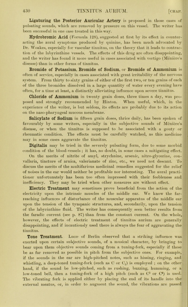 Ligaturing the Posterior Auricular Artery is proposed in those cases of pulsating sounds, which are removed by pressure on this vessel. The writer has. been successful in one case treated in this way. Hydrobromic Acid (Formula 128), suggested at hist by its effect in counter- acting the aural symptoms produced by quinine, has been much advocated by Dr. Woakes, especially for vascular tinnitus, on the theory that it leads to contrac- tion of the labyrinthine vessels. The effects of this drug are often disappointing, and the writer has found it more useful in cases associated with vertigo (Meniere’s- disease) than in other forms of tinnitus. Bromide of Potassium, Bromide of Sodium, or Bromide of Ammonium is often of service, especially in cases associated with great irritability of the nervous system. From thirty to sixty grains of either of the first two, or ten grains of each of the three bromides dissolved in a large quantity of water every evening have often, for a time at least, a distinctly alleviating influence upon severe tinnitus. Chloride of Ammonium in twenty grain doses, three times a day, was pro- posed and strongly recommended by Hinton. When useful, which, in the experience of the writer, is but seldom, its effects are probably due to its action on the naso-pliaryngeal mucous membrane. Salicylate of Sodium in fifteen grain doses, thrice daily, has been spoken of favourably by some writers, especially in the subjective sounds of Meniere’s- disease, or when the tinnitus is supposed to be associated with a gouty or rheumatic condition. The effects must be carefully watched, as this medicine may in some cases aggravate the tinnitus. Digitalis may be tried in the severely pulsating form, due to some morbid condition of the blood-vessels ; it has, no doubt, in some cases a mitigating effect. On the merits of nitrite of amyl, strychnine, arsenic, nitro-glycerine, con- vallaria, tincture of arnica, valerianate of zinc, etc., we need not descant. To. discuss the merits of the multifarious medicinal remedies suggested for the relief of noises in the ear would neither be profitable nor interesting. The aural practi- tioner unfortunately has been too often impressed with their feebleness and inefficiency. They may be tried when other measures are without effect. Electric Treatment may sometimes prove beneficial from the action of the electricity upon the intrinsic muscles of the middle ear. We know the far- reaching influences of disturbance of the muscular apparatus of the middle ear upon the tension of the tympanic structures, and, secondarily, upon the tension of the labyrinthine fluid. The writer has consequently seen better results from the faradic current (see p. 87) than from the constant current. On the whole* however, the effects of electric treatment of tinnitus aurium are generally disappointing, and if incautiously used there is always the fear of aggravating the tinnitus. Tone Treatment. Lucre of Berlin observed that a striking influence was- exerted upon certain subjective sounds, of a musical character, by bringing to- bear upon them objective sounds coming from a tuning-fork, especially if these be as far removed as possible in pitch from the subjective ones. For example* if the sounds in the ear are high-pitched notes, such as hissing, ringing, and whistling, a deep-toned tuning-fork (such as C or C,) is employed ; on the other hand, if the sound be low-pitched, such as rushing, buzzing, humming, or a low-toned bell, then a tuning-fork of a high pitch (such as C3 or C4) is used. The vibrating fork is applied either by placing the end of its handle into the- external meatus, or, in order to augment the sound, the vibrations are passed