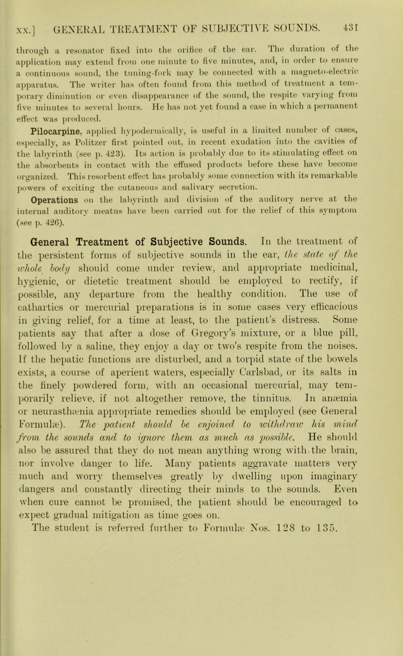 xx.] GENERAL TREATMENT OF SUBJECTIVE SOU through a resonator fixed into the orifice of the ear. The duration of the application may extend from one minute to five minutes, and, in order to ensure a continuous sound, the tuning-fork may be connected with a magneto-electric apparatus. The writer has often found from this method of treatment a tem- porary diminution or even disappearance of the sound, the respite varying from five minutes to several hours. He has not yet found a case in which a permanent effect was produced. Pilocarpine, applied hypodermically, is useful in a limited number of cases, especially, as Politzer first pointed out, in recent exudation into the cavities of the labyrinth (see p. 423). Its action is probably due to its stimulating effect on the absorbents in contact with the effused products before these have become organized. This resorbent effect has probably some connection with its remarkable powers of exciting the cutaneous and salivary secretion. Operations on the labyrinth and division of the auditory nerve at the internal auditory meatus have been carried out for the relief of this symptom (see p. 426). General Treatment of Subjective Sounds. In the treatment of the persistent forms of subjective sounds in the ear, the state of the whole body should come under review, and appropriate medicinal, hygienic, or dietetic treatment should be employed to rectify, if possible, any departure from the healthy condition. The use of cathartics or mercurial preparations is in some cases very efficacious in giving relief, for a time at least, to the patient’s distress. Some patients say that after a dose of Gregory’s mixture, or a blue pill, followed by a saline, they enjoy a day or two’s respite from the noises. If the hepatic functions are disturbed, and a torpid state of the bowels exists, a course of aperient waters, especially Carlsbad, or its salts in the finely powdered form, with an occasional mercurial, may tem- porarily relieve, if not altogether remove, the tinnitus. In anaemia or neurasthenia appropriate remedies should be employed (see General Formula:). The patient should be enjoined, to withdraw his mind from the sounds and to ignore them as much as iiossiblc. He should also be assured that they do not mean anything wrong with.the brain, nor involve danger to life. Many patients aggravate matters very much and worry themselves greatly by dwelling upon imaginary dangers and constantly directing their minds to the sounds. Even when cure cannot be promised, the patient should be encouraged to expect gradual mitigation as time goes on. The student is referred further to Formulae Nos. 128 to 135.