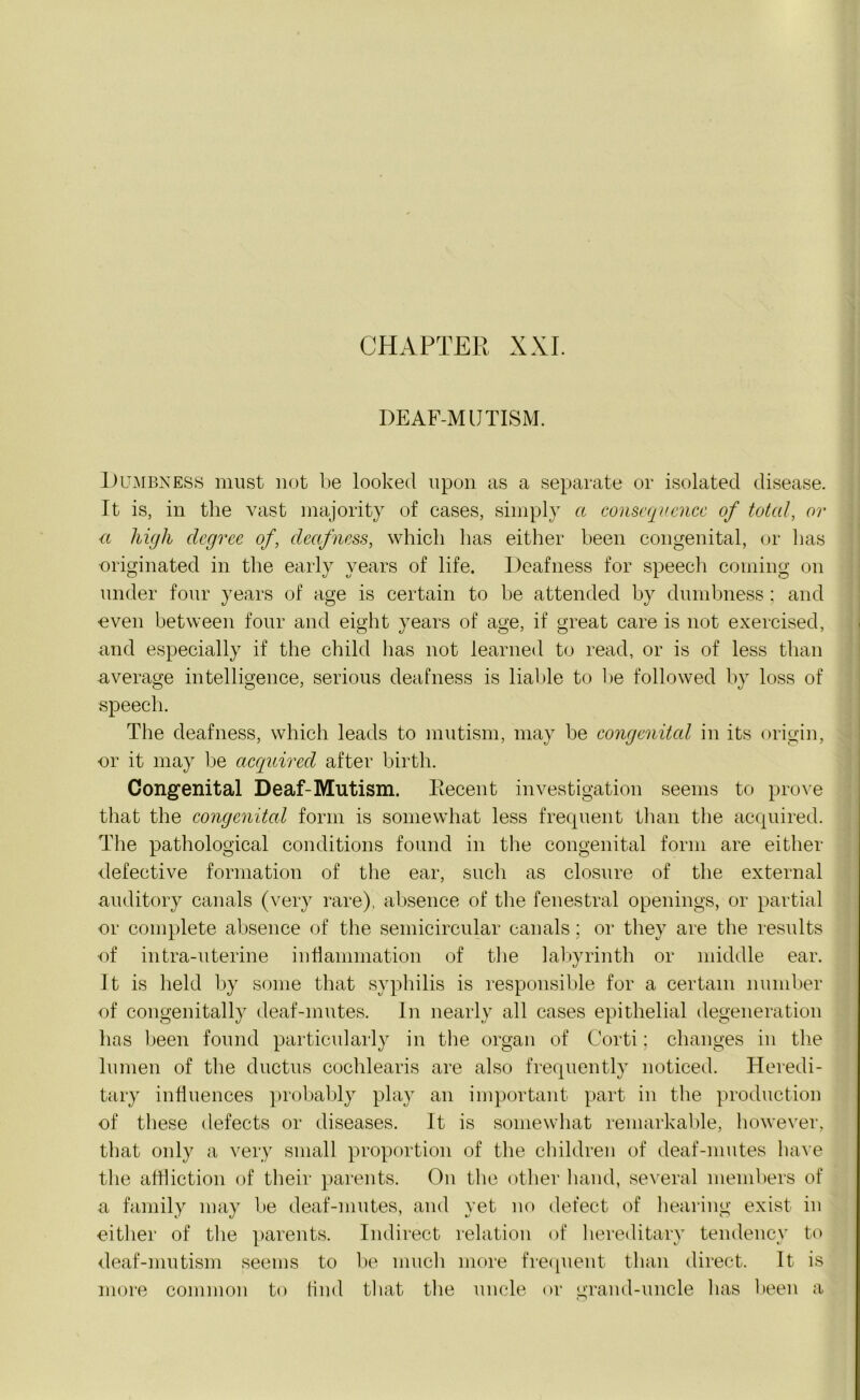 DEAF-M UTISM. Dumbness must not be looked upon as a separate or isolated disease. It is, in the vast majority of cases, simply a consequence of total, or <t high degree of, deafness, which has either been congenital, or has originated in the early years of life. Deafness for speech coming on under four years of age is certain to be attended by dumbness; and even between four and eight years of age, if great care is not exercised, and especially if the child has not learned to read, or is of less than average intelligence, serious deafness is liable to be followed by loss of speech. The deafness, which leads to mutism, may be congenital in its origin, or it may be acquired after birth. Congenital Deaf-Mutism. Recent investigation seems to prove that the congenital form is somewhat less frequent than the acquired. The pathological conditions found in the congenital form are either defective formation of the ear, such as closure of the external auditory canals (very rare), absence of the fenestral openings, or partial or complete absence of the semicircular canals; or they are the results of intra-uterine inflammation of the labyrinth or middle ear. It is held by some that syphilis is responsible for a certain number of congenitally deaf-mutes. In nearly all cases epithelial degeneration has been found particularly in the organ of Corti; changes in the lumen of the ductus cochlearis are also frequently noticed. Heredi- tary influences probably play an important part in the production of these defects or diseases. It is somewhat remarkable, however, that only a very small proportion of the children of deaf-mutes have the affliction of their parents. On the other hand, several members of a family may be deaf-mutes, and yet no defect of hearing exist in either of the parents. Indirect relation of hereditary tendency to deaf-mutism seems to be much more frequent than direct. It is more common to find that the uncle or grand-uncle has been a