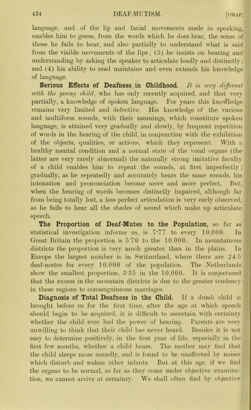 language, and of the lip and facial movements made in speaking, enables him to guess, from the words which he does hear, the sense of those he fails to hear, and also partially to understand what is said from the visible movements of the lips; (3) he insists on hearing and understanding by asking the speaker to articulate loudly and distinctly ; and (4) his ability to read maintains and even extends his knowledge of language. Serious Effects of Deafness in Childhood. It is very different with the young child, who has only recently acquired, and that very partially, a knowledge of spoken language. For years this knowledge remains very limited and defective. His knowledge of the various and multiform sounds, with their meanings, which constitute spoken language, is attained very gradually and slowly, by frequent repetition of words in the hearing of the child, in conjunction with the exhibition of the objects, qualities, or actions, which they represent. With a healthy mental condition and a normal state of the vocal organs (the latter are very rarely abnormal) the naturally strong imitative faculty of a child enables him to repeat the sounds, at first imperfectly: gradually, as he repeatedly and accurately hears the same sounds, his intonation and pronunciation become more and more perfect. But, when the hearing of words becomes distinctly impaired, although far from being totally lost, a less perfect articulation is very early observed, as he fails to hear all the shades of sound which make up articulate speech. The Proportion of Deaf-Mutes to the Population, so far as statistical investigation informs us, is 7*77 to every 10,000. In Great Britain the proportion is 5*70 to the 10,000. In mountainous districts the proportion is very much greater than in the plains. In Europe the largest number is in Switzerland, where there are 24*5 deaf-mutes for every 10,000 of the population. The Netherlands show the smallest proportion, 3'35 in the 10,000. It is conjectured that the excess in the mountain districts is due to the greater tendency V in these regions to consanguineous marriages. Diagnosis of Total Deafness in the Child. If a dumb child is brought before us for the first time, after the age at which speech should begin to be acquired, it is difficult to ascertain with certainty whether the child ever had the power of hearing. Parents are very unwilling to think that their child has never heard. Besides it is not easy to determine positively, in the first year of life, especially in the first few months, whether a child hears. The mother may find that the child sleeps more soundly, and is found to be unaffected by noises which disturb and waken other infants. But at this age, if we find the organs to be normal, so far as they come under objective examina- tion, we cannot arrive at certainty. We shall often find by objective-