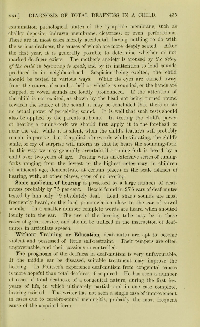 xxi.] DIAGNOSIS OF TOTAL DEAFNESS IN A CHILD. examination pathological states of the tympanic membrane, such as chalky deposits, indrawn membrane, cicatrices, or even perforations. These are in most cases merely accidental, having nothing to do with the serious deafness, the causes of which are more deeply seated. After the first year, it is generally possible to determine whether or not marked deafness exists. The mother’s anxiety is aroused by tlic delay of the child in beginning to speak, and by its inattention to loud sounds produced in its neighbourhood. Suspicion being excited, the child should be tested in various ways. While its eyes are turned away from the source of sound, a bell or whistle is sounded, or the hands are clapped, or vowel sounds are loudly pronounced. If the attention of the child is not excited, as shown by the head not being turned round towards the source of the sound, it may be concluded that there exists no actual power of perceiving sound. It is well that such tests should also be applied by the parents at home. In testing the child’s power of hearing a tuning-fork we should first apply it to the forehead or near the ear, while it is silent, when the child’s features will probably remain impassive; but if applied afterwards while vibrating, the child’s smile, or cry of surprise will inform us that he hears the sounding-fork. In this way we may generally ascertain if a tuning-fork is heard by a child over two years of age. Testing with an extensive series of tuning- forks ranging from the lowest to the highest notes may, in children of sufficient age, demonstrate at certain places in the scale islands of hearing, with, at other places, gaps of no hearing. Some modicum of hearing is possessed by a large number of deaf- mutes, probably by 7 5 per cent. Bezold found in 276 ears of deaf-mutes tested by him only 79 absolutely deaf. Loud, sharp sounds are most frequently heard, or the loud pronunciation close to the ear of vowel sounds. In a smaller number complete words are heard when shouted loudly into the ear. The use of the hearing tube may be in these cases of great service, and should be utilized in the instruction of deaf- mutes in articulate speech. Without Training or Education, deaf-mutes are apt to become violent and possessed of little self-restraint. Their tempers are often ungovernable, and their passions uncontrolled. The prognosis of the deafness in deaf-mutism is very unfavourable. If the middle ear be diseased, suitable treatment may improve the hearing. In Politzer’s experience deaf-mutism from congenital causes is more hopeful than total deafness, if acquired He has seen a number of cases of total deafness, of a congenital nature, during the first few years of life, in which ultimately partial, and in one case complete, hearing existed. The writer has not seen a single case of improvement in cases due to cerebro-spinal meningitis, probably the most frequent cause of the acquired form.