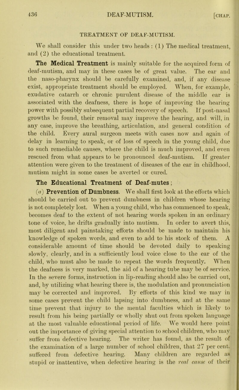 TREATMENT OF DEAF-MUTISM. We shall consider this under two heads : (1) The medical treatment, and (2) the educational treatment. The Medical Treatment is mainly suitable for the acquired form of deaf-mutism, and may in these cases be of great value. The ear and the naso-pharynx should be carefully examined, and, if any disease exist, appropriate treatment should be employed. When, for example, exudative catarrh or chronic purulent disease of the middle ear is associated with the deafness, there is hope of improving the hearing power with possibly subsequent partial recovery of speech. If post-nasal growths be found, their removal may improve the hearing, and will, in any case, improve the breathing, articulation, and general condition of the child. Every aural surgeon meets with cases now and again of delay in learning to speak, or of loss of speech in the young child, due to such remediable causes, where the child is much improved, and even rescued from what appears to be pronounced deaf-mutism. If greater attention were given to the treatment of diseases of the ear in childhood, mutism might in some cases be averted or cured. O The Educational Treatment of Deaf-mutes; (a) Prevention of Dumbness. We shall first look at the efforts which should be carried out to prevent dumbness in children whose hearing is not completely lost. When a young child, who has commenced to speak, becomes deaf to the extent of not hearing words spoken in an ordinary tone of voice, he drifts gradually into mutism. In order to avert this, most diligent and painstaking efforts should be made to maintain his knowledge of spoken words, and even to add to his stock of them. A considerable amount of time should be devoted daily to speaking slowly, clearly, and in a sufficiently loud voice close to the ear of the child, who must also be made to repeat the words frequently. When the deafness is very marked, the aid of a hearing tube may be of service. In the severe forms, instruction in lip-reading should also be carried out, and, by utilizing what hearing there is, the modulation and pronunciation may be corrected and improved. By efforts of this kind we may in some cases prevent the child lapsing into dumbness, and at the same time prevent that injury to the mental faculties which is likely to result from his being partially or wholly shut out from spoken language at the most valuable educational period of life. We would here point out the importance of giving special attention to school children, who may suffer from defective hearing. The writer has found, as the result of the examination of a large number of school children, that 27 percent, suffered from defective hearing. Many children are regarded as stupid or inattentive, when defective hearing is the real cause of their