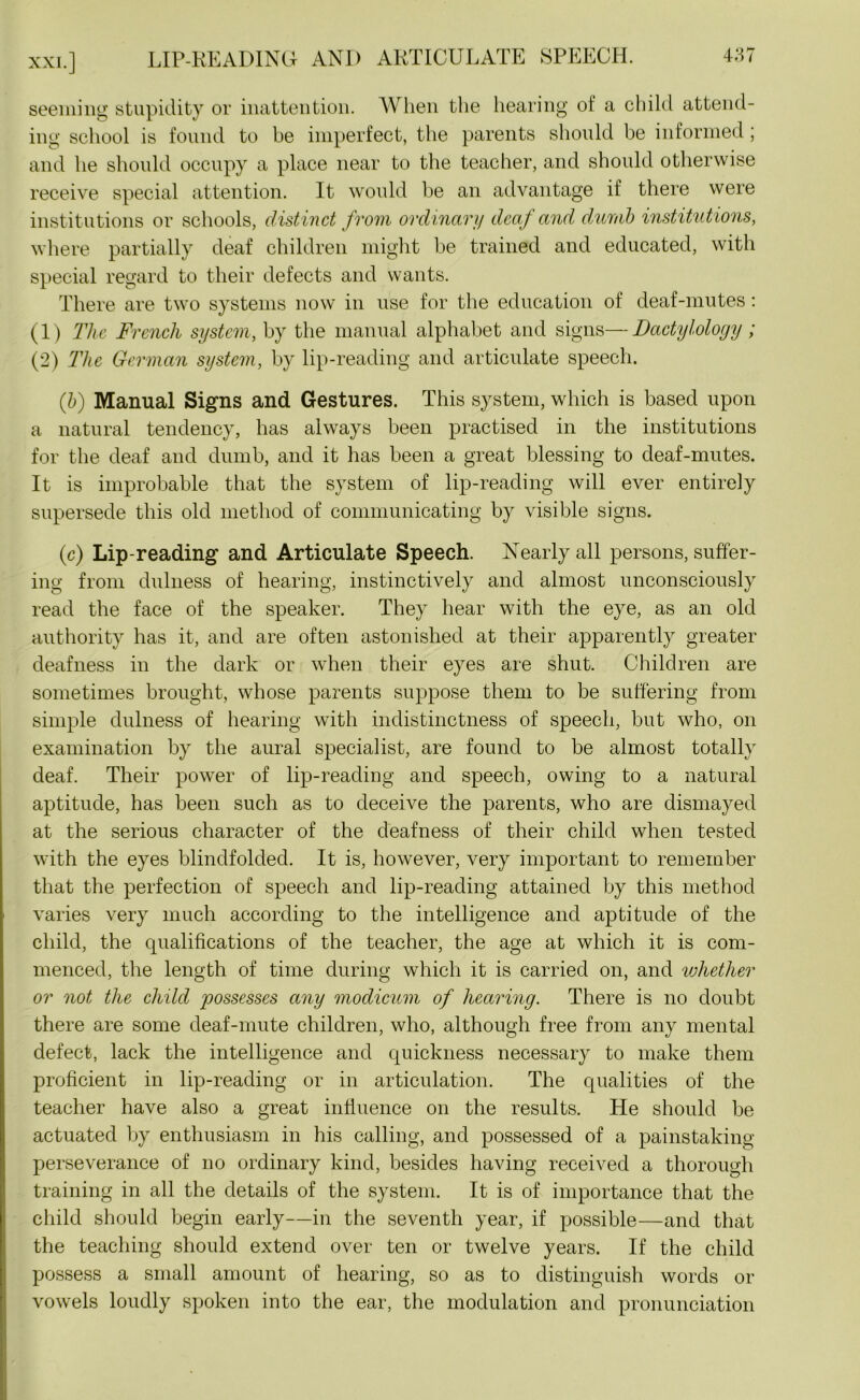 XXI.] seeming stupidity or inattention. When the hearing of a child attend- ing school is found to be imperfect, the parents should be informed; and he should occupy a place near to the teacher, and should otherwise receive special attention. It would be an advantage if there were institutions or schools, distinct from ordinary deaf and dumb institutions, where partially deaf children might be trained and educated, with special regard to their defects and wants. There are two systems now in use for the education of deaf-mutes: (1) The French system, by the manual alphabet and signs—Dactylology; (2) The German system, by lip-reading and articulate speech. (ib) Manual Signs and Gestures. This system, which is based upon a natural tendency, has always been practised in the institutions for the deaf and dumb, and it has been a great blessing to deaf-mutes. It is improbable that the system of lip-reading will ever entirely supersede this old method of communicating by visible signs. (c) Lip-reading and Articulate Speech. Nearly all persons, suffer- ing from dulness of hearing, instinctively and almost unconsciously read the face of the speaker. They hear with the eye, as an old authority has it, and are often astonished at their apparently greater deafness in the dark or when their eyes are shut. Children are sometimes brought, whose parents suppose them to be suffering from simple dulness of hearing with indistinctness of speech, but who, on examination by the aural specialist, are found to be almost totally deaf. Their power of lip-reading and speech, owing to a natural aptitude, has been such as to deceive the parents, who are dismayed at the serious character of the deafness of their child when tested with the eyes blindfolded. It is, however, very important to remember that the perfection of speech and lip-reading attained by this method varies very much according to the intelligence and aptitude of the child, the qualifications of the teacher, the age at which it is com- menced, the length of time during which it is carried on, and whether or not the child possesses any modicum of hearing. There is no doubt there are some deaf-mute children, who, although free from any mental defect, lack the intelligence and quickness necessary to make them proficient in lip-reading or in articulation. The qualities of the teacher have also a great influence on the results. He should be actuated by enthusiasm in his calling, and possessed of a painstaking- perseverance of no ordinary kind, besides having received a thorough training in all the details of the system. It is of importance that the child should begin early—in the seventh year, if possible—and that the teaching should extend over ten or twelve years. If the child possess a small amount of hearing, so as to distinguish words or vowels loudly spoken into the ear, the modulation and pronunciation
