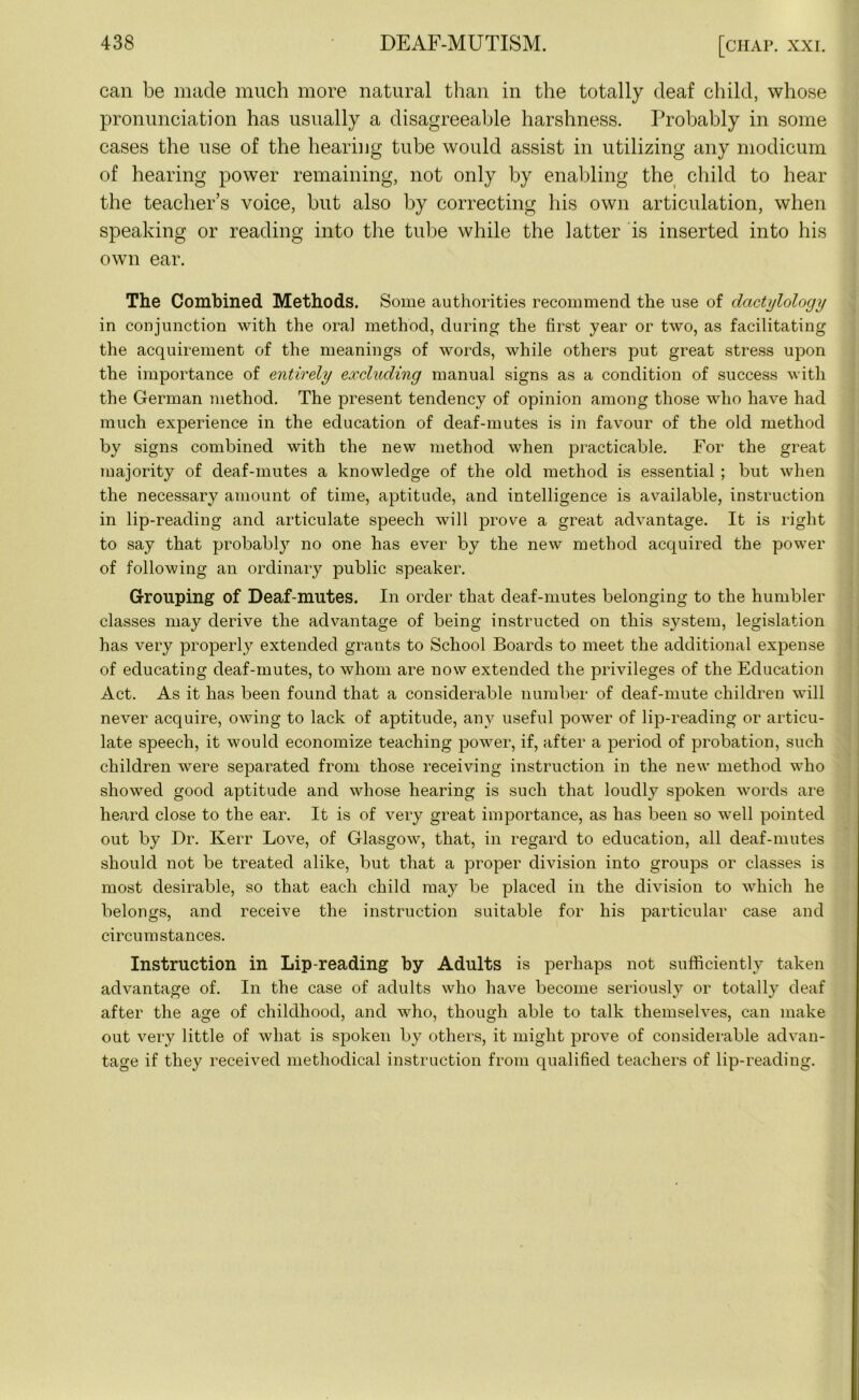 can be made much more natural than in the totally deaf child, whose pronunciation has usually a disagreeable harshness. Probably in some cases the use of the hearing tube would assist in utilizing any modicum of hearing power remaining, not only by enabling the child to hear the teacher’s voice, but also by correcting his own articulation, when speaking or reading into the tube while the latter is inserted into his own ear. The Combined Methods. Some authorities recommend the use of dactylology in conjunction with the oral method, during the first year or two, as facilitating the acquirement of the meanings of words, while others put great stress upon the importance of entirely excluding manual signs as a condition of success with the German method. The present tendency of opinion among those who have had much experience in the education of deaf-mutes is in favour of the old method by signs combined with the new method when practicable. For the great majority of deaf-mutes a knowledge of the old method is essential ; but when the necessary amount of time, aptitude, and intelligence is available, instruction in lip-reading and articulate speech will prove a great advantage. It is right to say that probably no one has ever by the new method acquired the power of following an ordinary public speaker. Grouping of Deaf-mutes. In order that deaf-mutes belonging to the humbler classes may derive the advantage of being instructed on this system, legislation has very properly extended grants to School Boards to meet the additional expense of educating deaf-mutes, to whom are now extended the privileges of the Education Act. As it has been found that a considerable number of deaf-mute children will never acquire, owing to lack of aptitude, any useful power of lip-reading or articu- late speech, it would economize teaching power, if, after a period of probation, such children were separated from those receiving instruction in the new method who showed good aptitude and whose hearing is such that loudly spoken words are heard close to the ear. It is of very great importance, as has been so well pointed out by Dr. Kerr Love, of Glasgow, that, in regard to education, all deaf-mutes should not be treated alike, but that a proper division into groups or classes is most desirable, so that each child may be placed in the division to which he belongs, and receive the instruction suitable for his particular case and circumstances. Instruction in Lip-reading by Adults is perhaps not sufficiently taken advantage of. In the case of adults who have become seriously or totally deaf after the age of childhood, and who, though able to talk themselves, can make out very little of what is spoken by others, it might prove of considerable advan- tage if they received methodical instruction from qualified teachers of lip-reading.