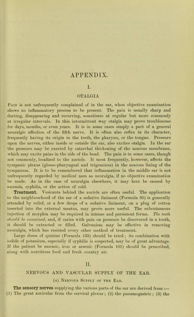 APPENDIX. I. OTALGIA Pain is not unfrequently complained of in the ear, when objective examination shows no inflammatory process to be present. The pain is usually sharp and darting, disappearing and recurring, sometimes at regular but more commonly at irregular intervals. In this intermittent way otalgia may prove troublesome for days, months, or even years. It is in some cases simply a part of a general neuralgic affection of the fifth nerve. It is often also reflex in its character, frequently having its origin in the teeth, the pharynx, or the tongue. Pressure upon the nerves, either inside or outside the ear, also excites otalgia. In the ear the pressure may be exerted by catarrhal thickening of the mucous membrane, which may excite pains in the side of the head. The pain is in some cases, though not commonly, localized to the auricle. It most frequently, however, affects the tympanic plexus (glosso-pharyngeal and trigeminus) in the mucous lining of the tympanum. It is to be remembered that inflammation in the middle ear is not unfrequently regarded by medical men as neuralgia, if no objective examination be made. As in the case of neuralgia elsewhere, it may here be caused by anaemia, syphilis, or the action of cold. Treatment. Vesicants behind the auricle are often useful. The application to the neighbourhood of the ear of a sedative liniment (Formula 95) is generally attended by relief, or a few drops of a sedative liniment, on a plug of cotton inserted into the external meatus, may prove more useful. The subcutaneous injection of morphia may be required in intense and persistent forms. The teeth should be examined, and, if caries with pain on pressure be discovered in a tooth, it should be extracted or filled. Galvanism may be effective in removing neuralgia, which has resisted every other method of treatment. Large doses of quinine (Formula 133) should be tried ; its combination with iodide of potassium, especiall}7 if syphilis is suspected, may be of great advantage. If the patient be anaemic, iron or arsenic (Formula 105) should be prescribed, along with nutritious food and fresh country air. II. NERVOUS AND VASCULAR SUPPLY OF THE EAR, (a) Nervous Supply of the Ear. The sensory nerves supplying the various parts of the ear are derived from :—