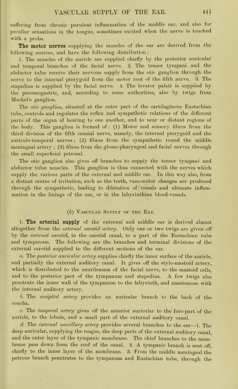 suffering from chronic purulent inflammation of the middle ear, and also for peculiar sensations in the tongue, sometimes excited when the nerve is touched with a probe. The motor nerves supplying the muscles of the ear are derived from the following sources, and have the following distribution : 1. The muscles of the auricle are supplied chiefly by the posterior auricular and temporal branches of the facial nerve. 2. The tensor tympani and the abductor tuba? receive their nervous supply from the otic ganglion through the nerve to the internal pterygoid from the motor root of the fifth nerve. 3. The stapedius is supplied by the facial nerve. 4. The levator palati is supplied by the pneumogastric, and, according to some authorities, also by twigs from Meckel’s ganglion. The otic ganglion, situated at the outer part of the cartilaginous Eustachian tube, controls and regulates the reflex and sympathetic relations of the different parts of the organ of hearing to one another, and to near or distant regions of the body. This ganglion is formed of : (1) Motor and sensory fibres from the third division of the fifth cranial nerve, namely, the internal pterygoid and the auriculo-temporal nerves ; (2) fibres from the sympathetic round the middle meningeal artery ; (3) fibres from the glosso-pharyngeal and facial nerves through the small superficial petrosal. The otic ganglion also gives off branches to supply the tensor tympani and abductor tuba? muscles. This ganglion is thus connected with the nerves which supply the various parts of the external and middle ear. In this way also, from a distant centre of irritation, such as the teeth, vaso-motor changes are produced through the sympathetic, leading to dilatation of vessels and ultimate inflam- mation in the linings of the ear, or in the labyrinthine blood-vessels. (b) Vascular Supply of the Ear. 1. The arterial supply of the external and middle ear is derived almost altogether from the external carotid artery. Only one or two twigs are given off by the internal carotid, in the carotid canal, to a part of the Eustachian tube and tympanum. The following are the branches and terminal divisions of the external carotid supplied to the different sections of the ear. a. The posterior auricidar artery supplies chiefly the inner surface of the auricle, and partially the external auditory canal. It gives off the stylo-mastoid artery, which is distributed to the neurilemma of the facial nerve, to the mastoid cells, and to the posterior part of the tympanum and stapedius. A few twigs also penetrate the inner wall of the tympanum to the labyrinth, and anastomose with the internal auditory artery. b. The occipital artery provides an auricular branch to the back of the concha. c. The temporal artery gives off the anterior auricular to the fore-part of the auricle, to the lobule, and a small part of the external auditory canal. d. The internal maxillary artery provides several branches to the ear—1. The deep auricular, supplying the tragus, the deep parts of the external auditory canal, and the outer layer of the tympanic membrane. The chief branches to the mem- brane pass down from the roof of the canal. 2. A tympanic branch is sent off, chiefly to the inner layer of the membrane. 3. From the middle meningeal the petrous branch penetrates to the tympanum and Eustachian tube, through the