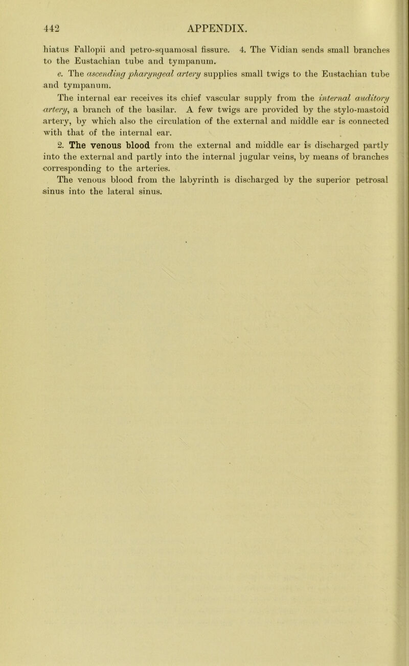 hiatus Fallopii and petro-squamosal fissure. 4. The Vidian sends small branches to the Eustachian tube and tympanum. e. The ascending 'pharyngeal artery supplies small twigs to the Eustachian tube and tympanum. The internal ear receives its chief vascular supply from the internal auditory artery, a branch of the basilar. A few twigs are provided by the stylo-mastoid artery, by which also the circulation of the external and middle ear is connected with that of the internal ear. 2. The venous blood from the external and middle ear is discharged partly into the external and partly into the internal jugular veins, by means of branches corresponding to the arteries. The venous blood from the labyrinth is discharged by the superior petrosal sinus into the lateral sinus.