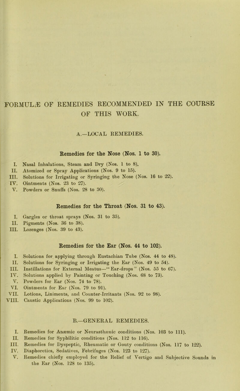 FORMULAE OF REMEDIES RECOMMENDED IN THE COURSE OF THIS WORK. A.—LOCAL REMEDIES. Remedies for the Nose (Nos. 1 to 30). I. Nasal Inhalations, Steam and Dry (Nos. 1 to 8). II. Atomized or Spray Applications (Nos. 9 to 15). III. Solutions for Irrigating or Syringing the Nose (Nos. 16 to 22). IV. Ointments (Nos. 23 to 27). V. Powders or Snuffs (Nos. 28 to 30). Remedies for the Throat (Nos. 31 to 43). I. Gargles or throat sprays (Nos. 31 to 35). II. Pigments (Nos. 36 to 38). III. Lozenges (Nos. 39 to 43). Remedies for the Ear (Nos. 44 to 102). I. Solutions for applying through Eustachian Tube (Nos. 44 to 48). II. Solutions for Syringing or Irrigating the Ear (Nos. 49 to 54). III. Instillations for External Meatus—“Ear-drops” (Nos. 55 to 67). IV. Solutions applied by Painting or Touching (Nos. 68 to 73). V. Powders for Ear (Nos. 74 to 78). VI. Ointments for Ear (Nos. 79 to 91). VII. Lotions, Liniments, and Counter-Irritants (Nos. 92 to 98). VIII. Caustic Applications (Nos. 99 to 102). B.—GENERAL REMEDIES. I. Remedies for Anaemic or Neurasthsenic conditions (Nos. 103 to 111). II. Remedies for Syphilitic conditions (Nos. 112 to 116). III. Remedies for Dyspeptic, Rheumatic or Gouty conditions (Nos. 117 to 122). IV. Diaphoretics, Sedatives, Febrifuges (Nos. 123 to 127). V. Remedies chiefly employed for the Relief of Vertigo and Subjective Sounds in the Ear (Nos. 128 to 135).