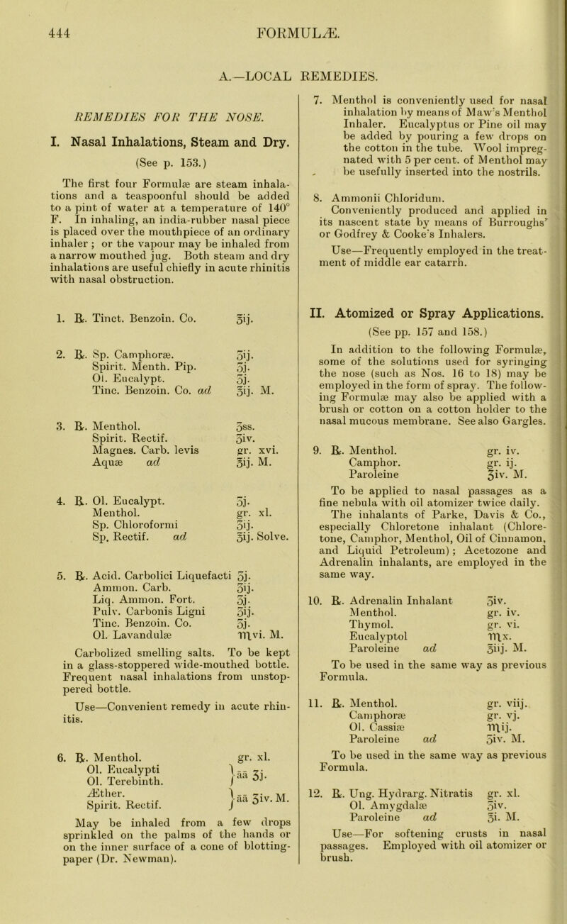 A.-LOCAL REMEDIES. REMEDIES FOR THE NOSE. I. Nasal Inhalations, Steam and Dry. (See p. 153.) The first four Formulae are steam inhala- tions and a teaspoonful should be added to a pint of water at a temperature of 140° F. In inhaling, an india-rubber nasal piece is placed over the mouthpiece of an ordinary inhaler ; or the vapour may be inhaled from a narrow mouthed jug. Both steam and dry inhalations are useful chiefly in acute rhinitis with nasal obstruction. 7. Menthol is conveniently used for nasal inhalation by means of Maw’s Menthol Inhaler. Eucalyptus or Pine oil may be added by pouring a few drops on the cotton in the tube. Wool impreg- nated with 5 per cent, of Menthol may be usefully inserted into the nostrils. 8. Ammonii Chloridum. Conveniently produced and applied in its nascent state by means of Burroughs’ or Godfrey & Cooke’s Inhalers. Use—Frequently employed in the treat- ment of middle ear catarrh. 1. R. Tinct. Benzoin. Co. oij- 2. R. Sp. Camphora?. 5’j- Spirit. Menth. Pip. 5j- Ol. Eucalypt. 5j- Tine. Benzoin. Co. ad 5ij. M. 3. R. Menthol. 5ss. Spirit. Rectif. 5iv. Magnes. Carb. levis gr. xvi. Aquae ad oij- M. 4. R. 01. Eucalypt. 5j- Menthol. gr. xl. Sp. Chloroformi 5'j- Sp. Rectif. ad 5ij. Solve. 5. R. Acid. Carbolici Liquefacti 5j- Ammon. Carb. 5ij- Liq. Ammon. Fort. 5j- Pulv. Carbonis Ligni 5ij- Tine. Benzoin. Co. 5j- 01. Lavandulae IRvi. M. Carbolized smelling salts. To be kept in a glass-stoppered wide-mouthed bottle. Frequent nasal inhalations from unstop- pered bottle. Use—Convenient remedy in acute rhin- itis. 6. R. Menthol. 01. Eucalypti 01. Terebinth. yEther. Spirit. Rectif. gr. xl. jaa 3j. j-aa 3iv- M. May be inhaled from a few drops sprinkled on the palms of the hands or on the inner surface of a cone of blotting- paper (Dr. Newman). II. Atomized or Spray Applications. (See pp. 157 and 158.) In addition to the following Formula?, some of the solutions used for syringing the nose (such as Nos. 16 to 18) may be employed in the form of spray. The follow- ing Formulae may also be applied with a brush or cotton on a cotton holder to the nasal mucous membrane. See also Gargles. 9. R. Menthol. gr. iv. Camphor. gr. ij. Paroleine 5iv- M. To be applied to nasal passages as a fine nebula with oil atomizer twice daily. The inhalants of Parke, Davis & Co., especially Chloretone inhalant (Chlore- tone, Camphor, Menthol, Oil of Cinnamon, and Liquid Petroleum) ; Acetozone and Adrenalin inhalants, are employed in the same way. 10. R. Adrenalin Inhalant 5iv. Menthol. gr. iv. Thymol. gr. vi. Eucalyptol rrix. Paroleine ad 5iij. M. To be used in the same way as previous Formula. 11. Be. Menthol. gr. viij. Camphora? gr. vj. 01. Cassia? TRij. Paroleine ad 5iy- M. To be used in the same way as previous Formula. 12. R. Ung. Hydrarg. Nitratis gr. xl. 01. Amygdalae 5iv- Paroleine ad 5i- M. Use—For softening crusts in nasal passages. Employed with oil atomizer or brush.