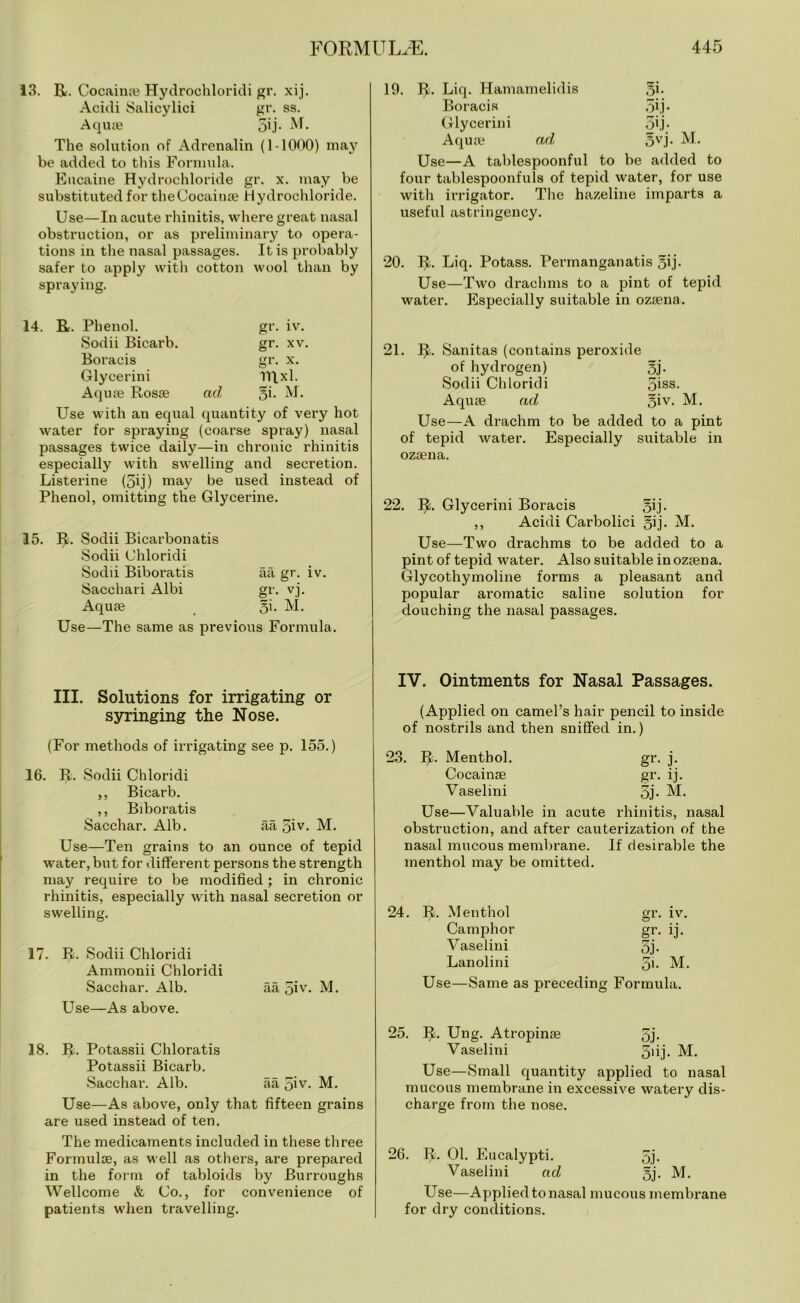 13. R. Cocainae Hydrochloridi gr. xij. Acidi Salicylici gr. ss. Aqua? 5ij- M. The solution of Adrenalin (1-1000) may be added to this Formula. Eucaine Hydrochloride gr. x. may be substituted for theCocainae Hydrochloride. Use—In acute rhinitis, where great nasal obstruction, or as preliminary to opera- tions in the nasal passages. It is probably safer to apply with cotton wool than by spraying. Phenol. gr. iv. Sodii Bicarb. gr. XV. Boracis gr. X. Glycerini mxi. Aqua? Rosae ad 5i- M. Use with an equal quantity of very hot water for spraying (coarse spray) nasal passages twice daily—in chronic rhinitis especially with swelling and secretion. Listerine (5ij) may be used instead of Phenol, omitting the Glycerine. 15. R. Sodii Bicarbonatis Sodii Chloridi Sodii Biboratis aa gr. iv. Sacchari Albi gr. vj. Aqua? gi. M. Use—The same as previous Formula. 19. R. Liq. Hamamelidis 3i. Boracis 5ij* Glycerini 5ij- Aqua? ad 5vj. M. Use—A tablespoonful to be added to four tablespoonfuls of tepid water, for use with irrigator. The hazeline imparts a useful astringency. 20. R. Liq. Potass. Permanganatis 5ij. Use—Two drachms to a pint of tepid water. Especially suitable in ozsena. 21. R. Sanitas (contains peroxide of hydrogen) 5j. Sodii Chloridi 5iss- Aquae ad §iv. M. Use—A drachm to be added to a pint of tepid water. Especially suitable in oza?na. 22. R. Glycerini Boracis 5ij- ,, Acidi Carbolici §ij. M. Use—Two drachms to be added to a pint of tepid water. Also suitable in ozaena. Glycothymoline forms a pleasant and popular aromatic saline solution for douching the nasal passages. III. Solutions for irrigating or syringing the Nose. (For methods of irrigating see p. 155.) 16. R. Sodii Chloridi ,, Bicarb. ,, Biboratis Sacchar. Alb. aa 5iv- M. Use—Ten grains to an ounce of tepid water, but for different persons the strength may require to be modified; in chronic rhinitis, especially with nasal secretion or swelling. 17. R. Sodii Chloridi Ammonii Chloridi Sacchar. Alb. aa 5iv. M. Use—As above. 18. R. Potassii Chloratis Potassii Bicarb. Sacchar. Alb. aa q\v. M. Use—As above, only that fifteen grains are used instead of ten. The medicaments included in these three Formulae, as well as others, are prepared in the form of tabloids by Burroughs Wellcome & Co., for convenience of patients when travelling. IV. Ointments for Nasal Passages. (Applied on camel’s hair pencil to inside of nostrils and then sniffed in.) 23. R. Menthol. gr. j. Cocainse gr. ij. Vaselini 5j- M. Use—Valuable in acute rhinitis, nasal obstruction, and after cauterization of the nasal mucous membrane. If desirable the menthol may be omitted. 24. R. Menthol gr. iv. Camphor gr. ij. Vaselini 5j- Lanolini 51- M. Use—Same as preceding Formula. 25. R. Ung. Atropinae 5j- Vaselini 5fij. M. Use—Small quantity applied to nasal mucous membrane in excessive watery dis- charge from the nose. 26. R. 01. Eucalypti. 5j- Vaselini ad 5j- M. Use—Applied to nasal mucous membrane for dry conditions.