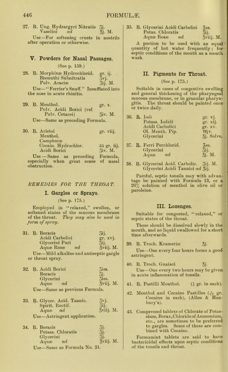 27. R. Ung. Hydrargyri Nitratis gj- Vaselini ad gj. M. Use—For softening crusts in nostrils after operation or otherwise. V. Powders for Nasal Passages. (See p. 159.) 2S. R. Morphinse Hydrochlorid. gr. ij. Bismuthi Subnitratis gvj. Pulv. Acacise gij- M. Use—“ Ferrier’s Snuff.” Insufflated into the nose in acute rhinitis. 29. R. Menthol. gr. x. Pulv. Acidi Borici (vel Pulv. Cetacei) giv* M. Use—Same as preceding Formula. 30. 1% Aristol gr. viij. Menthol. Camphorse Cocain. Hydrochlor. aa gr. iij. Acidi Borici 5iv. M. Use — Same as preceding Formula, especially when great sense of nasal obstruction. REMEDIES FOR THE THROAT. I. Gargles or Sprays. (See p. 175.) Employed in “relaxed,” swollen, or softened states of the mucous membrane of the throat. They may also he used in Jorm of spray. 31. R. Boracis 5ij- Acidi Carbolici gr. xvj. Glycerini Puri 5ij- Aquae Rosae ad 5viij. M. Use—Mild alkaline and antiseptic gargle or throat spray. 32. R. Acidi Borici 5iss. Boracis 3j- Glycerini 5iss. Aquae ad 5viij. M. Use—Same as previous Formula. 33. IT Glycer. Acid. Tannic. 3vj. Spirit. Rectif. 5ij- Aquae ad 5vnj. M. Use—Astringent application. 34. If. Boracis 5j- Potass. Chloratis 5j- Glycerini 5j- Aquae ad gviij. M. Use—Same as Formula No. 31. 35. R. Glycerini Acidi Carbolici gss. Potas. Chloratis gij. Aquae Rosae ad gviij. M. A portion to be used with an equal quantity of hot water frequently; for septic conditions of the mouth as a mouth wash. II. Pigments for Throat. (See p. 175.) Suitable in cases of congestive swelling and general thickening of the pharyngeal mucous membrane, or in granular pharyn- gitis. The throat should be painted once or twice daily. 36. R. Iodi gr. vj. Potass. Iodidi gr. xij. Acidi Carbolici gr. xv. 01. Menth. Pip. TRv. Glycerini gj. Solve. 37. R. Ferri Perchlorid. gss. Glycerini 5ij- Aquae ad 5j- M. 38. R. Glycerini Acid. Carbolic. 5ij. M. Glycerini Acidi Tannici ad 5i j- Painful, septic tonsils may with advan- tage be painted with Formula 13, or a 20% solution of menthol in olive oil or paroleine. III. Lozenges. Suitable for congested, “relaxed,” or septic states of the throat. These should be dissolved slowly in the mouth, and no liquid swallowed for a short time afterwards. 39. R. Troch. Kramerise gj. Use—One every four hours forms a good astringent. 40. R. Troch. Guaiaci gj. Use—One every two hours may be given in acute inflammation of tonsils. 41. R. Pastilli Menthol. ( J- gr. in each). 42. Menthol and Cocaine Pastilles (-^V gr. Cocaine in each), (Allen & Han- bury’s). 43. Compressed tablets of Chlorate of Potas- sium, Borax, Chloride of Ammonium, etc., are sometimes to be preferred to gargles. Some of these are com- bined with Cocaine. Formamint tablets are said to have bactericidal effects upon septic conditions of the tonsils and throat.