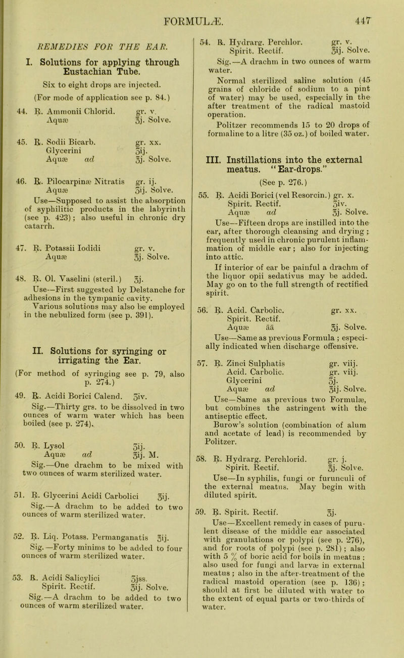 REMEDIES FOR THE EAR. I. Solutions for applying through Eustachian Tube. Six to eight drops are injected. (For mode of application see p. 84.) 44. R. Ammonii Chlorid. gr. v. Aquae oj- Solve. 45. R. Sodii Bicarb. gr. xx. Glycerini 5ij. Aquae ad oj- Solve. 46. R. Pilocarpinae Nitratis gr. ij. Aquae 5ij. Solve. Use—Supposed to assist the absorption of syphilitic products in the labyrinth (see p. 423); also useful in chronic dry catarrh. 47. R. Potassii Iodidi gr. v. Aquae oj- Solve. 48. R. 01. Vaselini (steril.) §j. Use—First suggested by Delstanche for adhesions in the tympanic cavity. Various solutions may also be employed in the nebulized form (see p. 391). II. Solutions for syringing or irrigating the Ear. (For method of syringiug see p. 79, also p. 274.) 49. R. Acidi Borici Calend. 5iy- Sig.—Thirty grs. to be dissolved in two ounces of warm water which has been boiled (see p. 274).. 50. R. Lysol 5ij. Aquas ad gij. M. Sig.—One drachm to be mixed with two ounces of warm sterilized water. 51. R. Glycerini Acidi Carbolici gij. Sig.—A drachm to be added to two ounces of warm sterilized water. 52. R. Liq. Potass. Permanganatis oij- Sig.—Forty minims to be added to four ounces of warm sterilized water. 53. R. Acidi Salicylici 5jss. Spirit. Rectif. gij. Solve. Sig.—A drachm to be added to two ounces of warm sterilized water. 54. R. Hydranr. Perchlor. gr. v. Spirit. Rectif. §ij. Solve. Sig.—A drachm in two ounces of warm water. Normal sterilized saline solution (45 grains of chloride of sodium to a pint of water) may be used, especially in the after treatment of the radical mastoid operation. Politzer recommends 15 to 20 drops of formaline to a litre (35 oz.) of boiled water. III. Instillations into the external meatus. “Ear-drops.” (See p. 276.) 55. R. Acidi Borici (velResorcin.) gr. x. Spirit. Rectif. 5iv- Aquae ad 5j- Solve. Use—Fifteen drops are instilled into the ear, after thorough cleansing and drying ; frequently used in chronic purulent inflam- mation of middle ear ; also for injecting into attic. If interior of ear be painful a drachm of the liquor opii sedativus may be added. May go on to the full strength of rectified spirit. 56. R. Acid. Carbolic. gr. xx. Spirit. Rectif. Aquae aa 5j- Solve. Use—Same as previous Formula ; especi- ally indicated when discharge offensive. gr. vnj. gr. viij. 5j- §ij. Solve. 57. R. Zinci Sulphatis Acid. Carbolic. Glycerini Aquae ad Use—Same as previous two Formulae, but combines the astringent with the antiseptic effect. Burow’s solution (combination of alum and acetate of lead) is recommended by Politzer. 58. R. Hydrarg. Perchlorid. gr. j. Spirit. Rectif. §j. Solve. Use—In syphilis, fungi or furunculi of the external meatus. May begin with diluted spirit. 59. R. Spirit. Rectif. 5j. Use—Excellent remed}r in cases of puru- lent disease of the middle ear associated with granulations or polypi (see p. 276), and for roots of polypi (see p. 281); also with 5 % of boric acid for boils in meatus : also used for fungi and larvae in external meatus ; also in the after-treatment of the radical mastoid operation (see p. 136); should at first be diluted with water to the extent of equal parts or two-thirds of water.