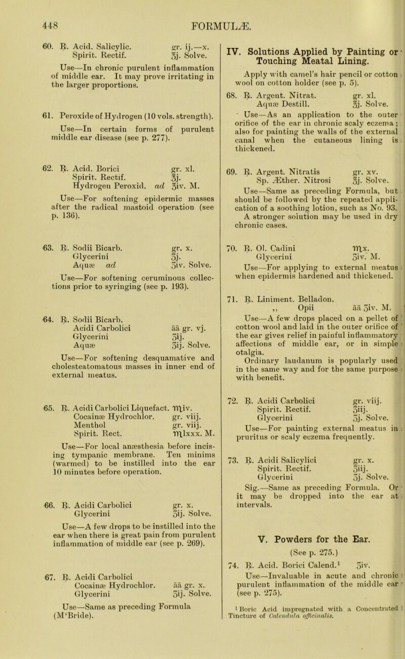 60. R. Acid. Salicylic. gr. ij.—x. Spirit. Rectif. 5j- 8olve. Use—In chronic purulent inflammation of middle ear. It may prove irritating in the larger proportions. 61. Peroxide of Hydrogen (10 vols. strength). Use—In certain forms of purulent middle ear disease (see p. 277). 62. R. Acid. Borici gr. xl. Spirit. Rectif. §j. Hydrogen Peroxid. ad q\v. M. Use—For softening epidermic masses after the radical mastoid operation (see p. 136). IV. Solutions Applied by Painting or Touching Meatal Lining. Apply with camel’s hair pencil or cotton wool on cotton holder (see p. 5). 68. R. Argent. Nitrat. gr. xl. Aquae Destill. §j. Solve. Use—As an application to the outer oriflce of the ear in chronic scaly eczema ; also for painting the walls of the external canal when the cutaneous lining is thickened. 69. R. Argent. Nitratis gr. xv. Sp. Hither. Nitrosi 5j- Solve. Use—Same as preceding Formula, but should be followed by the repeated appli- cation of a soothing lotion, such as No. 93. A stronger solution may be used in dry chronic cases. 63. R. Sodii Bicarb. gr. x. Glycerin i 5j- Aquae ad 5iv- Solve. Use—For softening ceruminous collec- tions prior to syringing (see p. 193). 64. R. Sodii Bicarb. Acidi Carbolici aa gr. vj. Glycerini 5ij- Aquae 5ij- Solve. Use—For softening desquamative and cholesteatomatous masses in inner end of external meatus. 65. R. Acidi Cai’bolici Liquefact. TRiv. Cocainae Hydrochlor. gr. viij. Menthol gr. viij. Spirit. Rect. TRlxxx. M. Use—For local anaesthesia before incis- ing tympanic membrane. Ten minims (warmed) to be instilled into the ear 10 minutes before operation. 66. R. Acidi Carbolici gr. x. Glycerini 5ij. Solve. Use—A few drops to be instilled into the ear when there is great pain from purulent inflammation of middle ear (see p. 269). 67. R. Acidi Carbolici Cocainae Hydrochlor. aa gr. x. Glycerini 5ij- Solve. Use—Same as preceding Formula (M‘Bride). 70. R. 01. Cadini TRx. Glycerini 5iv- M. Use—For applying to external meatus when epidermis hardened and thickened. 71. R. Liniment. Belladon. ,, Opii aa 5iv. M. Use—A few drops placed on a pellet of cotton wool and laid in the outer oriflce of the ear gives relief in painful inflammatory affections of middle ear, or in simple otalgia. Ordinary laudanum is popularly used in the same way and for the same purpose with benefit. 72. II. Acidi Carbolici gr. viij. Spirit. Rectif. 3bj. Glycerini 3j- Solve. Use—For painting external meatus in pruritus or scaly eczema frequently. 73. R. Acidi Salicylici gr. x. Spirit. Rectif. 5bj. Glycerini 5j- Solve. Sig.—Same as preceding Formula. Or it may be dropped into the ear at intervals. V. Powders for the Ear. (See p. 275.) 74. R. Acid. Borici Calend.1 5iy- Use—Invaluable in acute and chronic purulent inflammation of the middle ear (see p. 275). 1 Boric Acid impregnated with a Concentrated Tincture of Calendula officinalis.