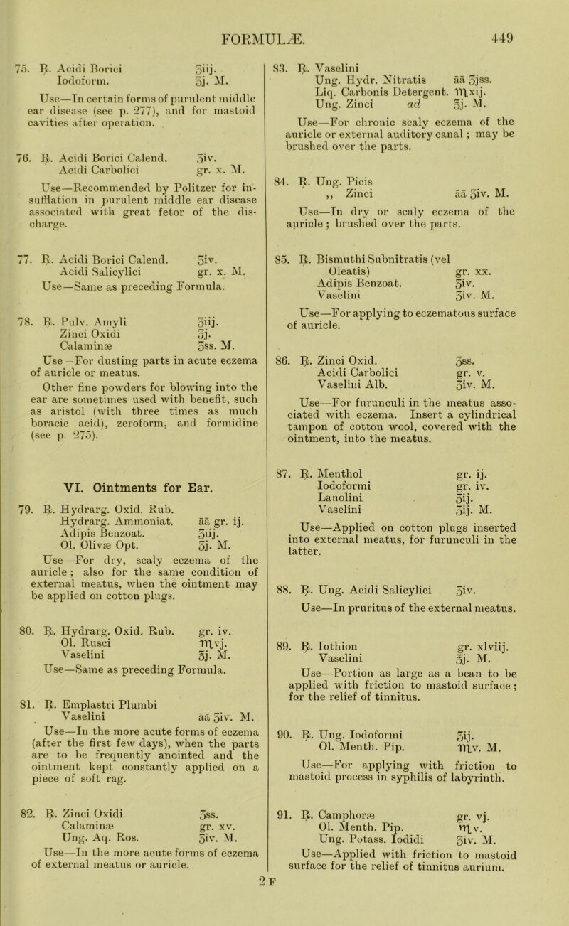 75. R. Acidi Borici gdj. Iodoform. 5j- M. Use—In certain forms of purulent middle ear disease (see p. 277), and for mastoid cavities after operation. 76. R. Acidi Borici Calend. 5iv- Acidi Carbolici gr. x. M. Use—Recommended by Politzer for in- sufflation in purulent middle ear disease associated with great fetor of the dis- charge. 83. IJ. Vaselini Ung. Hydr. Nitratis aa 5jss- Liq. Carbonis Detergent. TRxij. Ung. Zinci ad gj. M. Use—For chronic scaly eczema of the auricle or external auditory canal; may be brushed over the parts. 84. IJ. Ung. Picis ,, Zinci aa 5iv- M. Use—In dry or scaly eczema of the auricle ; brushed over the parts. 77. R. Acidi Borici Calend. giv- Acidi Salicylici gr. x. M. Use—Same as preceding Formula. 78. R. Pulv. Amyli gjij. Zinci Oxidi 5j. Calaminse gss- M. Use—For dusting parts in acute eczema of auricle or meatus. Other line powders for blowing into the ear are sometimes used with benefit, such as aristol (with three times as much boracic acid), zeroform, and formidine (see p. 275). VI. Ointments for Ear. 79. IJ. Hydrarg. Oxid. Rub. Hydrarg. Ammoniat. aa gr. ij. Adipis Benzoat. gdj. 01. Olivae Opt. gj- M. Use—For dry, scaly eczema of the auricle ; also for the same condition of external meatus, when the ointment may be applied on cotton plugs. 80. PI. Hydrarg. Oxid. Rub. gr. iv. 01. Rusci TTLvj. Vaselini gj. M. Use—Same as preceding Formula. 81. IJ. Emplastri Plumbi Vaselini aa giv. M. Use—In the more acute forms of eczema (after the first few days), when the parts are to be frequently anointed and the ointment kept constantly applied on a piece of soft rag. 85. IJ. Bismuthi Subnitratis (vel Oleatis) gr. xx. Adipis Benzoat. 3iy- Vaselini giv. M. Use—For applying to eczematous surface of auricle. 86. IJ. Zinci Oxid. gss. Acidi Carbolici gr. v. Vaselini Alb. giv. M. Use—For furunculi in the meatus asso- ciated with eczema. Insert a cylindrical tampon of cotton wool, covered with the ointment, into the meatus. 87. IJ. Menthol gr. ij. Iodoformi gr. iv. Lanolini gij. Vaselini gij. M. Use—Applied on cotton plugs inserted into external meatus, for furunculi in the latter. 88. IJ. Ung. Acidi Salicylici giv. Use—In pruritus of the external meatus. 89. IJ. Iothion gr. xlviij. Vaselini gj. M. Use—Portion as large as a bean to be applied with friction to mastoid surface ; for the relief of tinnitus. 90. IJ. Ung. Iodoformi gij. 01. Menth. Pip. TRv. M. Use—For applying with friction to mastoid process in syphilis of labyrinth. 82. IJ. Zinci Oxidi gss. Calaminae gr. xv. Ung. Aq. Ros. giv. M. Use—In the more acute forms of eczema of external meatus or auricle. 91. IJ. Camphorte gr. vj. 01. Menth. Pip. 'Rv. Ung. Potass. Iodidi giv. M. Use—Applied with friction to mastoid surface for the relief of tinnitus aurium. F