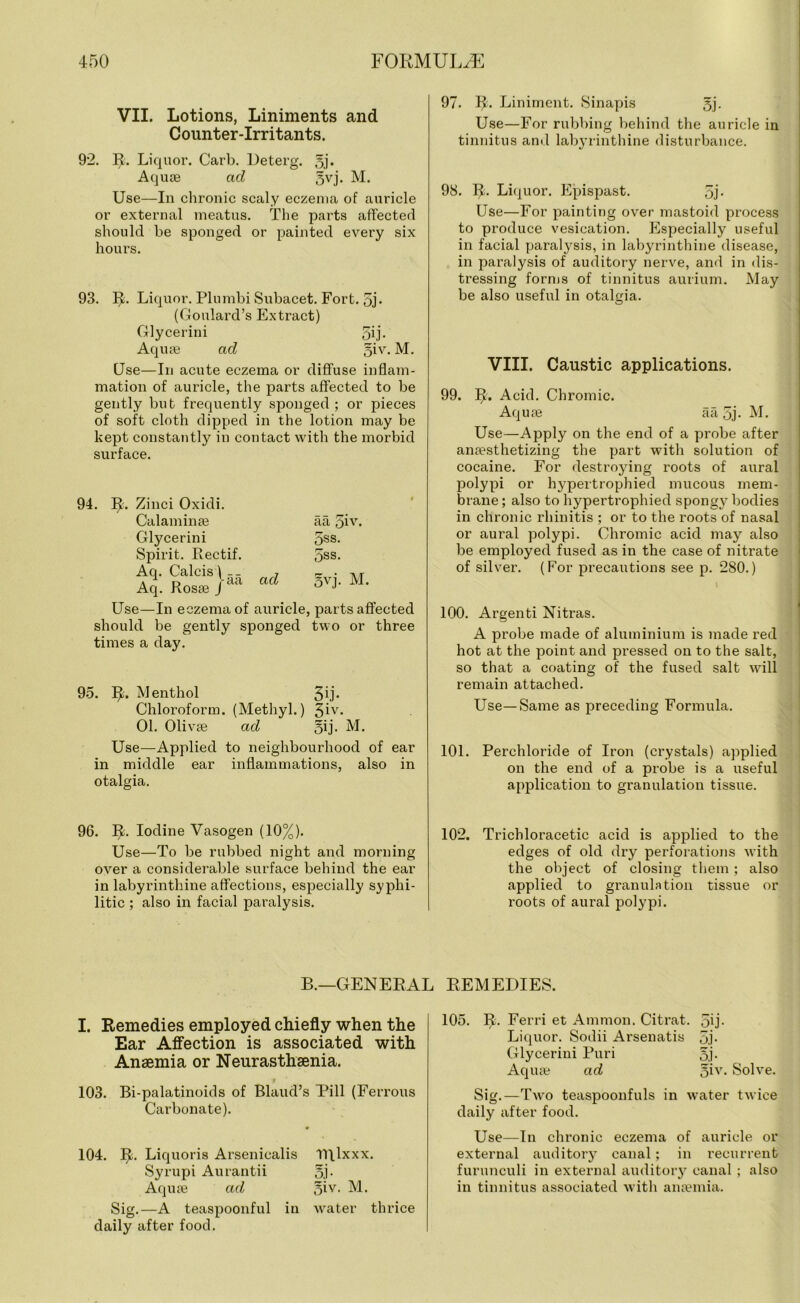 VII. Lotions, Liniments and Counter-Irritants. 92. Ifc. Liquor. Carb. Deterg. §j. Aquas ad 5vj. M. Use—In chronic scaly eczema of auricle or external meatus. The parts affected should be sponged or painted every six hours. 93. R. Liquor. Plumbi Subacet. Fort. 5j- (Goulard’s Extract) Glycerini 50- Aquae ad §iv. M. Use—In acute eczema or diffuse inflam- mation of auricle, the parts affected to be gently but frequently sponged ; or pieces of soft cloth dipped in the lotion may be kept constantly in contact with the morbid surface. aa giv. 5ss. 5ss. ad §vj- M. 94. 1^. Zinci Oxidi. Calaminse Glycerini Spirit. Rectif. Aq. Calcis) __ Aq. Rosse J da Use—In eczema of auricle, parts affected should be gently sponged two or three times a day. 95. IR Menthol 3ij- Chloroform. (Methyl.) 3iv* 01. Olivoe ad gij. M. Use—Applied to neighbourhood of ear middle ear inflammations, also in otalgia. in 96. R. Iodine Vasogen (10%). Use—To be rubbed night and morning over a considerable surface behind the ear in labyrinthine affections, especially syphi- litic ; also in facial paralysis. 97. R. Liniment. Sinapis 5j. Use—For rubbing behind the auricle in tinnitus and labyrinthine disturbance. 98. R. Liquor. Epispast. 5j- Use—For painting over mastoid process to produce vesication. Especially useful in facial paralysis, in labyrinthine disease, in paralysis of auditory nerve, and in dis- tressing forms of tinnitus aurium. May be also useful in otalgia. VIII. Caustic applications. 99. IL Acid. Chromic. Aquae aa 5j- M. Use—Apply on the end of a probe after anaesthetizing the part with solution of cocaine. For destroying roots of aural polypi or hypertrophied mucous mem- brane ; also to hypertrophied spongy bodies in chronic rhinitis ; or to the roots of nasal or aural polypi. Chromic acid may also be employed fused as in the case of nitrate of silver. (For precautions see p. 280.) 100. Argenti Nitras. A probe made of aluminium is made red hot at the point and pressed on to the salt, so that a coating of the fused salt will remain attached. Use—Same as preceding Formula. 101. Perchloride of Iron (crystals) applied on the end of a probe is a useful application to granulation tissue. 102. Trichloracetic acid is applied to the edges of old dry perforations with the object of closing them ; also applied to granulation tissue or roots of aural polypi. B.—GENERAL REMEDIES. I. Remedies employed chiefly when the Ear Affection is associated with Anaemia or Neurasthenia. 103. Bi-palatinoids of Blaud’s Pill (Ferrous Carbonate). 104. IL Liquoris Arsenicalis IRlxxx. Syrupi Aurantii 5j- Aquas ad 5iy- M. Sig.—A teaspoonful in water thrice daily after food. 105. R. Ferri et Ammon. Citrat. 5U- Liquor. Sodii Arsenatis 5j- Glycerini Puri 5j- Aquae ad ^iv. Solve. Sig.—Two teaspoonfuls in water twice daily after food. Use—In chronic eczema of auricle or external auditory canal; in recurrent furunculi in external auditory canal ; also in tinnitus associated with anaemia.