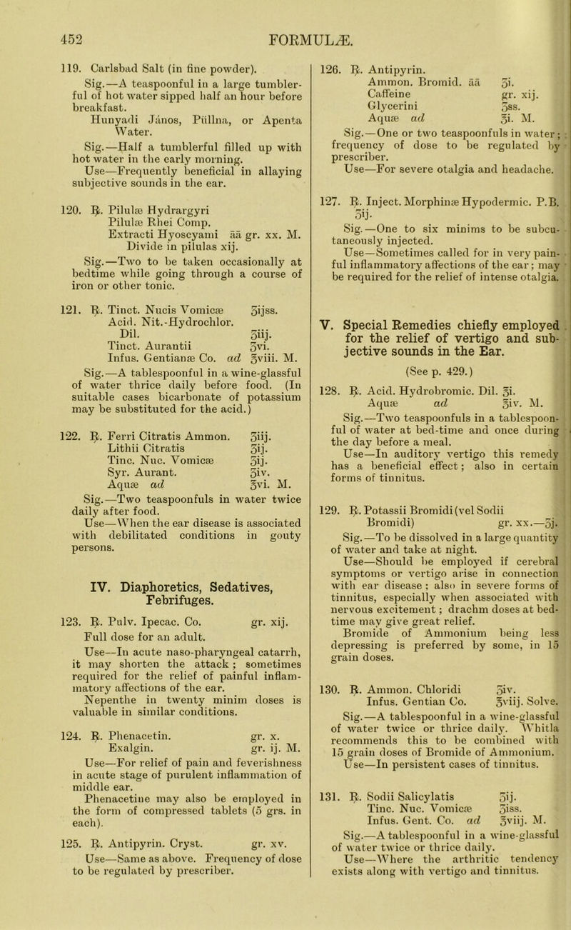 119. Carlsbad Salt (in fine powder). Sig.—A teaspoonful in a large tumbler- ful of hot water sipped half an hour before breakfast. Hunyadi Janos, Piillna, or Apenta Water. Sig.—Half a tumblerful filled up with hot water in the early morning. Use—Frequently beneficial in allaying subjective sounds in the ear. 120. Ifc. Pilulae Hydrargyri Pilulae Rhei Comp. Extracti Hyoscyami aa gr. xx. M. Divide in pilulas xij. Sig.—Two to be taken occasionally at bedtime while going through a iron or other tonic. course of 121. Ib Tinct. Nucis Vomicae Acid. Nit.-Hydrochlor. 5ijss. Dil. 5hj- Tinct. Aurantii 5yi. Infus. Gentianae Co. ad gviii. M. Sig.—A tablespoonful in a wine-glassful of water thrice daily before food. (In suitable cases bicarbonate of potassium may be substituted for the acid.) 122. IjL Ferri Citratis Ammon. 5iij- Lithii Citratis 5ij- Tine. Nuc. Vomicae 5ij- Syr. Aurant. 5iy- Aquae ad §yi- M. Sig.—Two teaspoonfuls in water twice daily after food. Use—When the ear disease is associated with debilitated conditions in gouty persons. IV. Diaphoretics, Sedatives, Febrifuges. 123. II. Pulv. Ipecac. Co. gr. xij. Full dose for an adult. Use—In acute naso-pharyngeal catarrh, it may shorten the attack ; sometimes required for the relief of painful inflam- matory affections of the ear. Nepenthe in twenty minim doses is valuable in similar conditions. 124. I£. Phenacetin. gr. x. Exalgin. gr. ij. M. Use—For relief of pain and feverishness in acute stage of purulent inflammation of middle ear. Phenacetine may also be employed in the form of compressed tablets (5 grs. in each). 125. T£. Antipyrin. Cryst. gr. xv. Use—Same as above. Frequency of dose to be regulated by prescribe!’. 126. Tfc. Antipyrin. Ammon. Bromid. aa Si- Caffeine gr. xij. Glycerini 5ss. Aquae ad §i. M. Sig. — One or two teaspoonfuls in water ; frequency of dose to be regulated by preseriber. Use—For severe otalgia and headache. 127. IC Inject. Morphinae Hypodermic. P.B. 5ij- Sig.—One to six minims to be subcu- taneously injected. Use—Sometimes called for in very pain- ful inflammatory affections of the ear; may be required for the relief of intense otalgia. V. Special Remedies chiefly employed for the relief of vertigo and sub- jective sounds in the Ear. (See p. 429.) 128. Ib Acid. Hydrobromic. Dil. Si- Aquae ad §iv. M. Sig.—Two teaspoonfuls in a tablespoon- ful of water at bed-time and once during the day before a meal. Use—In auditory vertigo this remedy has a beneficial effect; also in certain forms of tinnitus. 129. bb Potassii Bromidi (vel Sodii Bromidi) gr. xx.—5j- Sig.—To be dissolved in a large quantity of water and take at night. Use—Should be employed if cerebral symptoms or vertigo arise in connection with ear disease ; also in severe forms of tinnitus, especially when associated with nervous excitement; drachm doses at bed- time may give great relief. Bromide of Ammonium being less depressing is preferred by some, in 15 grain doses. 130. Ib Ammon. Chloridi 5iy. Infus. Gentian Co. gviij. Solve. Sig.—A tablespoonful in a wine-glassful of water twice or thrice daily. Whitla recommends this to be combined with 15 grain doses of Bromide of Ammonium. Use—In persistent cases of tinnitus. 131. bL Sodii Salicylatis 5ij- Tine. Nuc. Vomicae 5iss- Infus. Gent. Co. ad §yiij. M. Sig.—A tablespoonful in a wine-glassful of water twice or thrice daily. Use—Where the arthritic tendency exists along with vertigo and tinnitus.