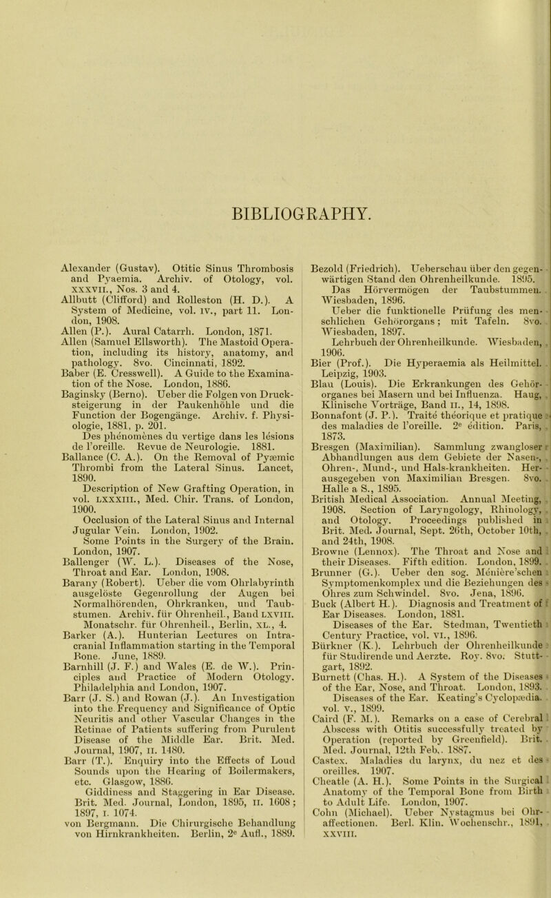 BIBLIOGRAPHY. Alexander (Gustav). Otitic Sinus Thrombosis and Pyaemia. Archiv. of Otology, vol. xxxvii., Nos. 3 and 4. Allbutt (Clifford) and Rolleston (H. D.). A System of Medicine, vol. IV., part 11. Lon- don, 1908. Allen (P.). Aural Catarrh. London, 1871. Allen (Samuel Ellsworth). The Mastoid Opera- tion, including its history, anatomy, and pathology. 8vo. Cincinnati, 1892. Baber (E. Cresswell). A Guide to the Examina- tion of the Nose. London, 1886. Baginsky (Berno). Ueber die Folgen von Druck- steigerung in der Paukenhohle und die Function der Bogengange. Archiv. f. Physi- ologie, 1881, p. 201. Des phenomenes du vertige dans les lesions de l’oreille. Revue de Neurologie. 1881. Ballance (C. A.). On the Removal of Pytemic Thrombi from the Lateral Sinus. Lancet, 1890. Description of New Grafting Operation, in vol. LXXXIII., Med. Chir. Trans, of London, 1900. Occlusion of the Lateral Sinus and Internal Jugular Vein. London, 1902. Some Points in the Surgery of the Brain. London, 1907. Ballenger (W. L.). Diseases of the Nose, Throat and Ear. London, 1908. Barany (Robert). Ueber die vom Ohrlabyrinth ausgeloste Gegenrollung der Augen bei Normalliorenden, Ohrkranken, und Taub- stumen. Archiv. fur Ohrenheil., Band LXVlll. Monatschr. fur Ohrenheil., Berlin, XL., 4. Barker (A.). Hunterian Lectures on Intra- cranial Inflammation starting in the Temporal Bone. June, 1889. Barnhill (J. F.) and Wales (E. de W.). Prin- ciples and Practice of Modern Otology. Philadelphia and London, 1907. Barr (J. S.) and Rowan (J.). An Investigation into the. Frequency and Significance of Optic Neuritis and other Vascular Changes in the Retinae of Patients suffering from Purulent Disease of the Middle Ear. Brit. Med. Journal, 1907, II. 1480. Barr (T.). Enquiry into the Effects of Loud Sounds upon the Hearing of Boilermakers, etc. Glasgow, 1886. Giddiness and Staggering in Ear Disease. Brit. Med. Journal, London, 1895, II. 1608 ; 1897, I. 1074. von Bergmann. Die Chirurgische Behandlung von Hirnkrankheiten. Berlin, 2e Aufl., 1889. Bezold (Friedrich). Ueberschau liber den gegen- wartigen Stand den Ohrenlieilkunde. 1895. Das Horvermogen der Taubstummeu. Wiesbaden, 1896. Ueber die funktionelle Priifung des men- schlichen Gehororgans; mit Tafeln. 8vo. Wiesbaden, 1897. Lelirbuch der Ohrenlieilkunde. Wiesbaden, 1906. Bier (Prof.). Die Hyperaemia als Heilmittel. Leipzig, 1903. Blau (Louis). Die Erkrankungen des Gehor- organes bei Masern und bei Influenza. Haug, Klinische Vortriige, Band II., 14, 1898. Bonnafont (J. P.). Traite theorique et pratique < des maladies de l’oreille. 2e edition. Paris, 1873. Bresgen (Maximilian). Sammlung zwangloser Abhandlungen aus dem Gebiete der Nasen-, Ohren-, Mund-, und Hals-krankheiten. Her- ausgegeben von Maximilian Bresgen. 8vo. Halle a S., 1895. British Medical Association. Annual Meeting, 1908. Section of Laryngology, Rhinology, and Otology. Proceedings published in Brit. Med. Journal, Sept. 26th, October 10th, and 24th, 1908. Browne (Lennox). The Throat and Nose and their Diseases. Fifth edition. London, 1899. Brunner (G.). Ueber den sog. Meniere’schen S.ymptomenkomplex und die Beziehungen des - Ohres zum Schwindel. 8vo. Jena, 1896. Buck (Albert H.). Diagnosis and Treatment of Ear Diseases. London, 1881. Diseases of the Ear. Stedman, Twentieth Century Practice, vol. VI., 1896. Biirkner (K.). Lelirbuch der Ohrenlieilkunde fiir Studirende und Aerzte. Roy. 8vo. Stutt- gart, 1892. Burnett (Clias. H.). A System of the Diseases of the Ear, Nose, and Throat. London, 1893. Diseases of the Ear. Keating’s Cyclopaedia, vol. v., 1899. Caird (F. M.). Remarks on a case of Cerebral Abscess with Otitis successfully treated by Operation (reported by Greenfield). Brit. Med. Journal, 12th Feb,. 1887. Castex. Maladies du larynx, du nez et des - oreilles. 1907. Cheatle (A. H.). Some Points in the Surgical Anatomy of the Temporal Bone from Birth to Adult Life. London, 1907. Cohn (Michael). Ueber Nystagmus bei Ohr- affectionen. Berl. Klin. Wochenschr., 1891, XXVIII.