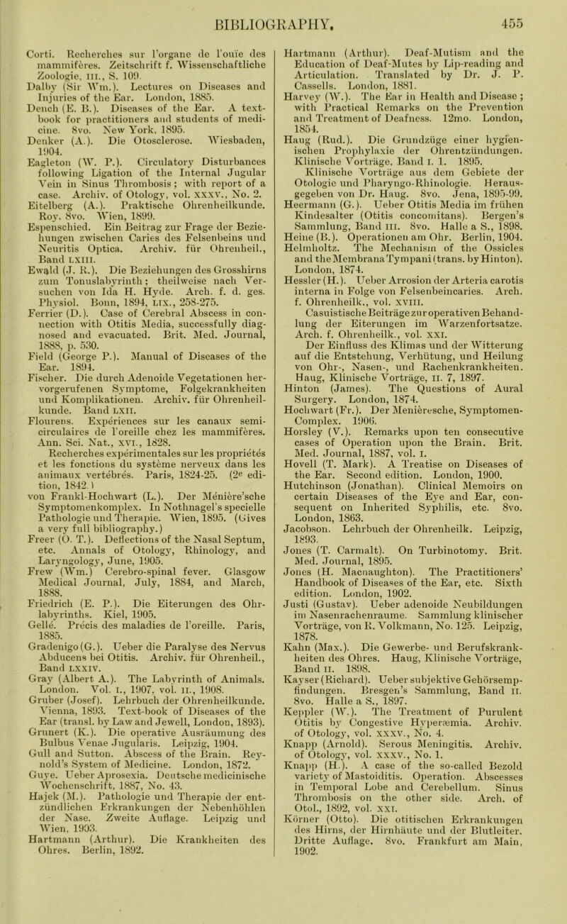 Corti. Recherches sur l’organe de l’ouie des mammiferes. Zeitschrift f. Wissenschaftliche Zoologie, nr., S. 100. Dalby (Sir Wm.). Lectures on Diseases and Injuries of the Ear. London, 1885. Dench (E. B.). Diseases of the Ear. A text- book for practitioners and students of medi- cine. 8vo. New York, 1895. Denker (A.). Die Otosclerose. Wiesbaden, 1904. Eagleton (W. F.). Circulatory Disturbances following Ligation of the Internal Jugular Vein in Sinus Thrombosis; with report of a case. Archiv. of Otology, vol. XXXV., No. 2. Eitelberg (A.). Praktische Ohrenheilkunde. Roy. 8vo. Wien, 1899. Espenschied. Ein Beitrag zur Frage tier Bezie- hungen zwischen Caries des Felsenbeins und Neuritis Optica. Archiv. fur Ohrenheil., Band LXIII. Ewald (J. R.). Die Beziehungen des Grosshirns zum Tonuslabyrinth; theilweise nacli Ver- suchen von Ida H. Hyde. Arch. f. d. ges. Physiol. Bonn, 1894, Lix., 258-275. Ferrier (D.). Case of Cerebral Abscess in con- nection with Otitis Media, successfully diag- nosed and evacuated. Brit. Med. Journal, 1888, p. 530. Field (George P.). Manual of Diseases of the Ear. 1894. Fischer. Die durch Adenoide Vegetationen her- vorgerufenen Symptome, Folgekrankheiten und Komplikationen. Archiv. fiir Ohrenheil- kunde. Band lxii. Flourens. Experiences sur les canaux semi- circulaires de l’oreille chez les mammiferes. Ann. Sci. Nat., XVI., 1828. Recherches experimentales sur les proprietes et les fonctions du systeme nerveux dans les animaux vertebres. Paris, 1824-25. (2e edi- tion, 1842.1 von Frankl-Hochwart (L.). Der Meniere’sche Symptomenkomplex. In Nothnagel’s specielle Pathologie und Therapie. Wien, 1895. (Gives a very full bibliography.) Freer (O. T.). Deflections of the Nasal Septum, etc. Annals of Otology, Rhinology, and Larjmgology, June, 1905. Frew (Wm.) Cerebro-spinal fever. Glasgow Medical Journal, July, 1884, and March, 1888. Friedrich (E. P.). Die Eiterungen des Ohr- labyrinths. Kiel, 1905. Gelle. Precis des maladies de l’oreille. Paris, 1885. Gradenigo (G.). Ueber die Paralyse des Nervus Abducens bei Otitis. Archiv. fiir Ohrenheil., Band lxxiv. Gray (Albert A.). The Labyrinth of Animals. London. Vol. I., 1907. vol. II., 1908. Gruber (Josef). Lehrbuch der Ohrenheilkunde. Vienna, 1893. Text-book of Diseases of the Ear (transl. by Law and Jewell, London, 1893). Grunert (K.). Die operative Ausraumung des Bulbus Venae Jugularis. Leipzig, 1904. Gull and Sutton. Abscess of the Brain. Rey- nold’s System of Medicine. London, 1872. Guye. Ueber Aprosexia. Deutsche medicinische Wochenschrift, 1887, No. 43. Hajek (M.). Pathologie und Therapie der ent- ziindlichen Erkrankungen der Nebenhohlen der Nase. Zweite Auflage. Leipzig und Wien, 1903. Hartmann (Arthur). Die Ivrankheiten des Ohres. Berlin, 1892. Hartmann (Arthur). Deaf-Mutism and the Education of Deaf-Mutes by Lip-reading and Articulation. Translated by Dr. J. P. Cassells. London, 1881. Harvey (W.). The Ear in Health and Disease ; with Practical Remarks on the Prevention and Treatment of Deafness. 12mo. London, 1854. Haug (Rud.). Die Grundziige einer hygien- ischen Prophylaxie der Ohrentziindungen. Klinische Vortrage, Band I. 1. 1895. Ivlinische Vortrage aus dem Gebiete der Otologic und Pharyngo-Rhinologie. Heraus- gegeben von Dr. Haug. 8vo. Jena, 1895-99. Heermann (G.). Ueber Otitis Media im friihen Kindesalter (Otitis concomitans). Bergen’s Sammlung, Band in. 8vo. Halle a S., 1898. Heine (B.). Operationen am Ohr. Berlin, 1904. Helmholtz. The Mechanism of the Ossicles and theMembranaTympanil trans. by Hinton). London, 1874. Hessler (H.). Ueber Arrosion der Arteria carotis interna in Folge von Felsenbeincaries. Arch, f. Ohrenheilk., vol. XVIII. Casuistische Beitriige zu r operativen Behand- lung der Eiterungen im Warzenfortsatze. Arch. f. Ohrenheilk., vol. xxi. Der Einfluss des Klimas und der Witterung auf die Entstehung, Verhiitung, und Heilung von Ohr-, Nasen-, und Rachenkrankheiten. Haug, Klinische Vortrage, II. 7, 1897. Hinton (James). The Questions of Aural Surgery. London, 1874. Hochwart (Fr.). Der Menieresche, Symptomen- Complex. 1906. Horsley (Y.). Remarks upon ten consecutive cases of Operation upon the Brain. Brit. Med. Journal, 1887, vol. I. Hovell (T. Mark). A Treatise on Diseases of the Ear. Second edition. London, 1900. Hutchinson (Jonathan). Clinical Memoirs on certain Diseases of the Eye and Ear, con- sequent on Inherited Syphilis, etc. 8vo. London, 1863. Jacobson. Lehrbuch der Ohrenheilk. Leipzig, 1893. Jones (T. Carmalt). On Turbinotomy. Brit. Med. Journal, 1895. Jones (H. Macnaughton). The Practitioners’ Handbook of Diseases of the Ear, etc. Sixth edition. London, 1902. Justi (Gustav). Ueber adenoide Neubildungen im Nasenrachenraume. Sammlung klinisclier Vortrage, von R. Volkmann, No. 125. Leipzig, 1878. Kahn (Max.). Die Gewerbe- und Berufskranlt- heiten des Ohres. Haug, Klinische Vortrage, Band ii. 1898. Kayser (Richard). Ueber subjektive Gehorsemp- findungen. Bresgen’s Sammlung, Band II. 8vo. Halle a S., 1897. Keppler (W.). The Treatment of Purulent Otitis by Congestive Hyperfemia. Archiv. of Otologjq vol. xxxv., No. 4. Knapp (Arnold). Serous Meningitis. Archiv. of Otology, vol. xxxv., No. 1. Knapp (H.). A case of the so-called Bezold variety of Mastoiditis. Operation. Abscesses in Temporal Lobe and Cerebellum. Sinus Thrombosis on the other side. Arch, of Otoh, 1892, vol. xxi. Korner (Otto). Die otitischen Erkrankungen des Hirns, der Hirnhaute und der Blutleiter. Dritte Auflage. 8vo. Frankfurt am Main, 1902.