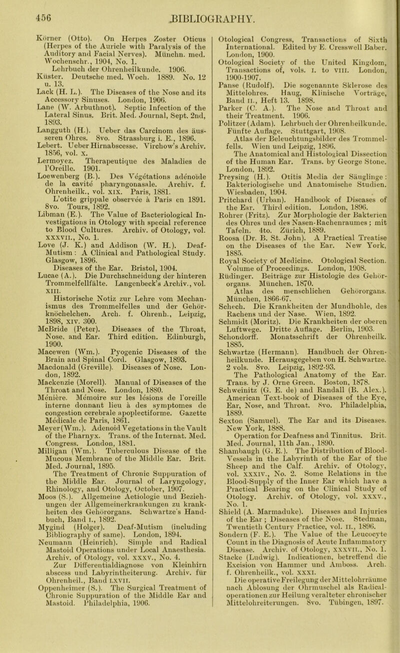 Korner (Otto). On Herpes Zoster Oticus (Herpes of the Auricle with Paralysis of the Auditory and Facial Nerves). Miinchn. med. Wochenschr., 1904, No. 1. Lehrbuch der Ohrenheilkunde. 1900. Kiister. Deutsche med. Woch. 1889. No. 12 u. 13. Lack (H. L.). The Diseases of the Nose and its Accessory Sinuses. London, 1900. Lane (W. Arbuthnot). Septic Infection of the Lateral Sinus. Brit. Med. Journal, Sept. 2nd, 1893. Langguth (H.). Ueber das Carcinom des iius- seren Olires. 8vo. Strassburg i. E., 1896. Lehert. Ueber Hirnabscesse. Virchow’s Archiv. 1856, vol. x. Lermoyez. Therapeutique des Maladies de l’Oreille. 1901. Loevvenberg (B.). Des Vegetations adenoide de la cavite pharyngonasale. Archiv. f. Ohrenheilk., vol. XIX. Paris, 1881. L’otite grippale observee a Paris en 1891. 8 vo. Tours, 1892. Libman (E.). The Value of Bacteriological In- vestigations in Otology with special reference to Blood Cultures. Archiv. of Otology, vol. xxxvii., No. 1. Love (J. K.) and Addison (W. H.). Deaf- Mutism : A Clinical and Pathological Study. Glasgow, 1896. Diseases of the Ear. Bristol, 1904. Lucae (A.). Die Durchsclineidung der liinteren Trommelfellfalte. Langenbeck’s Archiv., vol. XIII. Historische Notiz zur Lehre vora Mechan- ismus des Trommelfelles und der Gehor- knochelchen. Arch. f. Ohrenh., Leipzig, 1898, xiv. 300. McBride (Peter). Diseases of the Throat, Nose, and Ear. Third edition. Edinburgh, 1900. Macewen (Wm.). Pyogenic Diseases of the Brain and Spinal Cord. Glasgow, 1893. Macdonald (Greville). Diseases of Nose. Lon- don, 1892. Mackenzie (Morell). Manual of Diseases of the Throat and Nose. London, 1880. Meniere. Memoire sur les lesions de l’oreille interne donnant lieu a des symptomes de congestion cerebrale apoplectiforme. Gazette Medicale de Paris, 1861. Meyer (Wm.). Adenoi«l Vegetations in the Vault of the Pharnyx. Trans, of the Internat. Med. Congress. London, 1881. Milligan (Wm.). Tuberculous Disease of the Mucous Membrane of the Middle Ear. Brit. Med. Journal, 1895. The Treatment of Chronic Suppuration of the Middle Ear. Journal of Laryngology, Rhinolog3r, and Otology, October, 1907. Moos (S.). Allgemeine Aetiologie und Bezieh- ungen der Allgemeinerkrankungen zu krank- heiten des Geliororgans. Schwartze’s Hand- buch, Band I., 1892. Mygind (Holger). Deaf-Mutism (including Bibliography of same). London, 1894. Neumann (Heinrich). Simple and Radical Mastoid Operations under Local Anaesthesia. Archiv. of Otology, vol. xxxv., No. 4. Zur Differentialdiagnose von Kleinhirn abscess und Labyrintheiterung. Archiv. fur Ohrenheil., Band lxvii. Oppenheimer (S.). The Surgical Treatment of Chronic Suppuration of the Middle Ear and Mastoid. Philadelphia, 1906. Otological Congress, Transactions of Sixth International. Edited by E. Cresswell Baber. London, 1900. Otological Societj’ of the United Kingdom, Transactions of, vols. I. to vm. London, 1900-1907. Panse (Rudolf). Die sogenannte Sklerose des Mittelohres. Haug, Klinische Vortriige, Band ii., Heft 13. 1898. Parker (C. A.). The Nose and Throat and their Treatment. 1906. Politzer (Adam). Lehrbuch der Ohrenheilkunde. Fiinfte Aufiage. Stuttgart, 1908. Atlas der Beleuchtungsbilder des Trommel- fells. Wien und Leipzig, 1896. The Anatomical and Histological Dissection of the Human Ear. Trans, by George Stone. London, 1892. Preysing (H.). Otitis Media der Sauglinge: Bakteriologische und Anatomische Studien. Wiesbaden, 1904. Pritchard (Urban). Handbook of Diseases of the Ear. Third edition. London, 1896. Rohrer (Fritz). Zur Morphologie der Bakterien des Ohres und des Nasen-Rachenraumes ; mit Tafeln. 4to. Zurich, 1889. Roosa (Dr. B. St. John). A Practical Treatise on the Diseases of the Ear. New York, 1885. Royal Society of Medicine. Otological Section. Volume of Proceedings. London, 1908. Riidinger. Beitriige zur Histologie des Gehor- organs. Munchen, 1870. Atlas des menscblichen Geliororgans. Munchen, 1866-67. Schech. Die Krankheiten der Mundhohle, des Rachens und der Nase. Wien, 1892. Schmidt (Moritz). Die Krankheiten der oberen Luftwege. Dritte Aufiage. Berlin, 1903. Scliondorff. Monatsschrift der Ohrenheilk. 1885. Schwartze (Hermann). Handbuch der Ohren- heilkunde. Herausgegeben von H. Schwartze. 2 vols. 8vo. Leipzig, 1892-93. The Pathological Anatomy of the Ear. Trans, by J. Orne Green. Boston, 1878. Schweinitz (G. E. de) and Randall (B. Alex.). American Text-book of Diseases of the Eye, Ear, Nose, and Throat. Svo. Philadelphia, 1889. Sexton (Samuel). The Ear and its Diseases. New York, 1888. Operation for Deafness and Tinnitus. Brit. Med. Journal, 11th Jan., 1890. Shambaugh (G. E.). The Distribution of Blood- Vessels in the Labyrinth of the Ear of the Sheep and the Calf. Archiv. of Otology, vol. xxxiv., No. 2. Some Relations in the Blood-Supply of the Inner Ear which have a Practical Bearing on the Clinical Study of Otology. Archiv. of Otology, vol. xxxv., No. 1. Shield (A. Marmaduke). Diseases and Injuries of the Ear ; Diseases of the Nose. Stedman, Twentieth Century Practice, vol. ii., 1896. Sondern (F. E.). The Value of the Leucocyte Count in the Diagnosis of Acute Inflammatory Disease. Archiv. of Otology, xxxvii., No. 1. Stacke (Ludwig). Indicationen, betreffend die Excision von Hammer und Amboss. Arch, f. Ohrenheilk., vol. xxxi. Die operativeFreilegung derMittelohrraume nacli Ablosung der Ohrmuschel als Radical- operationen zur Heilung veralteter chronischer Mittelohreiterungen. 8vo. Tubingen, 1897.