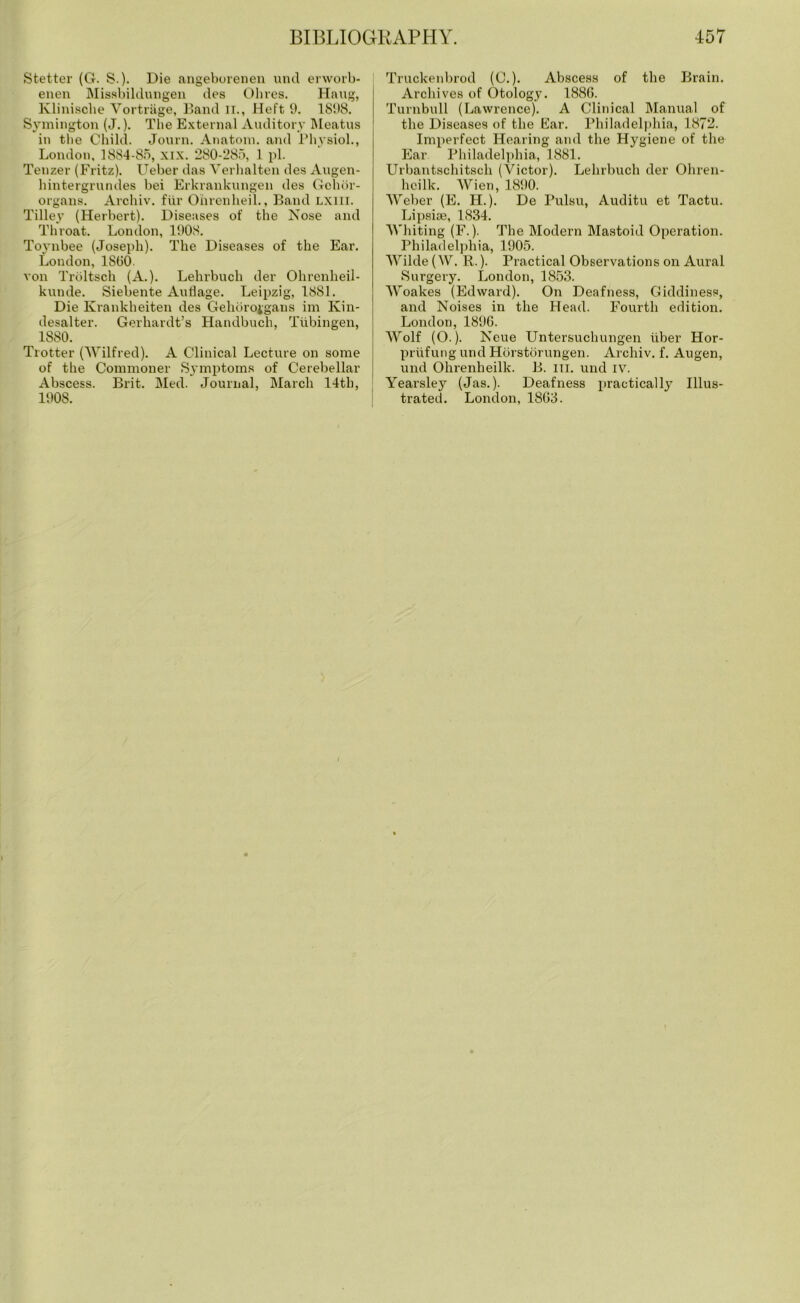 Stetter (G. S.). Die angeborenen und erworb- enen Missbildungen des Ohres. Hang, Klinische Vortriige, Band II., Heft 9. 1898. Symington (J.). The External Auditory Meatus in the Child. Journ. Anatom, and Physiol., London, 1884-85, xix. 280-285, 1 pi. Tenzer (Fritz). Ueber das Verhalten des Augen- hintergrundes bei Erkrankungen des Gohor- organs. Archiv. fur Ohrenheil., Band LXIII. Tilley (Herbert). Diseases of the Nose and Throat. London, 1908. Toynbee (Joseph). The Diseases of the Ear. London, 1SOO. von Troltsch (A.). Lehrbuch der Ohrenheil- kunde. Siebente Auflage. Leipzig, 1881. Die Krankheiten des Gehorojgans im Kin- desalter. Gerhardt’s Handbuch, Tubingen, 1880. Trotter (Wilfred). A Clinical Lecture on some of the Commoner Symptoms of Cerebellar Abscess. Brit. Med. Journal, March 14th, 1908. Truckenbrod (C.). Abscess of the Brain. Archives of Otology. 1880. Turnbull (Lawrence). A Clinical Manual of the Diseases of the Ear. Philadelphia, 1872. Imperfect Hearing and the Hygiene of the Ear Philadelphia, 1881. Urbantschitsch (Victor). Lehrbuch der Ohren- hcilk. Wien, 1890. Weber (E. H.). De Pulsu, Auditu et Tactu. Lipsiae, 1834. Whiting (F.). The Modern Mastoid Operation. Philadelphia, 1905. Wilde (W. R.). Practical Observations on Aural Surgery. London, 1853. Woakes (Edward). On Deafness, Giddiness, and Noises in the Head. Fourth edition. London, 1890. Wolf (O.). Neue Untersuchungen fiber Hor- priifung und Horstorungen. Archiv. f. Augen, und Ohrenheilk. B. hi. und iv. Yeai'sley (Jas.). Deafness practically Illus- trated. London, 1803.
