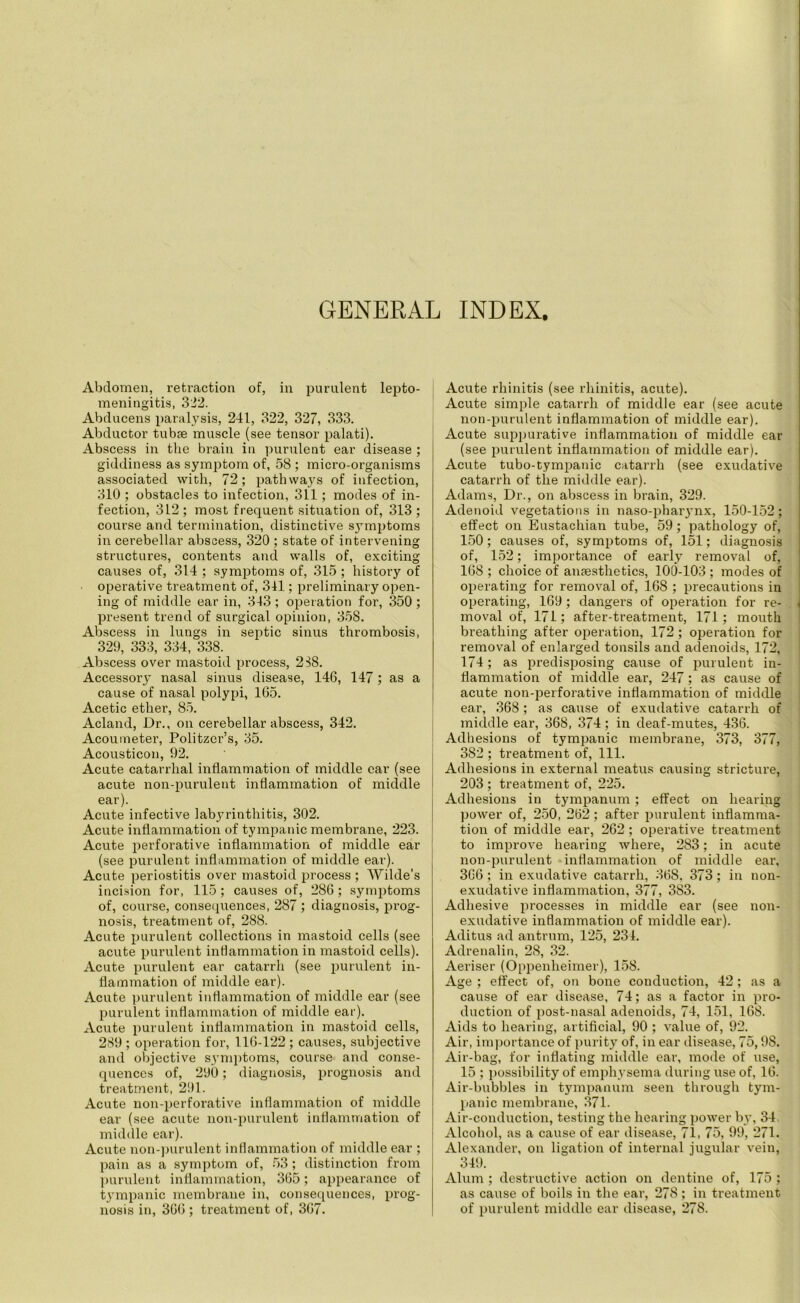 GENERAL INDEX. Abdomen, retraction of, in purulent lepto- meningitis, 322. Abducens paralysis, 241, 322, 327, 333. Abductor tubse muscle (see tensor palati). Abscess in the brain in purulent ear disease ; giddiness as symptom of, 58 ; micro-organisms associated with, 72; pathways of infection, 310 ; obstacles to infection, 311; modes of in- fection, 312 ; most frequent situation of, 313 ; course and termination, distinctive symptoms in cerebellar abscess, 320 ; state of intervening structures, contents and walls of, exciting causes of, 314 ; symptoms of, 315 ; history of operative treatment of, 341; preliminary open- ing of middle ear in, 343 ; operation for, 350 ; present trend of surgical opinion, 358. Abscess in lungs in septic sinus thrombosis, 329, 333, 334, 338. Abscess over mastoid process, 238. Accessory nasal sinus disease, 146, 147 ; as a cause of nasal polypi, 165. Acetic ether, 85. Acland, Dr., on cerebellar abscess, 342. Acoumeter, Politzer’s, 35. Acousticon, 92. Acute catarrhal inflammation of middle car (see acute non-purulent inflammation of middle ear). Acute infective labyrinthitis, 302. Acute inflammation of tympanic membrane, 223. Acute perforative inflammation of middle ear (see purulent inflammation of middle ear). Acute periostitis over mastoid process ; Wilde’s incision for, 115; causes of, 286; symptoms of, course, consequences, 287 ; diagnosis, prog- nosis, treatment of, 288. Acute purulent collections in mastoid cells (see acute purulent inflammation in mastoid cells). Acute purulent ear catarrh (see purulent in- flammation of middle ear). Acute purulent inflammation of middle ear (see purulent inflammation of middle ear). Acute purulent inflammation in mastoid cells, 289 ; operation for, 116-122 ; causes, subjective and objective symptoms, course and conse- quences of, 290; diagnosis, prognosis and treatment, 291. Acute non-perforative inflammation of middle ear (see acute non-purulent inflammation of middle ear). Acute non-purulent inflammation of middle ear ; pain as a symptom of, 53; distinction from purulent inflammation, 365; appearance of tympanic membrane in, consequences, prog- nosis in, 366 ; treatment of, 367. Acute rhinitis (see rhinitis, acute). Acute simple catarrh of middle ear (see acute non-purulent inflammation of middle ear). Acute suppurative inflammation of middle ear (see purulent inflammation of middle ear). Acute tubo-tympanic catarrh (see exudative catarrh of the middle ear). Adams, Dr., on abscess in brain, 329. Adenoid vegetations in naso-pharynx, 150-152; effect on Eustachian tube, 59; pathology of, 150; causes of, symptoms of, 151; diagnosis of, 152; importance of early removal of, 168; choice of anaesthetics, 100-103; modes of operating for removal of, 168 ; precautions in operating, 169; dangers of operation for re- moval of, 171; after-treatment, 171; mouth breathing after operation, 172 ; operation for removal of enlarged tonsils and adenoids, 172, 174; as predisposing cause of purulent in- flammation of middle ear, 247; as cause of acute non-perforative inflammation of middle ear, 368; as cause of exudative catarrh of middle ear, 368, 374; in deaf-mutes, 436. Adhesions of tympanic membrane, 373, 377, 382 ; treatment of, 111. Adhesions in external meatus causing stricture, 203 ; treatment of, 225. Adhesions in tympanum; effect on hearing power of, 250, 262; after purulent inflamma- tion of middle ear, 262; operative treatment to improve hearing where, 283; in acute non-purulent inflammation of middle ear, 366; in exudative catarrh, 368, 373; in non- exudative inflammation, 377, 383. Adhesive processes in middle ear (see non- exudative inflammation of middle ear). Aditus ad antrum, 125, 231. Adrenalin, 28, 32. Aeriser (Oppenheimer), 158. Age ; effect of, on bone conduction, 42; as a cause of ear disease, 74; as a factor in pro- duction of post-nasal adenoids, 74, 151, 168. Aids to hearing, artificial, 90 ; value of, 92. Air, importance of purity of, in ear disease, 75,98. Air-bag, for inflating middle ear, mode of use, 15 ; possibility of emphysema during use of, 16. Air-bubbles in tympanum seen through tym- panic membrane, 371. Air-conduction, testing the hearing power by, 34 Alcohol, as a cause of ear disease, 71, 75, 99, 271. Alexander, on ligation of internal jugular vein, 349. Alum ; destructive action on dentine of, 175 ; as cause of boils in the ear, 278 ; in treatment of purulent middle ear disease, 27S.