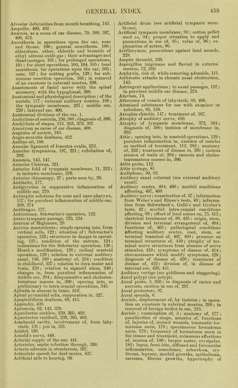 Alveolar deformities from mouth breathing, 143. Ampullse, 400, 402. Anaemia, as a cause of ear disease, 70, 389, 397, 408, 412. Anaesthesia in operations upon the ear, nose and throat, 100; general anaesthesia, 100; chloroform, ether, chloride and bromide of ethyl, nitrous oxide gas ; their advantages and disadvantages, 101; for prolonged operations, 101 ; for short operations, 103, 104, 105; local anaesthesia, for operations upon the ear, 105; nose, 107 ; for cutting grafts, 139 ; for sub- mucous resection operation, 1G0; in removal of an exostosis in external meatus, 208. Anastomosis of facial nerve with the spinal accessory, with the hypoglossal, 308. Anatomical and physiological description ; of the auricle, 177 ; external auditory meatus, 186 ; the tympanic membrane, 221; middle ear, 229 ; internal ear, 400. Anatomical divisions of the ear, 1. Anchylosis of ossicula, 250,380; diagnosis of, 3S6. Anchylosis of stapes, 115, 263, 379, 397. Aneurysm as cause of ear disease, 408. Angioma of auricle, 183. Angio-neurotic deafness, 412. Aniline oil, 106. Annular ligament of fenestra ovalis, 233. Annulus tympanicus, 187, 221 ; exfoliation of, 292. Anosmia, 143, 147. Anterior Cisterna, 321. Anterior fold of tympanic membrane, 11, 222; in indrawn membrane, 370. Anterior rhinoscopy, 27 ; parts seen by, 28. Antihelix, 177. Antipyretics in suppurative inflammation of middle ear, 270. Antiseptic solutions for nose and naso-pharynx, 157; for purulent inflammation of middle ear, 269, 274 Antitragus, 177. Antrectomy, Schwartze’s operation, 122. Antro-tympanic passage, 125, 234. Antrum of Highmore, 29. Antrum mastoideum ; simple opening into, from vertical cells, 122; situation of; Schwartze’s operation, 122; structures in danger in operat- ing, 123; condition of the antrum, 124; indications for the Scliwartze operation, 126 ; Heath’s modification, 126; radical mastoid operation, 126 ; relation to external auditory canal, 186, 189; anatomy7, of, 234; condition in childhood, 237 ; relation to dura mater and brain, 238; relation to sigmoid sinus, 240; changes in, from purulent inflammation of middle ear, 294 ; desquamative and cholestea- tomatous masses in, 300; opening into, as preliminary to intra-cranial operations, 343. Aphasia in abscess in brain, 319. Apical pyramidal cells, suppuration in, 327. Apoplectiform deafness, 69, 415. Appendix, 439. Aprosexia, 62, 143, 370. Aqueductus cochlea}, 239, 305, 402. Aqueductus vestibuli, 239, 305, 402. Arachnoid cavity, involvement of, from laby- rinth, 131; pus in, 321. Aristol, 136. Arnold's nerve, 440. Arterial supply7 of the ear, 441. Arterioles, septic infection through, 330. Arterio-sclerosis in otosclerosis, 397. Articulate speech for deaf-mutes, 437. Artificial aids to hearing, 90. Artificial drum (see artificial tympanic mem- brane). Artificial tympanic membrane, 93; cotton pellet used as, 94; proper situation to apply and precautions in use of, 95; value of, 96; ex- planation of action, 96. Artillerymen, precautions against loud sounds, 228. Aseptic thrombi, 330. Aspergillus (nigricans and flavus) in externa meatus, 72, 210. Asphyxia, risk of, while removing adenoids, 111. Asthmatic attacks in chronic nasal obstruction, 143. , Astringent applications ; to nasal passages, 157; in purulent middle ear disease, 278. Atavism, 74. Atheroma of vessels of labyrinth, 69, 408. Atomized substances for use with atomizer or nebulizer, 85, 158. Atrophic rhinitis, 147 ; treatment of, 167. Atrophy of auditory nerve, 410. Atrophy7 of tympanic membrane, 372, 384; diagnosis of, 386; incision of membrane in, 393. Attic ; opening into, in mastoid operations, 129 ; purulent inflammation in, excision of ossicles as method of treatment, 112, 282 ; anatomy of, 232; treatment of disease in, 281 ; carious erosion of walls of, 294 ; caseous and choles- teatomatous masses in, 300. Attic probe, 112. Attic syTringe, 81. Audiphone, 50, 92. Auditory canal external (see external auditory7 canal). Auditory centre, 404, 406; morbid conditions affecting, 407, 409. Auditory nerve; examination of, 37 ; information from Weber’s and Rinne’s tests, 40 ; informa- tion from Schwa bach’s, Gelle’s and Gruber’s tests, 42; morbid intra-cranial conditions affecting, 69 ; effect of loud noises on, 75, 413 ; electrical treatment of, 88, 425 ; origin, stem, division and terminal arrangement of, 404; functions of, 405; pathological conditions affecting auditory centre, root, stem, or terminal branches of, 407, 409; pressure on terminal structures of, 410; atrophy of ter- minal nerve structures from absence of nerve stimulus, 410; symptoms of disease of, 414; circumstances which modify symptoms, 420; diagnosis of disease of, 420; treatment of disease of, 422; division of, in disease of internal ear, 426, 431. Auditory vertigo (see giddiness and staggering). Aural polypi (see polypi). Aural probe, 5, 260; in diagnosis of caries and necrosis, caution in use of, 297- Aural protectors, 97. Aural specula, 6. Auricle, displacement of, by incision ; in opera- tion on exostosis in external meatus, 209; in removal of foreign bodies in ear, 219. Auricle ; examination of, 3 ; anatomy7 of, 177 ; peculiarities of shape, muscles of, functions of, injuries of, incised wounds, traumatic hte- matoma auris, 178; spontaneous luematoma auris, 179; frequency7 of hsematoma auris in the insane and treatment, cutaneous affections of, eczema of, 180; herpes zoster, erysipelas, 182; lupus, frost-bite, diffused and furuncular inflammation, comedones, seborrhoea, ery7- thema, leprosy, morbid growths, epithelioma, sarcoma, fibrous growths, hypertrophy of