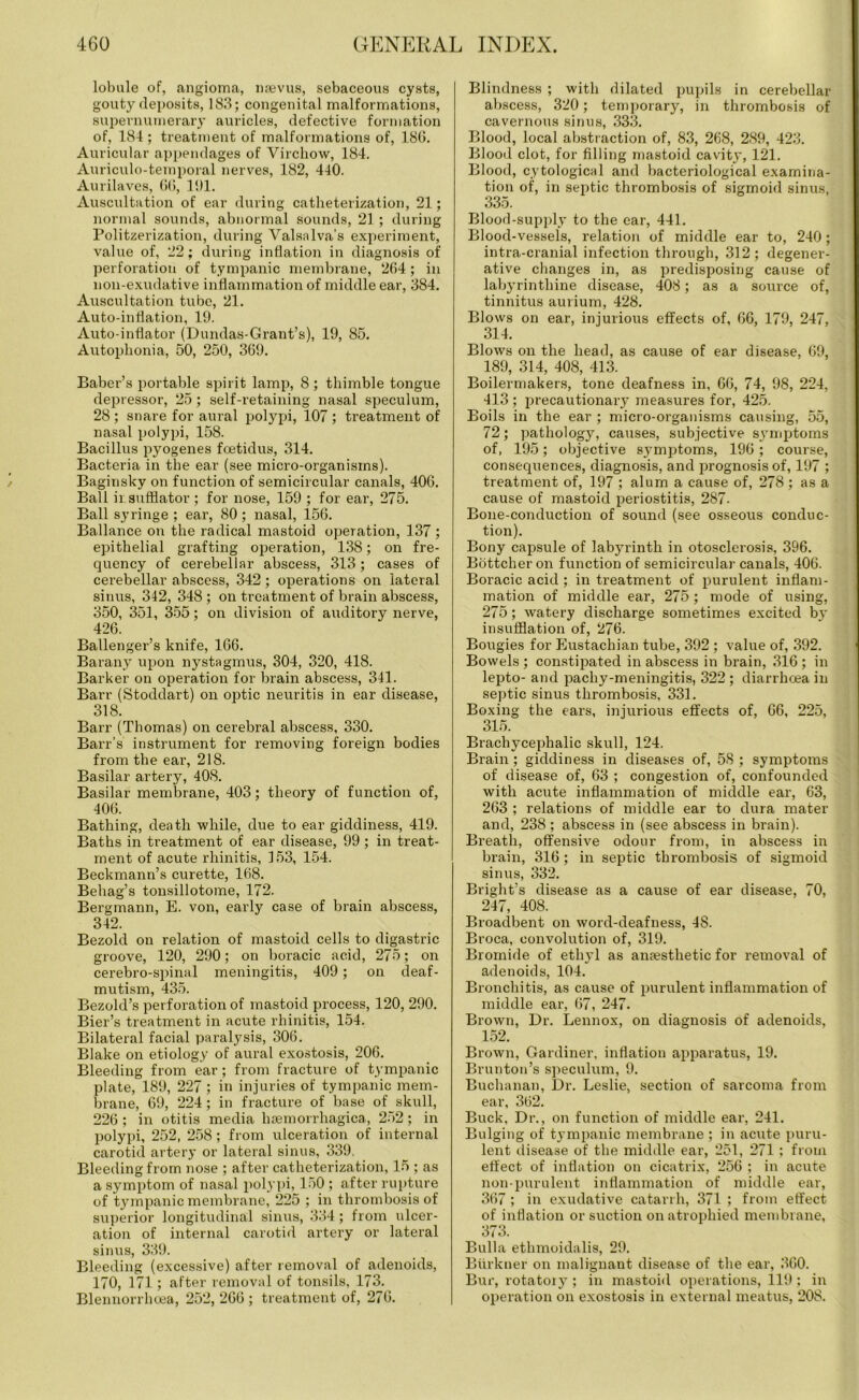 lobule of, angioma, nsevus, sebaceous cysts, gouty deposits, 183; congenital malformations, supernumerary auricles, defective formation of, 184 ; treatment of malformations of, 180. Auricular appendages of Virchow, 184. Auriculo-temporal nerves, 182, 440. Aurilaves, 66, 101. Auscultation of ear during catheterization, 21; normal sounds, abnormal sounds, 21 ; during Politzerization, during Valsalva’s experiment, value of, 22; during inflation in diagnosis of perforation of tympanic membrane, 204; in non-exudative inflammation of middle ear, 384. Auscultation tube, 21. Auto-inflation, 19. Auto-inflator (Dundas-Grant’s), 19, 85. Autophonia, 50, 250, 369. Baber’s portable spirit lamp, 8; thimble tongue depressor, 25; self-retaining nasal speculum, 28 ; snare for aural polypi, 107 ; treatment of nasal polypi, 158. Bacillus pyogenes foetidus, 314. Bacteria in the ear (see micro-organisms). Baginsky on function of semicircular canals, 406. Ball insufflator ; for nose, 159 ; for ear, 275. Ball syringe ; ear, 80 ; nasal, 156. Ballance on the radical mastoid operation, 137 ; epithelial grafting operation, 138; on fre- quency of cerebellar abscess, 313; cases of cerebellar abscess, 342; operations on lateral sinus, 342, 348 ; on treatment of brain abscess, 350, 351, 355; on division of auditory nerve, 426. Ballenger’s knife, 166. Barany upon nystagmus, 304, 320, 418. Barker on operation for brain abscess, 341. Barr (Stoddart) on optic neuritis in ear disease, 318. Barr (Thomas) on cerebral abscess, 330. Barr’s instrument for removing foreign bodies from the ear, 218. Basilar artery, 408. Basilar memlirane, 403; theory of function of, 406. Bathing, death while, due to ear giddiness, 419. Baths in treatment of ear disease, 99; in treat- ment of acute rhinitis, 153, 154. Beckmann’s curette, 168. Behag’s tonsillotome, 172. Bergmann, E. von, early case of brain abscess, 342. Bezold on relation of mastoid cells to digastric groove, 120, 290; on boracic acid, 275; on cerebro-spinal meningitis, 409 ; on deaf- mutism, 435. Bezold’s perforation of mastoid process, 120, 290. Bier’s treatment in acute rhinitis, 154. Bilateral facial paralysis, 306. Blake on etiology of aural exostosis, 206. Bleeding from ear; from fracture of tympanic plate, 189, 227 ; in injuries of tympanic mem- brane, 69, 224; in fracture of base of skull, 226 ; in otitis media haemorrhagica, 252; in polypi, 252, 258; from ulceration of internal carotid artery or lateral sinus, 339. Bleeding from nose ; after catheterization, 15 ; as a symptom of nasal polypi, 150 ; after rupture of tympanic membrane, 225 ; in thrombosis of superior longitudinal sinus, 334; from ulcer- ation of internal carotid artery or lateral sinus, 339. Bleeding (excessive) after removal of adenoids, 170, 171; after removal of tonsils, 173. Blennorrhcea, 252,266; treatment of, 276. Blindness ; with dilated pupils in cerebellar abscess, 320; temporary, in thrombosis of cavernous sinus, 333. Blood, local abstraction of, 83, 268, 239, 423. Blood clot, for filling mastoid cavity, 121. Blood, cytological and bacteriological examina- tion of, in septic thrombosis of sigmoid sinus, 335. Blood-supply to the ear, 441. Blood-vessels, relation of middle ear to, 240; intra-cranial infection through, 312; degener- ative changes in, as predisposing cause of labyrinthine disease, 408; as a source of, tinnitus aurium, 428. Blows on ear, injurious effects of, 66, 179, 247, 314. Blows on the head, as cause of ear disease, 69, 189, 314, 408, 413. Boilermakers, tone deafness in, 66, 74, 98, 224, 413 ; precautionary measures for, 425. Boils in the ear ; micro-organisms causing, 55, 72; pathology, causes, subjective symptoms of, 195; objective symptoms, 196; course, consequences, diagnosis, and prognosis of, 197 ; treatment of, 197 ; alum a cause of, 278 ; as a cause of mastoid periostitis, 287- Bone-conduction of sound (see osseous conduc- tion). Bony capsule of labyrinth in otosclerosis, 396. Bottcher on function of semicircular canals, 406. Boracic acid; in treatment of purulent inflam- mation of middle ear, 275 ; mode of using, 275; watery discharge sometimes excited by insufflation of, 276. Bougies for Eustachian tube, 392 ; value of, 392. Bowels ; constipated in abscess in brain, 316 ; in lepto- and pachy-meningitis, 322 ; diarrhoea in septic sinus thrombosis, 331. Boxing the ears, injurious effects of, 66, 225, 315. Brachycephalic skull, 124. Brain; giddiness in diseases of, 58 ; symptoms of disease of, 63 ; congestion of, confounded with acute inflammation of middle ear, 63, 263 ; relations of middle ear to dura mater and, 238 ; abscess in (see abscess in brain). Breath, offensive odour from, in abscess in brain, 316; in septic thrombosis of sigmoid sinus, 332. Bright’s disease as a cause of ear disease, 70, 247, 408. Broadbent on word-deafness, 48. Broca, convolution of, 319. Bromide of ethyl as anaesthetic for removal of adenoids, 104. Bronchitis, as cause of purulent inflammation of middle ear, 67, 247. Brown, Dr. Lennox, on diagnosis of adenoids, 152. Brown, Gardiner, inflation apparatus, 19. Brunton’s speculum, 9. Buchanan, Dr. Leslie, section of sarcoma from ear, 362. Buck, Dr., on function of middle ear, 241. Bulging of tympanic membrane ; in acute puru- lent disease of the middle ear, 251, 271 ; from effect of inflation on cicatrix, 256 ; in acute non-purulent inflammation of middle ear, 367 ; in exudative catarrh, 371 ; from effect of inflation or suction on atrophied membrane, 373. Bulla ethmoidalis, 29. Btirkner on malignant disease of the ear, 360. Bur, rotatory; in mastoid operations, 119; in operation on exostosis in external meatus, 208.