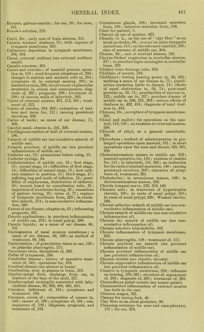 Burners, galvano-caustic ; for ear, 89 ; for nose, 161. Burow’s solution, 278. Cairil, Dr., early case of brain abscess, 341. Caisson workers’ deafness, 75 ; with rupture of tympanic membrane, 225. Calcareous deposition in tympanic membrane, 256, 384. Canal, external auditory (see external auditory canal). Canalis reuniens, 403. Caries and necrosis ; of mastoid process, opera- tion in, 118 ; most frequent situations of, 293 ; changes in antrum and mastoid cells in, 294 ; symptoms of, in external meatus, 295; in mastoid process, 296; involvement of glandular structures in, course and consequences, diag- nosis of, 297 ; prognosis, 298 ; treatment of, 299 ; of osseous walls of labyrinth, 302. Caries of external meatus, 201, 213, 295 ; treat- ment of, 213. Caries of ossicles, 294, 295; extraction of mal- leus and incus for, 111 ; causing persistent otorrhcea, 282. Caries of teeth; as cause of ear disease, 71, 439. Carotid canal, abscess in, 241, 326. Cartilaginous section of wall of external meatus, 186. Catarrh of middle ear (see exudative catarrh of middle ear). Catarrh, purulent, of middle ear (see purulent inflammation of middle ear). Catheter ear, 12 ; precautions before using, 13. Catheter syringe, 84. Catheterization of middle ear, 12 ; first stage, 13 ; second stage, 14 ; difficulties of first stage, 14 ; difficulties of second stage, 15 ; how cath- eter retained in position, 15; third stage, 15; inflating bag and mode of inflation, 15 ; possi- bility of emphysema, disinfection of catheter, 16 ; sounds heard by auscultation tube, 21; inspection of membrane during, 22 ; sensations of patient during, 23; value of, 77; rupture of tympanic membrane from, 225; in exuda- tive catarrh, 374 ; in non-exudative inflamma- tion, 389. Causes of ear disease ; chapter on, 65 ; influencing prognosis, 267. Caustic applications ; in purulent inflammation of middle ear, 278; to aural polypi, 280. Caustic liquids; as a cause of ear disease, 66, 247 Cauterization of nasal mucous membrane ; a cause of ear disease, 68, 160; as method of treatment, 89, 160. Cauterization ; of granulation tissue in ear, 135 ; in granular pharyngitis, 175. Cavernous sinus, thrombosis of, 333. Cellar of tympanum, 234. Cerebellar abscess ; history of operative treat- ment of, 342 ; operations for, 354. Cerebral abscess (see abscess in brain). Cerebration, slow, in abscess in brain, 319. Cerebro spinal fluid, discharge from car, in fracture of the base of the skull, 227. Cerebro-spinal meningitis associated with laby- rinthine disease, 69, 303, 408, 409, 433. Cerumen, deficiency of, 194; symptoms and treatment, 194. Cerumen, excess of; composition of masses in, 189; causes of, 190; symptoms of, 191; con- sequences of, 192; diagnosis, prognosis, and treatment of, 193. Ceruminous glands, 188; increased secretion from, 189 ; defective secretion from, 194. Chair for patient, 5. Charcot on use of quinine, 423. Cheatle, G. L., on the use of “clay fibre” as an aural protector, 98 ; resumd on intra-tympanic operations, 115 ; on the sclerosed mastoid, 236 ; case of sarcoma of middle ear, 364. Cheyne, Mr., case of cerebral abscess, 342. Cheyne-Stokes’ respiration in cerebellar abscess, 347 ; in purulent lepto-meningitis in cerebellar fossa, 322. Chicken bone drainage tube, 353. Chilblain of auricle, 183. Childhood ; testing hearing power in. 38, 434 ; teething a cause of ear disease in, 71 ; peculi- arities rendering liable to disease, 74 ; effects of nasal obstruction in, 59, 74; post-nasal growths in, 59, 74; peculiarities of antrum in, 122 ; middle ear in, 237 ; purulent disease of middle ear in, 246, 251, 263 ; serious effects of deafness in, 432, 434 ; diagnosis of total deaf- ness in, 434. Chimani, Dr., on rupture of tympanic membrane, 225. Chisel and mallet; for operations on the mas- toid, 118,129 ; on exostosis in external meatus, 208. Chloride of ethyl, as a general anaesthetic, 104. Chloroform ; method of administration in pro- longed operations upon mastoid, 101; in short operations upon the nose and throat, 103, 105, 169. Cholesteatomatous masses in middle ear, 252; mastoid operation for, 124 ; excision of ossicles for, 112 ; in labyrinth, 131, 303; an indication for the radical mastoid operation, 140 ; causing persistent otorrhoea, 266 ; character of symp- toms of, treatment, 301. Cholesterine; in ceruminous masses, 190; in cholesxeatomatous masses, 252. Chorda tympani nerve, 222, 233, 440. Chromic acid ; in treatment of hypertrophic rhinitis, 160; to roots of nasal polypi, 165; to roots of aural polypi, 280 ; Woakes’ carrier, 160. Chronic adhesive catarrh of middle ear (see non- exudative inflammation of middle ear). Chronic catarrh of middle ear (see non-exudative inflammation of). Chronic dry catarrh of middle ear (see non- exudative inflammation of). Chi’onic infective labyrinthitis, 302. Chronic inflammation of tympanic membrane, 223. Chronic pharyngitis, 148; treatment of, 175. Chronic purulent ear catarrh (see purulent inflammation of middle ear). Chronic purulent inflammation of middle ear (see purulent inflammation of). Chronic rhinitis (see lhinitis, chronic). Chronic suppurative inflammation of middle ear (see purulent inflammation of). Cicatrix in tympanic membrane, 256 ; influence on hearing, 250, 262 ; structure of, appearance of, 256; diagnosis of, 265; treatment of, 283. Circumflexus palati muscle (see tensor palati). Circumscribed inflammation of external meatus (see boils in the ear). Cisterna magna, 321. Clamps for tuning-fork, 40. Clay fibre as an aural protector, 98. Cleansing solutions for nose and naso-pharynx, 157 ; for ear, 274.