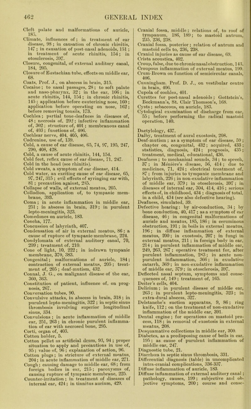 Cleft palate and malformations of auricle, 185. Climate, influences of; in treatment of ear disease, 98 ; in causation of chronic rhinitis, 147 ; in causation of post-nasal adenoids, 151 ; in treatment of acute rhinitis, 154; in otosclerosis, 397. Closure, congenital, of external auditory canal, 184, 205. Closure of Eustachian tube, effects on middle ear, 68. Coats, Prof. J., on abscess in brain, 315. Cocaine ; to nasal passages, 28 ; to soft palate and naso pharynx, 32; in the ear, 106; in acute rhinitis, 144, 154; in chronic rhinitis, 145 ; application before cauterizing nose, 160 ; application before operating on nose, 162; before removing tonsils, 173. Cochlea; partial tone-deafness in diseases of, 48; necrosis of, 292 ; infective inflammation of, 302 ; structure of, 401; membranous canal of, 403 ; functions of, 406. Cochlear nerve, 404, 405, 406. Codrenine, use of, 139. Cold, a cause of ear disease, 65, 74, 97, 195, 247, 290, 408, 428. Cold, a cause of acute rhinitis, 144, 154. Cold feet, reflex cause of ear disease, 71, 247. Cold in the head (see rhinitis). Cold sweats, a symptom of ear disease, 414. Cold water, an exciting cause of ear disease, 65, 97, 247, 315 ; evil effects of syringing ear with, 81; precaution against, 285. Collapse of walls, of external meatus, 205. Collodion, application of, to tympanic mem- brane, 393. Coma; in acute inflammation in middle ear, 251 ; in abscess in brain, 319; in purulent lepto-meningitis, 323. Comedones on auricle, 183. Concha, 177. Concussion of labyrinth, 407. Condensation of air in external meatus, 86 ; a cause of rupture of tympanic membrane, 224. Condylomata of external auditory canal, 70, 209 ; treatment of, 210. Cone of light, 10, 222; in indrawn tympanic membrane, 370, 383. Congenital; malformations of auricle, 184; contraction of external ineatus, 205; treat- ment of, 205 ; deaf-mutism, 432. Connal, J. G., on malignant disease of the ear, 360, 363. Constitution of patient, influence of, on prog- nosis, 267. Conversation tubes, 90. Convulsive attacks, in abscess in brain, 318; in purulent lepto-meningitis, 322 ; in septic sinus thrombosis involving superior longitudinal sinus, 334. Convulsions ; in acute inflammation of middle ear, 251, 263 ; in chronic purulent inflamma- tion of ear with necrosed bone, 295. Corti, organ of, 403. Cotton holder, 5. Cotton pellet as artificial drum, 93, 94 ; proper situation to apply and precautions in use of, 95 ; value of, 96 ; explanation of action, 96. Cotton plugs ; in stricture of external meatus, 204; in acute inflammation of middle ear, 271- Cough; causing damage to middle ear, 68; from foreign bodies in ear, 215; paroxysms of, causing rupture of tympanic membrane, 225. Counter-irritation ; in treatment of diseases of internal ear, 424 ; in tinnitus aurium, 429. Cranial fossa, middle ; relations of, to roof of tympanum, 186, 189; to mastoid antrum, 235, 236, 238. Cranial fossa, posterior ; relation of antrum and mastoid cells to, 236, 238. Cranial injuries as cause of ear disease, 69. Crista acoustica, 402. Croup, false, due to chronic nasal obstruction, 143. Croupous inflammation of external meatus, 199. Crum-Brown on function of semicircular canals, 406. Cunningham. Prof. D. J., on vestibular centre in brain, 406. Cupola of cochlea, 401. Curettes for post-nasal adenoids; Gottstein’s, Beckmann’s, St. Clair Thomson’s, 168. Cysts ; sebaceous, on auricle, 183. Cytological examination of discharge from ear, 55; before performing the radical mastoid operation, 140. Dactylology, 437. Dalby, treatment of aural exostosis, 208. Deaf-mutism ; as a symptom of ear disease, 59 ; chapter on, congenital, 432; acquired, 433; statistics, diagnosis, 424; prognosis, 435; treatment, medical, educational, 436. Deafness ; to mechanical sounds, 34 ; to speech, 37 ; in Meniere’s disease, 56, 414 ; due to medicines, 71, 424; electrical treatment of, 87 ; from injuries to tympanic membrane and labyrinth, 226; in non-exudative inflammation of middle ear, 379 ; in otosclerosis, 397 ; in diseases of internal ear, 304, 414, 416; serious effects of, in childhood, 434 ; diagnosis of total, in a child, 434 (see also defective hearing). Deafness, simulated, 39. Defective hearing: by air-conduction, 34 ; by bone conduction, 40, 417 ; as a symptom of ear disease, 46; in congenital malformations of auricle and meatus, 185, 186; in ceruminous obstruction, 191; in boils in external meatus, 196; in diffuse inflammation of external meatus, 200; in exostosis, 207 ; in fungi in external meatus, 211 ; in foreign body in ear, 214; in purulent inflammation of middle ear, 249, 263, 267 ; operative treatment for, after purulent inflammation, 283; in acute non- purulent inflammation, 366; in exudative catarrh, 369 ; in non-exudative inflammation of middle ear, 379 ; in otosclerosis, 397. Deflected nasal septum, symptoms and conse- quences of, 149; treatment of, 165. Deiter’s cells, 404. Delirium ; in purulent disease of middle ear, 263; in purulent lepto-meningitis, 323; in extra-dural abscess, 327. Delstanche’s suction apparatus, 9, 86; ring knife, 112 ; on the treatment of non-exudative inflammation of the middle ear, 391. Dental engine ; for operations on mastoid pro- cess, 118 ; in removal of exostosis in external meatus, 208. Desquamative collections in middle ear, 300. Diabetes, as a predisposing cause of boils in ear. 195; as cause of purulent inflammation of middle ear, 247. Diagnostic tube, 21. Diarrhoea in septic sinus thrombosis, 331. Differential diagnosis (table) in uncomplicated intra-cranial complications, 336-337- Diffuse inflammation of auricle, 183. Diffuse inflammation of external auditory canal ; pathology, causes, 199; subjective and ob- jective symptoms, 200; course and conse-