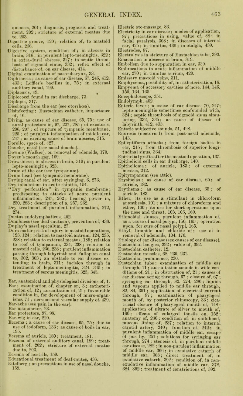 quences, 201 ; diagnosis, prognosis and treat- ment. 202: stricture of external meatus due to, 203. Digastric groove, 120; relation of, to mastoid cells, 250. Digestive system, condition of; in abscess in brain, 316 ; in purulent lepto-meningitis, 322 ; in extra-dural abscess, 327; in septic throm- bosis of sigmoid sinus, 332 ; reflex effect of disturbance of, on ear disease, 414. Digital examination of naso-pliarynx, 33. Diphtheria ; as cause of ear disease, (17, 246, 412, 433; Loffler’s bacillus in, 75; in external auditory canal, 199. Diplacusis, 49. , Diplococci found in ear discharge, 73. Diplopia, 317. Discharge from the ear (see otorrhoea). Disinfecting; Eustachian catheter, importance of, 16. Diving, as cause of ear disease, 65, 75 ; use of aural protectors in, 97, 227, 285 ; of exostosis, 206, 207 ; of rupture of tympanic membrane, 225 ; of purulent inflammation of middle ear, 247 ; as exciting cause of brain abscess, 315. Dorello, space of, 327. Douche, nasal (see nasal douche). Downie (Walker), on removal of adenoids, 170. Doyen’s mouth gag, 169. Drowsiness; in abscess in brain, 319; in purulent lepto-meningitis, 323. Drum of the ear (see tympanum). Drum-head (see tympanic membrane). Drying canal of ear, after syringing, 6, 273. Dry inhalations in acute rhinitis, 154. “Dry perforation” in tympanic membrane; predisposing to attacks of acute purulent inflammation, 247, 262; hearing power in, 250, 283 ; description of a, 257, 262. Dry treatment of purulent inflammation, 272, 274. Ductus endolymphaticus, 402. Dumbness (see deaf-mutism), prevention of, 436. Duplay’s nasal speculum, 27. Dura mater; risk of injury in mastoid operations, 123, 124 ; relation to mastoid antrum, 124, 235, 238 ; relation to external meatus, 189; relation to roof of tympanum, 234. 238; relation to mastoid cells, 236, 238 ; purulent inflammation passing through labyrinth and Fallopian canal to, 302, 303 ; an obstacle to ear disease ex- tending to brain, 311 ; incision through in treatment of lepto-meningitis, 324, 345; in treatment of sei’ous meningitis, 325, 345. Ear, anatomical and phj^siological divisions of, 1. Ear ; examination of, chapter on, 3; catheteri- zation of, 12 ; auscultation of, 21; favourable condition in, for development of micro-organ- isms, 71; nervous and vascular supply of, 439. Ear-ache (see pain in the ear). Ear manometer, 23. Ear protectors, 97, 98. Ear-wig in ear, 220. Eczema ; a cause of ear disease, 65, 75 ; due to use of iodoform, 133; as cause of boils in ear, 195. Eczema of auricle, 180 ; treatment, 181. Eczema of external auditory canal, 199 ; treat- ment of, 202; stricture of external meatus due to, 203. Eczema of nostrils, 159. Educational treatment of deaf-mutes, 436. Eitelberg ; on precautions in use of nasal douche, 159. Electric oto-massage, 86. Electricity in ear disease ; modes of application, 87; precautions in using, value of, 88; in facial paralysis, 308 ; in diseases of internal ear, 425 ; in tinnitus, 430 ; in otalgia, 439. Electrodes, 87. Electrolysis in stricture of Eustachian tube, 393. Emaciation in abscess in brain, 319. Embolism due to suppuration in ear, 330. Embrocations in acute inflammation of middle ear, 270 ; in tinnitus aurium, 429. Emissary mastoid veins, 311. Emphysema, possibility of, in catheterization, 16. Empyema of accessory cavities of nose, 144, 146, 150, 164, 165. Encephaloscope, 351. Endolymph, 402. Enteric fever; a cause of ear disease, 70, 247; lepto-meningitis sometimes confounded with, 324 ; septic thrombosis of sigmoid sinus simu- lating, 332, 335; as cause of disease of labyrinth, 412, 433. Entotic subjective sounds, 51, 428. Enuresis (nocturnal) from post-nasal adenoids, 143. Epileptiform attacks; from foreign bodies in ear, 215; from thrombosis of superior longi- tudinal sinus, 334. Epithelial grafts after the mastoid operation, 137. Epithelioid cells in ear discharge, 140. Epithelioma; of auricle, 183; of external meatus, 212. Epitympanum (see attic). Erysipelas ; as cause of ear disease, 65; of auricle, 182. Erythema; as cause of ear disease, 65; of auricle, 183. Ether, its use as a stimulant in chloroform anaesthesia, 101; a mixture of chloroform and ether, 100; its use for short operations upon the nose and throat, 103, 105, 169. Ethmoidal sinuses, purulent inflammation of, as a cause of nasal polypi, 150, 165 ; operation upon, for cure of nasal polypi, 165. Ethyl, bromide and chloride of; use of in removal of adenoids, 104, 170. Etiology of ear disease (see causes of ear disease). Eustachian bougies, 392 ; value of, 392. Eustachian catheter, 12. Eustachian muscles, 68, 230, 231. Eustachian prominence, 230. Eustachian tube; examination of middle ear through, 11 ; auscultation sounds in wide con- ditions of, 21 ; in obstruction of, 21; causes of ear disease acting through, 67 ; closure of, 67 ; syringing ear through, 82. 274, 280 ; liquids and vapours applied to middle ear through, 82, 84, 391 ; application of electrical current through, 87; examination of pharyngeal mouth of, by posterior rhinoscopy, 33; cica- tricial closure of pharyngeal mouth of, 148 ; application of nitrate of silver to mouth of, 160; effects of enlarged tonsils on, 152; anatomy of, 230 ; condition of, in childhood, mucous lining of, 237 ; relation to internal carotid artery, 240; function of, 242; in purulent inflammation of middle ear, escape of pus by, 251 ; solutions for syringing ear through, 274 ; stenosis of, in purulent middle ear disease, 282 ; in non-purulent inflammation of middle ear, 366; in exudative catarrh of middle ear, 368; direct treatment of, in exudative catarrh, 392 ; condition of, in non- exudative inflammation of middle ear, 378, 384, 392 ; treatment of constrictions of, 392.