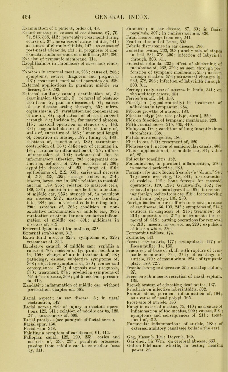 Examination of a patient, order of, 43. Exanthemata ; as causes of ear disease, 67, 70, 74, 246, 308, 412 ; preventive treatment during course of, 97 ; as causes of acute rhinitis, 144 ; as causes of chronic rhinitis, 147 ; as causes of post-nasal adenoids, 151; in prognosis of non- exudative inflammation of middle ear, 267, 389. Excision of tympanic membrane, 114. Exophthalmos in thrombosis of cavernous sinus, 333. Exostosis in external meatus, 206 ; cause of, 206 ; symptoms, course, diagnosis and prognosis, 207 ; treatment, methods of operation on, 208. External applications in purulent middle ear disease, 270, 289. External auditory canal; examination of, 3; examination through, 5 ; removal of obstruc- tion from, 5; pain in diseases of, 54; causes of ear disease acting through, 65; micro- organisms in, 72 ; rarefaction and condensation of air in, 86 : application of electric current through, 89; incision in, for mastoid abscess, 116; mastoid operation in stenosis of, 140, 201; congenital closure of, 184; anatomy of, walls of, curvature of, 186 ; lumen and length of, condition in infancy, 187 ; lining of, 188 ; relations of, function of, 189; ceruminous obstruction of, 189 ; deficiency of cerumen in, 194; furuncular inflammation of, 195; diffuse inflammation of, 199; strictures of, due to inflammatory affection, 203; congenital con- traction, collapse of, 2u5 ; exostosis of, 206 ; syphilitic diseases of, 209; fungi of, 210; epithelioma of, 212, 360 ; caries and necrosis of, 213, 253, 295; foreign bodies in, 214; insects, larvse, etc. in, 220 ; relation to mastoid antrum, 189, 235; relation to mastoid cells, 189, 236 ; condition in purulent inflammation of middle ear, 253; stenosis of, in purulent ear disease, 282; mastoid abscess bursting into, 283 ; pus in vertical cells bursting into, 290; sarcoma of, 363; condition in non- exudative inflammation of middle ear, 385; rarefaction of air in, for non-exudative inflam- mation of middle ear, 391; giddiness in diseases of, 419. External ligament of the malleus, 232. External strabismus, 317. Extra-dural abscess 325; symptoms of, 326; treatment of, 344. Exudative catarrh of middle ear; syphilis a cause of, 70 ; incision of tympanic membrane in, 109; change of air in treatment of, 98; pathology, causes, subjective symptoms of, 368 ; objective symptoms of, 370 ; course and consequences, 372; diagnosis and prognosis, 373 ; treatment, 374 ; producing symptoms of Meniere's disease, 369 ; giddiness from pressure in, 419. Exudative inflammation of middle eai’, without perforation, chapter on, 365. Facial aspect; in ear disease, 5; in nasal obstruction, 142. Facial nerve; risk of injury in mastoid opera- tions, 128, 141 ; relation of middle ear to, 128, 241 ; anastomosis of, 308. Facial paralysis (see paralysis of facial nerve). Facial spur, 130. Facial vein, 348. Fainting a symptom of ear disease, 61, 414. Fallopian canal, 128, 129, 233; caries and necrosis of, 293, 297; purulent processes, passing from middle ear to cerebellar fossa by, 311. Faradism; in ear disease, 87, 89; in facial paralysis, 307 ; in tinnitus aurium, 430. Fatal haemorrhage from ear, 241. Feathered sound of Lucae, 393. Febrile disturbance in ear disease, 196. Fenestra ovalis, 233, 303 ; anchylosis of stapes in, 262, 284, 378, 396; infection of labyrinth through, 303, 311. Fenestra rotunda, 233; effect of thickening of membrane of, 262, 379; as seen through per- foration of tympanic membrane, 255 ; as seen through cicatrix, 256; structural changes in, 262, 378, 396; infection of labyrinth through, 303, 311. Ferries ; early case of abscess in brain, 341; on the. auditory centre, 404. Ferrier’s snuff, 154, 159. Fibrolysin (hypodermically) in treatment of adhesions in tympanum, 284. Fibrous growths of auricle, 183. Fibrous polypi (see also polypi, aural), 259. Fick on function of tympanic membrane, 223. Fifth cranial nerve, 215, 439, 440. Finlayson, Dr. ; condition of lung in septic sinus thrombosis, 338. Fistula auris congenita, 186. Flies in ear, 220; treatment of, 220. Flourens on function of semicircular canals, 406. Fluids, application of, to middle ear, 84; value of, 85. Follicular tonsillitis, 152. Fomentations, in purulent inflammation, 270; in mastoid periostitis, 289. Forceps ; for introducing Yearsley’s “drum,” 94 ; Toynbee’s lever ring, 108, 280; for extraction of ossicles, 112; bone forceps for mastoid operations, 120, 128; Griinwald’s, 162; for removal of post-nasal growths, 169 ; for remov- ing foreign bodies from ear, 218 ; for removing small aural polypi, 108, 280. Foreign bodies in ear ; efforts to remove, a cause of ear disease, 66, 199, 247 ; symptoms of, 214 ; cautions in diagnosis of, 215; treatment of, 216; impaction of, 217 ; instruments for re- moval of, 218 ; cutting operations for removal of, 219 ; insects, larvae, etc. as, 220 ; expulsion of insects when, 220. Formamint tablets, 174. Formulae, 443. Fossa; navicularis, 177; triangularis, 177; of Rosenmuller, 14, 150. Fracture ; of base of skull with rupture of tym- panic membrane, 224, 226; of cartilage of auricle, 179 : of manubrium, 224 ; of tympanic plate, 189, 227. Fraenkel’s tongue depressor, 25 ; nasal speculum, 27. Freer on sub-mucous resection of nasal septum, 165. French system of educating deaf-mutes, 437. Friedrich on infective labyrinthitis, 302. Frontal sinus, purulent inflammation of, 164 ; as a cause of nasal polypi, 165. Frost-bite of auricle, 183. Fungi in external meatus, 72, 410 ; as a cause of inflammation of the meatus, 200 ; causes, 210 ; symptoms and consequences of, 211; treat- ment of, 212. Furuncular inflammation; of auricle, 183; of external auditory canal (see boils in the ear). Gag, Mason’s, 104 ; Doyen’s, 169. Gairdner, Sir Wm., on cerebral abscess, 330. Galton-Edelmann whistle, in testing hearing power, 36.