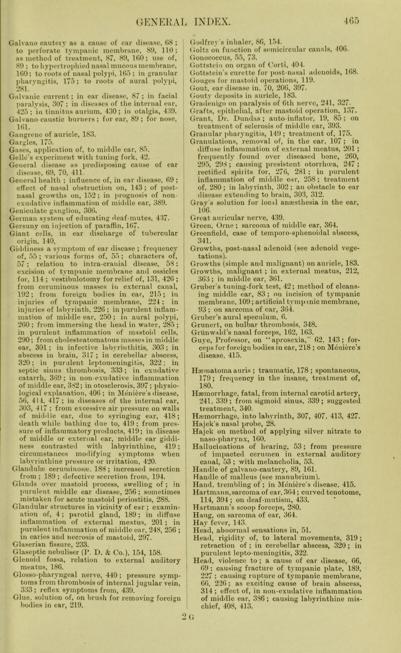Galvano cautery as a cause of car disease, 08 ; to perforate tympanic membrane, 8!), 110; as method of treatment, 87, 8!), 160; use of, 80 ; to hypertrophied nasal mucous membrane, 160; to roots of nasal polypi, 165; in granular pharyngitis, 175; to roots of aural polypi, 281. Galvanic current; in ear disease, 87 ; in facial paralysis, 307 ; in diseases of the internal ear, 425; in tinnitus aurium, 430; in otalgia, 439. Galvano caustic burners; for ear, 89; for nose, 161. Gangrene of auricle, 183. Gargles, 175. Gases, application of, to middle ear, 85. Gelle's experiment with tuning fork, 42. General disease as predisposing cause of ear disease, 69, 70, 411. General health ; influence of, in ear disease, 69 ; effect of nasal obstruction on, 143; of post- nasal growths on, 152; in prognosis of non- exudative inflammation of middle ear, 389. Geniculate ganglion, 306. German system of educating deaf-mutes, 437. Gersuny on injection of paraffin, 167. Giant cells, in ear discharge of tubercular origin, 140, Giddiness a symptom of ear disease ; frequency of, 55 ; various forms of, 55 ; characters of, 57; relation to intra-cranial disease, 58; excision of tympanic membrane and ossicles for, 114 ; vestibulotomy for relief of, 131, 426 ; from ceruminous masses in external canal, 192; from foreign bodies in ear, 215; in injuries of tympanic membrane, 221; in injuries of labyrinth. 226 ; in purulent inflam- mation of middle ear, 250; in aural polypi, 260 ; from immersing the head in water, 285 ; in purulent inflammation of mastoid cells, 290; from cholesteatomatous masses in middle ear, 301; in infective labyrinthitis, 303; in abscess in brain, 317 ; in cerebellar abscess, 320; in purulent leptomeningitis, 322; in septic sinus thrombosis, 333; in exudative catarrh, 369 ; in non-exudative inflammation of middle ear, 382; in otosclerosis, 397; physio- logical explanation, 406 ; in Meniere’s disease, 56, 414, 417 ; iu diseases of the internal ear, 303, 417 ; from excessive air pressure on walls of middle ear, due to syringing ear, 418; death while bathing due to, 419 ; from pres- sure of inflammatory products, 419; in disease of middle or external ear, middle ear giddi- ness contrasted with labyrinthine, 419; circumstances modifying symptoms when labyrinthine pressure or irritation, 420. Glandulre ceruminospe, 188; increased secretion from ; 189 ; defective secretion from, 194. Glands over mastoid process, swelling of ; in purulent middle ear disease, 256; sometimes mistaken for acute mastoid periostitis, 288. Glandular structures in vicinity of ear ; examin- ation of, 4 ; parotid gland, 189; in diffuse inflammation of external meatus, 201; in purulent inflammation of middle ear, 248, 256 ; in caries and necrosis of mastoid, 297. Glaserian fissure, 233. Glaseptic nebuliser (P. D. & Co.), 154, 158. Glenoid fossa, relation to external auditory meatus, 186. Glosso-phaiyngeal nerve, 440 ; pressure symp- toms from thrombosis of internal jugular vein, 333; reflex symptoms from, 439. Glue, solution of, on brush for removing foreign bodies in ear, 219. Godfrey’s inhaler, 86, 154. Goltz on function of semicircular canals, 406. Gonococcus, 55, 73. Gottstein on organ of Corti, 404. Gottstein’s curette for post-nasal adenoids, 168. Gouges for mastoid operations, 119. Gout, ear disease in, 70, 206, 397. Gouty deposits in auricle, 183. Gradenigo on paralysis of 6th nerve, 241, 327. Grafts, epithelial, after mastoid operation, 137. Grant, Dr. Dundas; auto-inflator, 19, 85; on treatment of sclerosis of middle ear, 393. Granular pharyngitis, 149; treatment of, 175. Granulations, removal of, in the ear, 107; in diffuse inflammation of external meatus, 201; frequently found over diseased bone, 260, 295, 298; causing presistent otorrhoea, 247 ; rectified spirits for, 276, 281; in purulent inflammation of midtile ear, 258; treatment of, 280; in labyrinth, 302 ; an obstacle to ear disease extending to brain, 303, 312. Gray’s solution for local anaesthesia in the ear, 106. Great auricular nerve, 439. Green, Orne ; sarcoma of middle ear, 364. Greenfield, case of temporo-sphenoidal abscess, 341. Growths, post-nasal adenoid (see adenoid vege- tations). Growths (simple and malignant) on auricle, 183. Growths, malignant ; in external meatus, 212, 363 ; in ndddle ear, 361. Gruber’s tuning-fork test, 42; method of cleans- ing middle ear, 83; on incision of tympanic membrane, 109; artificial tympanic membrane, 93 ; on sarcoma of ear, 364. Gruber’s aural speculum, 6. Grunert, on bulbar thrombosis, 348. Griinwald’s nasal forceps, 162, 163. Guye, Professor, on “aprosexia,” 62, 143; for- ceps for foreign bodies in ear, 218 ; on Meniere’s disease, 415. Hrematoma auris ; traumatic, 178 ; spontaneous, 179; frequency in the insane, treatment of, ISO. Haemorrhage, fatal, from internal carotid artery, 241, 339; from sigmoid sinus, 339; suggested treatment, 340. Hiemorrhage, into labyrinth, 307, 407, 413, 427. Hajek’s nasal probe, 28. Hajek on method of applying silver nitrate to naso-pharynx, 160. Hallucinations of hearing, 53; from pressure of impacted cerumen in external auditory canal, 53 ; with melancholia, 53. Handle of galvano-cautery, 89, 161. Handle of malleus (see manubrium). Hand, trembling of ; in Meniere’s disease, 415. Hartmann,sarcoma of ear, 364; curved tenotome, 114, 394 ; on deaf-mutism, 433. Hartmann’s scoop forceps, 280. Hang, on sarcoma of ear, 364. Hay fever, 143. Head, abnormal sensations in, 51. Head, rigidity of, to lateral movements, 319 ; retraction of ; in cerebellar abscess, 320; in purulent lepto-meningitis, 322. Head, violence to; a cause of ear disease, 66, 69; causing fracture of tympanic plate, 189, 227 ; causing rupture of tympanic membrane, 66, 226; as exciting cause of brain abscess, 314 ; effect of, in non-exudative inflammation of middle ear, 386; causing labyrinthine mis- chief, 408, 413. G