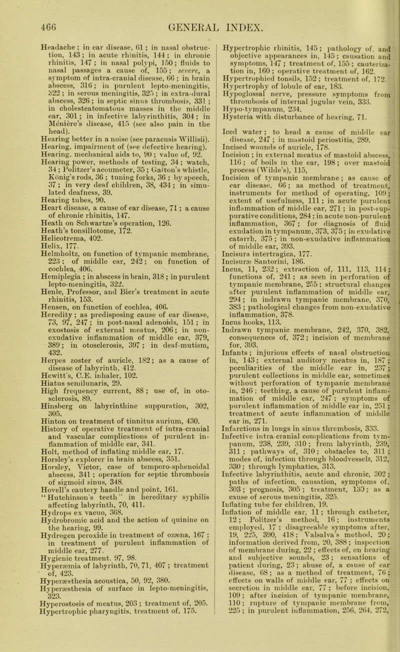 Headache ; in ear disease, 61 ; in nasal obstruc- tion, 143 ; in acute rhinitis, 144 ; in chronic rhinitis, 147; in nasal polypi, 150; fluids to nasal passages a cause of, 155; severe, a symptom of intra-cranial disease, 66 ; in brain abscess, 316; in purulent lepto-meningitis, 322 ; in serous meningitis, 325 ; in extra-dural abscess, 326; in septic sinus thrombosis, 331 ; in cholesteatomatous masses in the middle ear, 301; in infective labyrinthitis, 304 ; in Meniere’s disease, 415 (see also pain in the head). Hearing better in a noise (see paracusis Willisii). Hearing, impairment of (see defective hearing). Hearing, mechanical aids to, 90 ; value of, 92. Hearing power, methods of testing, 34 ; watch, 34 ; Politzer’s acoumeter, 35 ; Galton’s whistle, Konig’srods, 36 ; tuning forks, 36 ; by speech, 37; in very deaf children, 38, 434; in simu- lated deafness, 39. Hearing tubes, 90. Heart disease, a cause of ear disease, 71; a cause of chronic rhinitis, 147. Heath on Sell war tze’s operation, 126. Heath’s tonsillotome, 172. Helicotrema, 402. Helix, 177. Helmholtz, on function of tympanic membrane, 223; of middle ear, 242; on function of cochlea, 406. Hemiplegia ; in abscess in brain, 318 ; in purulent lepto-meningitis, 322. Henle, Professor, and Bier’s treatment in acute rhinitis, 153. Hensen, on function of cochlea, 406. Heredity; as predisposing cause of ear disease, 73, 97, 247 ; in post-nasal adenoids, 151; in exostosis of external meatus, 206; in non- exudative inflammation of middle ear, 379, 389; in otosclerosis, 397 ; in deaf-mutism, 432. Herpes zoster of auricle, 182; as a cause of disease of labyrinth, 412. Hewitt’s, C.E. inhaler, 102. Hiatus semilunaris, 29. High frequency current, 8S; use of, in oto- sclerosis, 89. Hinsberg on labyrinthine suppuration, 302, 305. Hinton on treatment of tinnitus aurium, 430. History of operative treatment of intra-cranial and vascular complications of purulent in- flammation of middle ear, 341. Holt, method of inflating middle ear, 17. Horsley’s explorer in brain abscess, 351. Horsley, Victor, case of temporo-sphenoidal abscess, 341 ; operation for septic thrombosis of sigmoid sinus, 348. Hovell’s cautery handle and point, 161. “Hutchinson’s teeth” in hereditary syphilis affecting labyrinth, 70, 411. Hydrops ex vacuo, 368. Hydrobromic acid and the action of quinine on the hearing, 99. Hydrogen peroxide in treatment of ozama, 167 ; in treatment of purulent inflammation of middle ear, 277. Hygienic treatment. 97, 98. Hyperaemia of labyrinth, 70, 71, 407 ; treatment of, 423. Hyperaesthesia acoustica, 50, 92, 380. Hyperaesthesia of surface in lepto-meningitis, 323. Hyperostosis of meatus, 203 ; treatment of, 205. Hypertrophic pharyngitis, treatment of, 175. Hypertrophic rhinitis, 145; pathology of, and objective appearances in, 145; causation and symptoms, 147 ; treatment of, 155; cauteriza- tion in, 160 ; oj>erative treatment of, 162. Hypertrophied tonsils, 152; treatment of, 172. Hypertrophy of lobule of ear, 183. Hypoglossal nerve, pressure symptoms from thrombosis of internal jugular vein, 333. Hypo-tympanum, 234. Hysteria with disturbance of hearing, 71. Iced water; to head a cause of middle ear disease, 247 ; in mastoid periostitis, 289. Incised wounds of auricle, 178. Incision ; in external meatus of mastoid abscess, 116 ; of boils in the ear, 198; over mastoid process (Wilde’s), 115, Incision of tympanic membrane; as cause of ear disease. 66; as method of treatment, instruments for method of operating, 109; extent of usefulness, 111; in acute purulent inflammation of middle ear, 271 ; in post-sup- purative conditions, 284 ; in acute non-purulent inflammation, 367; for diagnosis of fluid exudation in tympanum, 373, 375; in exudative catarrh, 375 ; in non-exudative inflammation of middle ear, 393. Incisura intertragica, 177. Incisurae Santorini, 186. Incus, 11, 232; extraction of, 111, 113, 114; functions of, 241; as seen in perforation of tympanic membrane, 255 ; structural changes after purulent inflammation of middle ear, 294; in indrawn tympanic membrane, 370, 383 ; pathological changes from non-exudative inflammation, 378. Incus hooks, 113. Indrawn tympanic membrane, 242, 370, 382, consequences of, 372; incision of membrane for, 393. Infants ; injurious effects of nasal obstruction in, 143; external auditory meatus in, 187 ; peculiarities of the middle ear in, 237; purulent collections in middle ear, sometimes without perforation of tympanic membrane in, 246 ; teething, a cause of purulent inflam- mation of middle ear, 247; symptoms of purulent inflammation of middle ear in, 251; ti'eatment of acute inflammation of middle ear in, 271. Infarctions in lungs in sinus thrombosis, 333. Infective intra-cranial complications fi’om tym- panum, 238, 239, 310 ; from labyrinth, 239, 311; pathways of, 310; obstacles to, 311; modes of, infection through bloodvessels, 312, 330 ; through lymphatics, 313. Infective labyrinthitis, acute and chronic, 302 ; paths of infection, causation, symptoms of, 303; prognosis, 305 ; treatment, 130; as a cause of serous meningitis, 325. Inflating tube for children, 19. Inflation of middle ear, 11 ; through catheter, 12; Politzer’s method, 16; instruments employed, 17 ; disagreeable symptoms after, 19, 225, 390, 418; Valsalva’s method, 20; information derived from, 20, 388; inspection of membrane during, 22 ; effects of, on hearing and subjective sounds, 23; sensations of patient during, 23; abuse of, a cause of ear disease, 68; as a method of treatment, 76; effects on walls of middle ear, 77 ; effects on secretion in middle ear, 77 ; before incision, 109; after incision of tympanic membrane, 110 ; rupture of tympanic membrane from, 225 ; in purulent inflammation, 256, 264, 272,