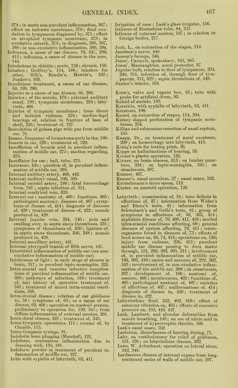 274 ; in acute non-purulent inflammation, 307 ; effect on indrawn membrane, 370 ; fluid exu- dation in tympanum diagnosed by, 371; effect on atrophied tympanic membrane, 373; in exudative catarrh, 374 ; in diagnosis, 386, 387, 388 ; in non-exudative inflammation, 38!), 394. Influenza, a cause of ear disease, 70, 247, 290, 412 ; influenza, a cause of disease in the nose, 144. Inhalations in rhinitis ; acute, 153 ; chronic, 158. Inhalers; Godfrey’s, 154, ISO; inhalers for ether, Silk’s, Rendle’s, Hewitt’s, 102 ; Junker’s, 103. Injudicious treatment, a cause of ear disease, (50, 199, 290. Injuries as a cause of ear disease, 00, 280. Injuries; of the auricle, 178; external auditory canal, 199; tympanic membrane, 224; laby- rinth, 408. Injuries of tympanic membrane ; from direct and indirect violence, 224; medico-legal bearings of, relation to fracture of base of skull, 220 ; treatment of, 227. Inoculation of guinea pigs with pus from middle ear, 70. Insane, frequency of lnematoma auris in the, 180. Insects in ear, 220 ; treatment of, 220. Insufflation of boracic acid in purulent inflam- mation of middle ear, 273; caution regarding, 276. Insufflator for ear ; ball, tube, 275. Insurance, life ; question of, in purulent inflam- mation of middle ear, 268. Internal auditory artery, 408, 442. Internal auditory canal, 240, 305. Internal carotid artery, 240; fatal haemorrhage from, 241; septic infection of, 311. Internal condyloid vein, 333. Internal ear; anatomy of, 400 ; functions, 405 ; pathological anatomy, diseases of, 407 ; symp- toms of disease of, 414 ; diagnosis of diseases of, 420 ; treatment of disease of, 422 ; sounds produced in, 428. Internal jugular vein, 234, 240; pain and swelling over, in septic sinus thrombosis, 331 ; symptoms of thrombosis of, 330; ligature of, in septic sinus thrombosis, 340, 348; sounds produced in, 428. Internal maxillary artery, 441. Internal pterygoid branch of fifth nerve, 441. Interstitial inflammation of middle ear (see non- exudative inflammation of middle ear). Intolerance of light; in early stage of abscess in brain, 317 ; in purulent lepto meningitis, 323. Intra-cranial and vascular infective complica- tions of purulent inflammation of middle ear, 309 ; pathways of infection, 310; treatment of, and history of, operative treatment of, 341; treatment of mixed intra-cranial condi- tions, 350. Intra-cranial disease; relation of ear giddiness to, 58 ; symptoms of, 03 ; as a cause of ear disease, 69, 408 ; operation on mastoid process, preliminary to operation for, 139, 343 ; from diffuse inflammation of external meatus, 201. Intra-dural abscess, 321 ; treatment of, 345. Intra-tvmpanic operations, 111 ; resume of, by Clieatle, 115. Intra-tympanic syringe, 81. Iodoform bone plugging (Moorhof), 121. Iodoform, eczematous inflammation due to dressing with, 133, 181. Iodoform powder in treatment of purulent in- flammation of middle ear, 227. Iritis with syphilis of labyrinth, 03, 411. Irrigation of nose ; Lack’s glass irrigator, 150. Isthmus of Eustachian tube, 84, 231. Isthmus of external meatus, 187 ; in relation to foreign bodies, 217. Jack, L., on extraction of the stapes, 114. Jacobson’s nerve, 440 Janson’s forceps, 346. Jones’, Carmalt, spokeshave, 103, 165. Jones’, Macnaughton, aural protector, 97. Jugular bulb, relation to floor of tympanum, 234, 240, 311, infection of, through floor of tym- panum. 311, 329 ; septic thrombosis of, 348. Junker’s inhaler, 103. Keen’s, valve and vapour box, 85; tube with probe for artificial drum, 93. Keloid of auricle, 183. Keratitis, with syphilis of labyrinth, 03, 411. Keratosis, 190. Kessel, on extraction of stapes, 114, 394. Kidney shaped perforation of tympanic mem- brane, 254. Killian and submucous resection of nasal septum, 105. Knapp, Dr., on treatment of aural exostoses, 209 : on haemorrhage into labyrinth, 415. Konig’s rods for testing pitch, 30. Koppe on hallucinations of hearing, 53. Korner’s plastic operation, 132. Korner, on brain abscess, 313; on lumbar punc- ture, 324; on lepto-meningitis, 345; on otosclerosis, 397. Kramer, 407. Krause’s, nasal speculum, 27 ; nasal snare, 162. Kretschmann’s incus spoon, 113. Klister, on mastoid operation, 126. Labyrinth ; examination of, 34 ; tone defects in affections of, 37 ; information from Weber's and Rinne’s tests, 41; information from Scliwabach’s and Gelle’s tests, 42 ; group of symptoms in affections of, 56, 303, 414; syphilitic disease of, 70, 408, 411, 416; morbid intra-cranial conditions affecting, 09 ; general diseases of system affecting, 70, 411 ; micro- organisms found in diseases of, 73; effects of loud noises on, 66, 74, 413; operations on, 130; injury from violence, 220, 413; purulent middle ear disease passing to dura mater through, 131, 239, 302, 305, 311 ; involvement of, in purulent inflammation of middle ear, 130, 302, 410; caries and necrosis of, 292, 302, 343 ; involvement of, in non-exudative inflam- mation of the middle ear, 388 ; in otosclerosis, 397; development of, 186; anatomy of, osseous, 400 ; membranous, 402; functions of, 405 ; pathological anatomy of, 407 ; varieties of affections of, 407; malformations of. 414 ; diagnosis of disease in, 420; treatment of disease in, 422. Labyrinthine fluid, 233, 402, 410; effect of sonorous vibration on, 405 ; effects of excessive pressure on, 192, 410, 427. Lack, Lambert, and alveolar deformities from mouth breathing, 143; on use of nitric acid in treatment of hypertrophic rhinitis, 100. Lack’s nasal snare, 102. Lactation, disturbances of hearing during, 71. Lake, on vestibulotomy for relief of giddiness, 131, 420 ; on labyrinthine disease, 302. Lane, W. Arbuthnot, operation on lateral sinus, 342, 348. Lardaceous disease of internal organs from long- continued caries of walls of middle ear, 297.