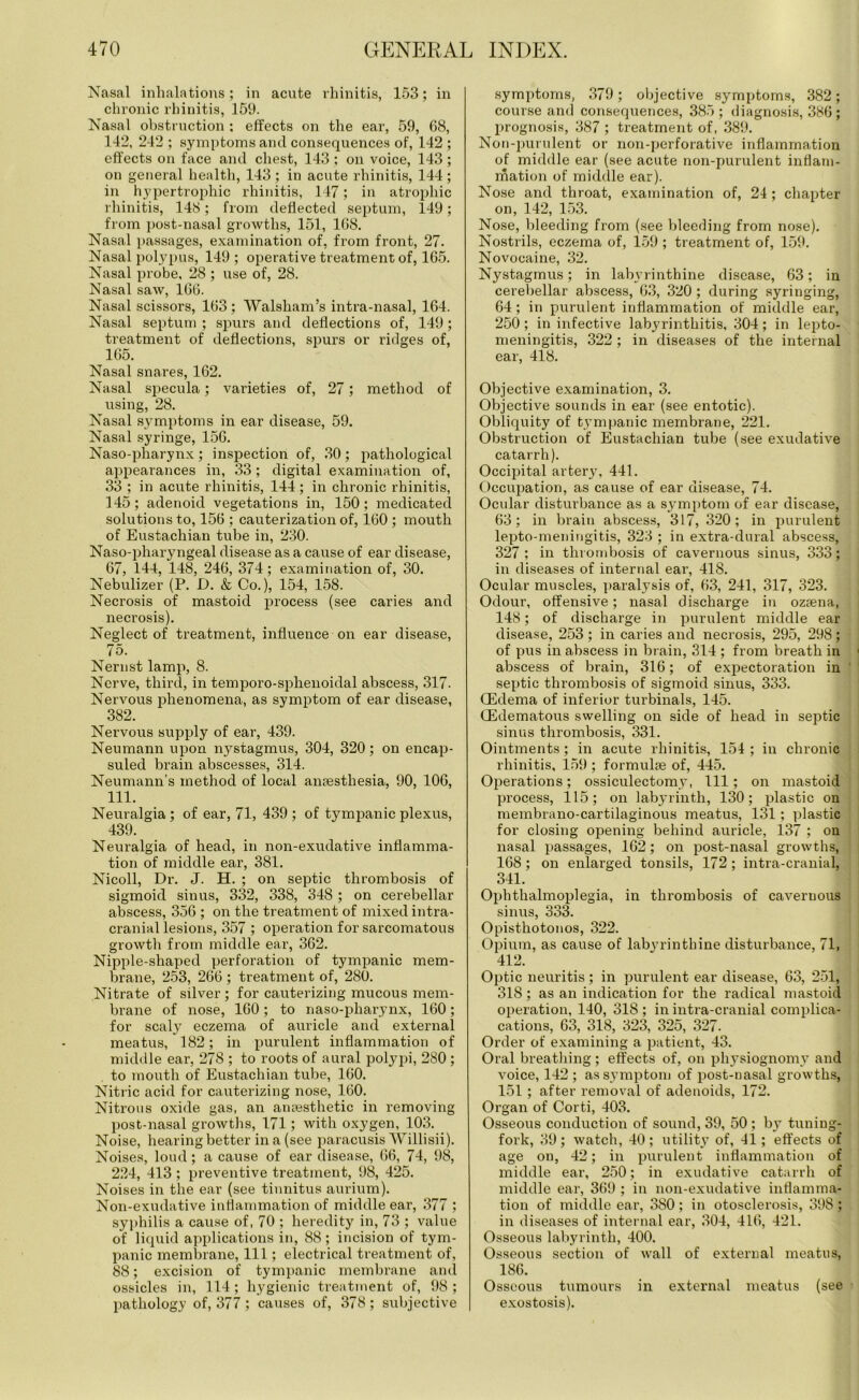 Nasal inhalations; in acute rhinitis, 153; in chronic rhinitis, 159. Nasal obstruction ; effects on the ear, 59, 68, 142, 242 ; symptoms and consequences of, 142 ; effects on face and chest, 143 ; on voice, 143; on general health, 143; in acute rhinitis, 144; in hypertrophic rhinitis, 147; in atrophic rhinitis, 148; from deflected septum, 149; from post-nasal growths, 151, 168. Nasal passages, examination of, from front, 27. Nasal polypus, 149; operative treatment of, 165. Nasal probe, 28 ; use of, 28. Nasal saw, 166. Nasal scissors, 163 ; Walsham’s intra-nasal, 164. Nasal septum ; spurs and deflections of, 149; treatment of deflections, spurs or ridges of, 165. Nasal snares, 162. Nasal specula; varieties of, 27; method of using, 28. Nasal symptoms in ear disease, 59. Nasal syringe, 156. Naso-pharynx; inspection of, 30; pathological appearances in, 33; digital examination of, 33 ; in acute rhinitis, 144; in chronic rhinitis, 145; adenoid vegetations in, 150; medicated solutions to, 156 ; cauterization of, 160 ; mouth of Eustachian tube in, 230. Naso-pharyngeal disease as a cause of ear disease, 67, 144, 148, 246, 374; examination of, 30. Nebulizer (P. D. & Co.), 154, 158. Necrosis of mastoid process (see caries and necrosis). Neglect of treatment, influence on ear disease, 75. Nernst lamp, 8. Nerve, third, in temporo-splrenoidal abscess, 317. Nervous phenomena, as symptom of ear disease, 382. Nervous supply of ear, 439. Neumann upon nystagmus, 304, 320; on encap- suled brain abscesses, 314. Neumann’s method of local anaesthesia, 90, 106, 111. Neuralgia ; of ear, 71, 439 ; of tympanic plexus, 439. Neuralgia of head, in non-exudative inflamma- tion of middle ear, 381. Nicoll, Dr. J. H. ; on septic thrombosis of sigmoid sinus, 332, 338, 348 ; on cerebellar abscess, 356 ; on the treatment of mixed intra- cranial lesions, 357 ; operation for sarcomatous growth from middle ear, 362. Nipple-shaped perforation of tympanic mem- brane, 253, 266 ; treatment of, 280. Nitrate of silver ; for cauterizing mucous mem- brane of nose, 160; to naso-pharynx, 160; for scaly eczema of auricle and external meatus, 182; in purulent inflammation of middle ear, 278 ; to roots of aural polypi, 280 ; to mouth of Eustachian tube, 160. Nitric acid for cauterizing nose, 160. Nitrous oxide gas, an anaesthetic in removing post-nasal growths, 171; with oxygen, 103. Noise, hearing better in a (see paracusis Willisii). Noises, loud; a cause of ear disease, 66, 74, 98, 224, 413 ; preventive treatment, 98, 425. Noises in the ear (see tinnitus aurium). Non-exudative inflammation of middle ear, 377 ; syphilis a cause of, 70 ; heredity in, 73 ; value of liquid applications in, 88; incision of tym- panic membrane, 111; electrical treatment of, 88; excision of tympanic membrane and ossicles in, 114; hygienic treatment of, 98 ; pathology of, 377 ; causes of, 378 ; subjective symptoms, 379; objective symptoms, 382; course and consequences, 385; diagnosis, 386; prognosis, 387 ; treatment of, 389. Non-purulent or non-perforative inflammation of middle ear (see acute non-purulent inflam- mation of middle ear). Nose and throat, examination of, 24; chapter on, 142, 153. Nose, bleeding from (see bleeding from nose). Nostrils, eczema of, 159 ; treatment of, 159. Novocaine, 32. Nystagmus; in labyrinthine disease, 63; in cerebellar abscess, 63, 320 ; during syringing, 64; in purulent inflammation of middle ear, 250; in infective labyrinthitis, 304; in lepto- meningitis, 322 ; in diseases of the internal ear, 418. Objective examination, 3. Objective sounds in ear (see entotic). Obliquity of tympanic membrane, 221. Obstruction of Eustachian tube (see exudative catarrh). Occipital artery, 441. Occupation, as cause of ear disease, 74. Ocular disturbance as a symptom of ear disease, 63; in brain abscess, 317, 320; in purulent lepto-meningitis, 323 ; in extra-dural abscess, 327 ; in thrombosis of cavernous sinus, 333; in diseases of internal ear, 418. Ocular muscles, paralysis of, 63, 241, 317, 323. Odour, offensive; nasal discharge in ozsena, 148; of discharge in purulent middle ear disease, 253; in caries and necrosis, 295, 298; of pus in abscess in brain, 314 ; from breath in abscess of brain, 316; of expectoration in septic thrombosis of sigmoid sinus, 333. CEdema of inferior turbinals, 145. GCdematous swelling on side of head in septic sinus thrombosis, 331. Ointments; in acute rhinitis, 154 ; in chronic rhinitis, 159 ; formulae of, 445. Operations; ossiculectomy, 111; on mastoid process, 115; on labyrinth, 130; plastic on membrano-cartilaginous meatus, 131; plastic for closing opening behind auricle, 137 ; on nasal passages, 162; on post-nasal growths, 168; on enlarged tonsils, 172; intra-cranial, 341. Ophthalmoplegia, in thrombosis of cavernous sinus, 333. Opisthotonos, 322. Opium, as cause of labyrinthine disturbance, 71, 412. Optic neuritis; in purulent ear disease, 63, 251, 318; as an indication for the radical mastoid operation, 140, 318 ; in intra-cranial complica- cations, 63, 318, 323, 325, 327. Order of examining a patient, 43. Oral breathing; effects of, on physiognomy and voice, 142 ; as symptom of post-nasal growths, 151 ; after removal of adenoids, 172. Organ of Corti, 403. Osseous conduction of sound, 39, 50 ; by tuning- fork, 39; watch, 40; utility of, 41; effects of age on, 42; in purulent inflammation of middle ear, 250; in exudative catarrh of middle ear, 369 ; in non-exudative inflamma- tion of middle ear, 380 ; in otosclerosis, 398 ; in diseases of internal ear, 304, 416, 421. Osseous labyrinth, 400. Osseous section of wall of external meatus, 186. Osseous tumours in external meatus (see exostosis).