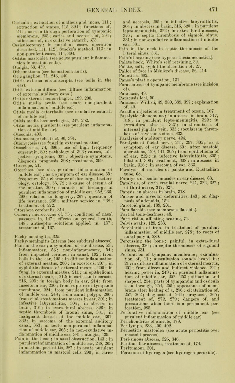 Ossicula ; extraction of malleus and incus, 111 ; extraction of stapes, 115,394; functions of, ‘241 ; as seen through perforation of tympanic membrane, 255; caries and necrosis of, 294; adhesions of, in exudative catarrh, 373. Ossiculectomy; in purulent cases, operation described, 111, 112; Stacke’s method, 113; in non-purulent cases, 114, 394. Ostitis mastoidea (see acute purulent inflamma- tion in mastoid cells). Otalgia, 53, 439. Othrematoma (see hsematoma auris). Otic ganglion, 71, 243, 440. Otitis externa circumscripta (see boils in the ear). Otitis externa diffusa (see diffuse inflammation of external auditory canal). Otitis externa haemorrhagica, 199, 200. Otitis media acuta (see acute non-purulent inflammation of middle ear). Otitis media catarrhalis (see exudative catarrh of middle ear). Otitis media haemorrhagica, 247, 252. Otitis media purulenta (see purulent inflamma- tion of middle ear). Otoconia, 403. Oto-massage (electric), 8G, 391. Otomycosis (see fungi in external meatus). Otosclerosis, 74, 390; use of high frequency current in, 89 ; pathology of, 396 ; causes, sub- jective symptoms, 397 ; objective symptoms, diagnosis, prognosis, 398; treatment, 399. Otoscope, 21. Otorrhoea (see also purulent inflammation of middle ear); as a symptom of ear disease, 55 ; frequency, 55 ; character of discharge, bacteri- ology, cytology, 55, 72 ; a cause of eczema of the meatus. 200; character of discharge in purulent inflammation of middle ear, 252, 206, 298 ; relation to longevity, 207 ; question of life insurance, 208; military service in, 268 ; treatment of, 272. Otorrhcea cerebralis, 314. Oziena ; micrococcus of, 73; condition of nasal passages in, 147; effects on general health, 148; antiseptic solutions applied in, 157; treatment of, 107. Pachy-meningitis, 325. Pachy-meningitis Interna (see subdural abscess). Pain in the ear ; a symptom of ear disease, 53; inflammatory, 53; non-inflammatory, 54; from impacted cerumen in canal, 192; from boils in the ear, 195 ; in diffuse inflammation of external meatus, 200; in exostosis, 207 ; in syphilitic disease of external meatus, 209; in fungi in external meatus, 211; in epithelioma of external meatus, 212; in caries and necrosis, 213, 295; in foreign body in ear, 214; from insects in ear, 220 ; from rupture of tympanic membrane, 224; from purulent inflammation of middle ear, 248 ; from aural polypi, 200; from cholesteatomatous masses in ear, 301; in infective labyrinthitis, 304; in abscess in brain, 316; in extra-dural abscess, 320; in septic thrombosis of lateral sinus, 331; in malignant disease of the middle ear, 361, 302; in sarcoma of the external auditory canal, 303; in acute non-purulent inflamma- tion of middle ear, 365; in non-exudative in- flammation of middle ear, 351 ; otalgia, 439. Pain in the head ; in nasal obstruction, 143 ; in purulent inflammation of middle ear, 248, 263; in mastoid periostitis, 287 ; in acute purulent inflammation in mastoid cells, 290; in caries and necrosis, 295; in infective labyrinthitis, 304; in abscess in brain, 310, 320 ; in purulent lepto-meningitis, 322 ; in extra-dural abscess, 320; in septic thrombosis of sigmoid sinus, 331 ; in non-exudative inflammation of middle ear, 381. Pain in the neck in septic thrombosis of the lateral sinus, 331. Painful hearing (see hypermsthesia aooustica). Palate hook, White’s self-retaining, 32. Palate, soft, syphilitic ulceration of. 27. Pallor of face in Meniere’s disease, 56, 414. Panotitis, 302. Pause’s plastic operation, 131. Paracentesis of tympanic membrane (see incision of). Paracusis, 49. Paracusis loci, 50. Paracusis Willisii, 49, 380, 389, 397 ; explanation of, 49. Paraffin injections in treatment of ozsena, 167. Paralytic phenomena ; in abscess in brain, 317, 318; in purulent lepto-meningitis, 322; in extra-dural abscess, 327; in thrombosis of internal jugular vein, 333 ; (ocular) in throm- bosis of cavernous sinus, 333. Paralysis of auditory nerve, 424. Paral}7sis of facial nerve, 241, 297, 305; as a symptom of ear disease, 00 ; after mastoid operations, 129, 141, 305 ; from epithelioma of of ear, 212 ; in infective labyrinthitis, 305; bilateral, 300; treatment, 308; in abscess in brain, 318 ; in sarcoma of ear, 363. Paralysis of muscles of palate and Eustachian tube, 08. Paralysis of ocular muscles in ear disease, 03. Paralysis, of sixth cranial nerve, 241, 322, 327 ; of third nerve, 317, 327. Paresis, in abscess in brain, 318. Parker and alveolar deformities, 143; on diag- nosis of adenoids, 152. Parotoid gland, 189, 201. Pars flaccida (see membrana flaccida). Partial tone-deafness, 48. Parturition, affecting hearing, 71. Pelvis ovalis, 128, 233. Perchloride of iron, in treatment of purulent inflammation of middle ear, 278; to roots of aural polypi, 280. Percussing the bone; painful, in extra-dural abscess, 320; in septic thrombosis of sigmoid sinus, 331. Perforation of tympanic membrane; examina- tion of, 11 ; auscultation sounds heard in; 21; in diffuse inflammation of external meatus, 201; from direct and indirect violence, 224 ; hearing power in, 249 ; in purulent inflamma- tion of middle ear, 252, 253 ; situation and shape of, 254; parts of tympanum and ossicula seen through, 254, 255; appearance of mem- brane after healing of a, 256 ; cicatrization of, 257, 202; diagnosis of, 264; prognosis, 205; treatment of, 272, 279; dangers of, and precautions when there is a permanent per- foration, 285. Perforative inflammation of middle ear (see purulent inflammation of middle ear). Perichondritis of auricle, 179. Perilymph, 233, 400, 402. Periostitis mastoidea (see acute periostitis over mastoid process). Peri-sinous abscess, 326, 340. Peritonsillar abscess, treatment of, 174. Perltumour, 301. Peroxide of hydrogen (see hydrogen peroxide).