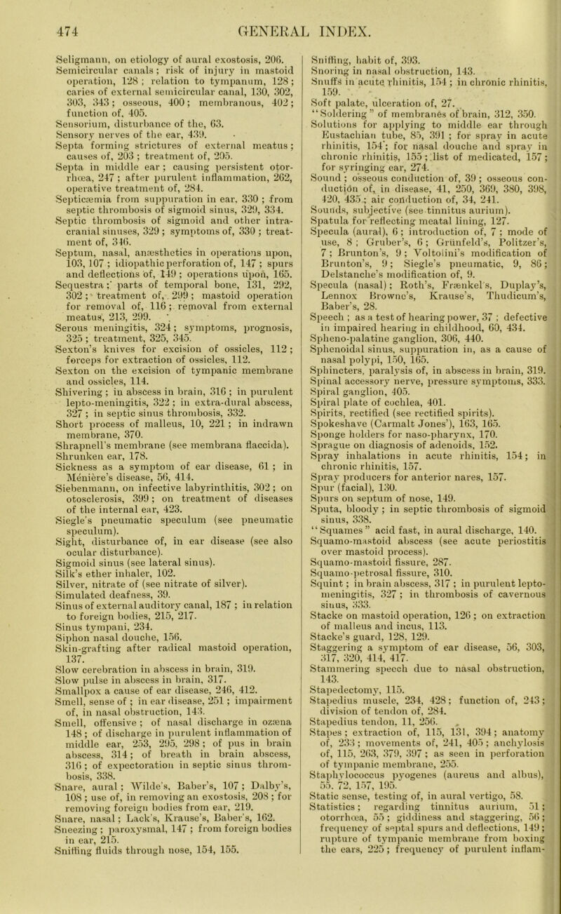 Seligmann, on etiology of aural exostosis, 206. Semicircular canals ; risk of injury in mastoid operation, 128 ; relation to tympanum, 128; caries of external semicircular canal, 130, 302, 303, 343; osseous, 400; membranous, 402; function of, 405. Sensorium, disturbance of the, 63. Sensory nerves of the ear, 430. Septa forming strictures of external meatus; causes of, 203 ; treatment of, 205. Septa in middle ear ; causing persistent otor- rhoea, 247 ; after purulent inflammation, 262, operative treatment of, 284. Septicaemia from suppuration in ear, 330 ; from septic thrombosis of sigmoid sinus, 329, 334. Septic thrombosis of sigmoid and other intra- cranial sinuses, 329 ; symptoms of, 330 ; treat- ment of, 346. Septum, nasal, anaesthetics in operations upon, 103, 107 ; idiopathic perforation of, 147 ; spurs and deflections of, 149 ; operations upon, 165. Sequestra;' parts of temporal bone, 131, 292, 302 ;•• treatment of, 299; mastoid operation for removal of, 116; reproval from external meatus, 213, 299. Serous meningitis, 324; symptoms, prognosis, 325 ; treatment, 325, 345. Sexton’s knives for excision of ossicles, 112 ; forceps for extraction of ossicles, 112. Sexton on the excision of tympanic membrane and ossicles, 114. Shivering ; in abscess in brain, 316 ; in purulent lepto-meningitis, 322 ; in extra-dural abscess, 327 ; in septic sinus thrombosis, 332. Short process of malleus, 10, 221; in indrawn membrane, 370. Shrapnell’s membrane (see membrana flaccida). Shrunken ear, 178. Sickness as a symptom of ear disease, 61 ; in Meniere’s disease, 56, 414. Siebenmann, on infective labyrinthitis, 302; on otosclerosis, 399; on treatment of diseases of the internal ear, 423. Siegle’s pneumatic speculum (see pneumatic speculum). Sight, disturbance of, in ear disease (see also ocular disturbance). Sigmoid sinus (see lateral sinus). Silk’s ether inhaler, 102. Silver, nitrate of (see nitrate of silver). Simulated deafness, 39. Sinus of external auditory canal, 187 ; in relation to foreign bodies, 215, 217. Sinus tympani, 234. Siphon nasal douche, 156. Skin-grafting after radical mastoid operation, 137. Slow cerebration in abscess in brain, 319. Slow pulse in abscess in brain, 317. Smallpox a cause of ear disease, 246, 412. Smell, sense of ; in ear disease, 251 ; impairment of, in nasal obstruction, 143. Smell, offensive ; of nasal discharge in ozsena 148 ; of discharge in purulent inflammation of middle ear, 253, 295, 298 ; of pus in brain abscess, 314; of breath in brain abscess, 316 ; of expectoration in septic sinus throm- bosis, 338. Snare, aural; Wilde’s, Baber’s, 107; Dalby’s, 108 ; use of, in removing an exostosis, 208 ; for removing foreign bodies from ear, 219. Snare, nasal; Lack’s, Krause’s, Baber's, 162. Sneezing ; paroxysmal, 147 ; from foreign bodies in ear, 215. Sniffing fluids through nose, 154, 155. Sniffing, habit of, 393. Snoring in nasal obstruction, 143. Snuffs in acute rhinitis, 154 ; in chronic rhinitis, 159. ‘ • Soft palate, ulceration of, 27. “Soldering” of membranes of brain, 312, 350. Solutions for applying to middle ear through Eustachian tube, 85, 391 ; for spray in acute rhinitis, 154; for nasal douche and spray in chronic rhinitis, 155; list of medicated, 157; for syringing ear, 274. Sound ; osseous conduction of, 39; osseous con- duction of, in disease, 41, 250, 369, 380, 398, 420, 435.; air conduction of, 34, 241. Sounds, subjective (see tinnitus aurium). Spatula for reflecting meatal lining, 127. Specula (aural), 6; introduction of, 7 ; mode of use, 8 ; Gruber’s, 6; Griinfeld’s, Politzer’s, 7 ; Brunton’s, 9 ; Voltoiini’s modification of Brunton’s, 9; Siegle’s pneumatic, 9, 86; Delstanche’s modification of, 9. Specula (nasal); Roth’s, Frsenkel s, Duplay’s, Lennox Browne’s, Krause’s, Thudicum’s, Baber’s, 28. Speech; as a test of hearing power, 37 ; defective in impaired hearing in childhood, 60, 434. Spheno-palatine ganglion, 306, 440. Sphenoidal sinus, suppuration in, as a cause of nasal polypi, 150, 165. Sphincters, paralysis of, in abscess in brain, 319. Spinal accessory nerve, pressure symptoms, 333. Spiral ganglion, ■105. Spiral plate of cochlea, 401. Spirits, rectified (see rectified spirits). Spokeshave (Carmalt Jones’), 163, 165. Sponge holders for naso-pharynx, 170. Sprague on diagnosis of adenoids, 152. Spray inhalations in acute rhinitis, 154; in chronic rhinitis, 157. Spray producers for anterior nares, 157. Spur (facial), 130. Spurs on septum of nose, 149. Sputa, bloody; in septic thrombosis of sigmoid sinus, 338. “Squames” acid fast, in aural discharge, 140. Squamo-mastoid abscess (see acute periostitis over mastoid process). Squamo-mastoid fissure, 287. Squamo-petrosal fissure, 310. Squint; in brain abscess, 317 ; in purulent lepto- meningitis, 327; in thrombosis of cavernous sinus, 333. Stacke on mastoid operation, 126 ; on extraction of malleus and incus, 113. Stacke’s guard, 128, 129. Staggering a symptom of ear disease, 56, 303, ^ 317, 320, 41L 417. Stammering speech due to nasal obstruction, 143. Stapedectomy, 115. Stapedius muscle, 234, 428; function of, 243; division of tendon of, 284. Stapedius tendon, 11, 256. Stapes; extraction of, 115, 131, 394; anatomy of, 233; movements of, 241, 405; anchylosis of, 115, 263, 379, 397 ; as seen in perforation of tympanic membrane, 255. Staphylococcus pyogenes (aureus and albus), 55. 72, 157, 195. Static sense, testing of, in aural vertigo, 58. Statistics; regarding tinnitus aurium, 51; otorrhoea, 55 ; giddiness and staggering, 56; frequency of septal spurs and deflections, 149 ; rupture of tympanic membrane from boxing the ears, 225; frequency of purulent inflam-
