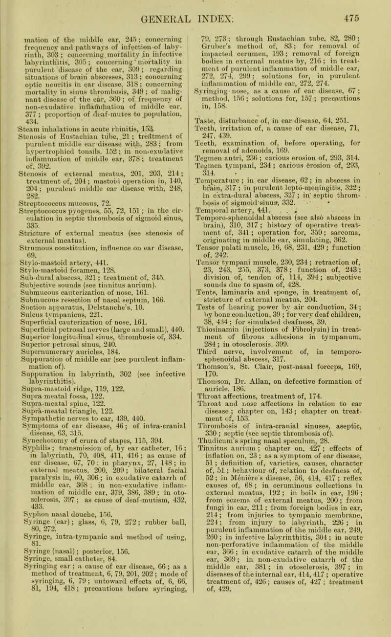 mation of the middle ear, 245; concerning frequency and pathways of infection-of laby- rinth, 303; concerning, mortality .in infective labyrinthitis, 305; concerning'mortality in purulent disease of the ear, 301); regarding situations of brain abscesses, 313 ; concerning optic neuritis in ear disease, 318; concerning mortality in sinus thrombosis, 349 ; of malig- nant disease of the ear, 300; of frequency of non-exudative inflamihatiou of middle ear, 377 ; proportion of deaf-mutes to population, 434. ■Steam inhalations in acute rhinitis, 153- Stenosis of Eustachian tribe, .21 ; treatment of purulent middle ear-disease with, 283; from hypertrophied tonsils, 152 ; in non-exudative inflammation of middle ear, 378; treatment of, 392. Stenosis of external meatus, 201, 203, 214; treatment of, 204 ; mastoid operation in, 140, 204; purulent middle ear disease with, 248, 282. Streptococcus mucosus, 72. Streptococcus pyogenes, 55, 72, 151; in the cir- culation in septic thrombosis of sigmoid sinus, 335. Stricture of external meatus (see stenosis of external meatus). Strumous constitution, influence on ear disease, 69. Stylo-mastoid artery, 441. Stylo-mastoid foramen, 128. Sub-dural abscess, 321; treatment of, 345. Subjective sounds (see tinnitus aurium). Submucous cauterization of nose, 161. Submucous resection of nasal septum, 166. Suction apparatus, Delstanche’s, 10. Sulcus tympanicus, 221. Superficial cauterization of nose, 161. Superficial petrosal nerves (large and small), 440. Superior longitudinal sinus, thrombosis of, 334. Superior petrosal sinus, 240. Supernumerary auricles, 1S4. Suppuration of middle ear (see purulent inflam- mation of). Suppuration in labyrinth, 302 (see infective labyrinthitis). Supra-mastoid ridge, 119, 122. Supra meatal fossa, 122. Supra-meatal spine, 122. Supra-meatal triangle, 122. Sympathetic nerves to ear, 439, 440. Symptoms of ear disease, 46; of intra-cranial disease, 63, 315. Synechotomy of crura of stapes, 115, 394. Syphilis ; transmission of, by ear catheter, 16 ; in labyrinth, 70, 408, 411, 416; as cause of ear disease, 67, 70 : in pharynx, 27, 148; in external meatus, 200, 209; bilateral facial paralysis in, 60, 306; in exudative catarrh of middle ear, 368 ; in non-exudative inflam- mation of middle ear, 379, 386, 389; in oto- sclerosis, 397 ; as cause of deaf-mutism, 432, 433. Syphon nasal douche, 156. Syringe (ear); glass, 6, 79, 272; rubber ball, 80, 272. Syringe, intra-tympanic and method of using, 81. Syringe (nasal); posterior, 156. Syringe, small catheter, 84. Syringing ear; a cause of ear disease, 66; as a method of treatment, 6, 79, 201, 202 ; mode of syringing, 6, 79; untoward effects of, 6, 66, 81, 194, 418; precautions before syringing, 79, 273 ; through Eustachian tube, 82, 280 ; Gruber’s method of, 83; for removal of impacted cerumen, 193; removal of foreign bodies in external meatus by, 216 ; in treat- ment of purulent inflammation of middle ear, 272, 274, 299; solutions for, in purulent inflammation of middle ear, 272, 274. Syringing • nose, as a cause of ear disease, 67 ; method, 156; solutions for, 157; precautions in, 158. Taste, disturbance of, in ear disease, 64, 251. Teeth, irritation of, a cause of ear disease, 71, 247, 439. Teeth, examination of, before operating, for removal of adenoids, 169. Tegmen antri, 236; carious erosion of, 293, 314. Tegmen tympani, 234 ; carious 6rosion of, 293, 314. ‘ • Temperature ; in ear disease, 02; in abscess in brain, 317 ; in purulent lepto-meningitis, 322 ; in extra-dural abscess, 327; in' septic throm- bosis of sigmoid'sinus’, 332. Temporal artery, 441. . Temporo-sphenaidal abscess (see als6 abscegs in brain), 310, 317 ; history of operative treat- ment of, 341; operation for, 350; sarcoma, originating in middle ear, simulating, 362. Tensor palati muscle, 16, 68, 231, 429; function of, 242. Tensor tympani muscle, 230, 234 ; retraction of, 23, 243, 255, 373, 378; function of, 243; division of, tendon of, 114, 394; subjective sounds due to spasm of, 428. Tents, laminaria and sponge, in treatment of, stricture of external meatus, 204. Tests of hearing power by air conduction, 34 ; by bone conduction, 39 ; for very deaf children, 38, 434 ; for simulated deafness, 39. Thiosinamin (injections of Fibrolysin) in treat- ment of fibrous adhesions in tympanum, 284 ; in otosclerosis, 399. Third nerve, involvement of, in temporo- sphenoidal abscess, 317. Thomson’s, St. Clair, post-nasal forceps, 169, 170. Thomson, Dr. Allan, on defective formation of auricle, 186. Throat affections, treatment of, 174. Throat and nose affections in relation to ear disease ; chapter on, 143; chapter on treat- ment of, 153. Thrombosis of intra-cranial sinuses, aseptic, 330 ; septic (see septic thrombosis of). Thudicum’s spring nasal speculum, 28. Tinnitus aurium ; chapter on, 427 ; effects of inflation on, 23 ; as a symptom of ear disease, 51; definition of, varieties, causes, character of, 51; behaviour of, relation to deafness of, 52; in Meniere’s disease, 56, 414, 417 ; reflex causes of, 68 ; in ceruminous collections in external meatus, 192; in boils in ear, 196; from eczema of external meatus, 200; from fungi in ear, 211; from foreign bodies in ear, 214; from injuries to tympanic membrane, 224; from injury to labyrinth, 226 ; in purulent inflammation of the middle ear, 249, 260 ; in infective labyrinthitis, 304 ; in acute non-perforative inflammation of the middle ear, 366; in exudative catarrh of the middle ear, 369; in non-exudative catarrh of the middle ear, 381; in otosclerosis, 397; in diseases of the internal ear, 414, 417 ; operative treatment of, 426 ; causes of, 427 ; treatment of, 429.
