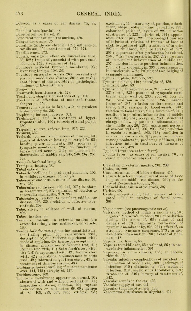 Tobacco, as a cause of ear disease, 75, 99, 271. Tone-deafness (partial), 48. Tone-perception (false), 49. Tone-treatment of tinnitus aurium, 430. Tongue depressors, 25. Tonsillitis (acute and clmonic), 152 ; influence on ear disease, 152 ; treatment of, 172, 174. Tonsillotomes, 172. Tonsils, enlarged ; effect on Eustachian tube, 68, 152 ; frequently associated with post-nasal adenoids, 152 ; treatment of, 172. Toynbee’s artificial tympanic membrane, 93 ; lever ring forceps, 108, 280. Toynbee : on aural exostosis, 206; on results of purulent middle ear disease, 301; on malig- nant disease of the ear, 364; on pathological anatomy of labyrinth, 407. Tragus, 177. Traumatic licematoma auris, 178. Treatment, chapters on methods of, 76 100. Treatment of affections of nose and throat, chapter on, 153. Tremors; in abscess in brain, 319; in purulent lepto-meningitis, 322. Trephining for brain abscess, 351. Trichloracetic acid in treatment of hyper- trophic rhinitis, 160 ; to roots of aural polypi, 280. Trigeminus nerve, reflexes from, 215, 339. Trismus, 322. Troltsch, von, on hallucinations of hearing, 53; effects of defective hearing in early life, 62; hearing power in infants, 188; pouches of tympanic membrane, 223; on function of tensor palati muscle, 242; on purulent in- flammation of middle ear, 245, 246, 267, 268, 338. Trouve's forehead lamp, 8. Trumpets, hearing, 90. Tubal catarrh, 368. Tubercle bacillus; in post-nasal adenoids, 151; in middle ear disease, 55, 69, 73. Tubercular diathesis, a cause of ear disease, 69, 247, 389. Tubercular ear disease, 120, 246, 297 ; iodoform in treatment of, 277 ; question of relation to tubercular meningitis, 313, 338. Tuberculosis, relation to purulent middle ear disease, 292. 338 ; relation to infective laby- rinthitis, 303. Tube, silver, in collapse of walls of meatus, 205. Tubes, hearing, 90. Tumours; osseous, in external meatus (see exostosis); simple and malignant, on auricle, 183. Tuning-fork for testing healing quantitatively, for testing pitch, 36; experiments with, description of, 37; Weber’s experiment with, mode of applying, 40; increased perception of, in disease, explanation of Weber’s test, 41 ; Rhine's test with, 41; Scliwabacli’s test with, 42; Gelle’s experiment with, 42 ; Gruber’s test with, 42 ; modifying circumstances in tests with, 42 ; information got from use of, 43; in treatment of tinnitus aurium, 430. Turbinated bones ; swelling of mucous membrane over, 144, 145; atrophy of, 147. Turbinectomy, 163. Tympanic membrane; appearance, normal, 10; abnormal with and without perfoiation, 11; inspection of during inflation, 22; rupture from violence or loud noises, 66, 69 : incision of, 89, 109, 279, 367, 375; artificial, 93; excision of, 114 ; anatomy of, position, attach- ment, shape, obliquity and curvature, 221; colour and polish of, layers of, 222 ; function of, diseases of, 223; injuries of, 224 ; appear- ance after injury, 225; medico-legal bearings of injuries of, relation of fracture of base of skull to rupture of, 226; treatment of injuries 227 ; in childhood, 237 ; perforation of, 252, 253 ; appearance after perforation has closed, 256; “dry ” perforation in, 257, 262 ; rupture of, in purulent inflammation of middle ear, 257; incision in acute purulent inflammation, 271; artificial opening in, 393 ; appearances of, in otosclerosis, 398; bulging of (see bulging of tympanic membrane). Tympanic plate, 187, 215, 237- Tympanic plexus, 440; neuralgia of, 439. Tympanic tube, 83. Tympanum; foreign bodies in, 215 ; anatomy of, 231 ; attic, 232; pouches of tympanic mem- brane, inner wall of, 233; roof of, floor of, 234; condition in childhood, 237; mucous lining of, 237; relation to dura mater and brain, 238; relation to bloodvessels, 24U; relation to facial nerve, 241 ; function of, 241 ; condition in purulent inflammation of middle ear, 245, 246, 254; polypi in, 259 ; structural changes following purulent inflammation of the middle ear, 262, 284; caries and necrosis of osseous walls of, 266, 293, 295; condition in exudative catarrh, 368, 373; condition in non-exudative catarrh, 377; pressure of inflam- matory products in, producing giddiness, 419 : injections into, in treatment of diseases of internal ear, 423. Typhoid fever (see enteric fever). Typhus fever; as cause of ear disease, 70 ; as cause of disease of labyrinth, 412. Ulceration of external meatus, 201, 209. Umbo, 10, 222. Unconsciousness in Meniere’s disease, 415. Urbantschitsch on impairment of sense of taste in purulent middle ear disease, 251 * on the use of Eustachian bougies, 393. Uric acid diathesis in otosclerosis, 397. Utricle, 402. Uvula; elongation of, 148; removal of elon- gated, 174; in paralysis of facial nerve, 306. Vagus nerve (see pneumogastric nerve). Valsalva’s method of inflating middle ear, 20: negative Valsalva’s method, 20; auscultation during, 22; abuse of, 68; value of and dangers of, 78; diagnosing perforation of tympanic membrane by, 225, 264 ; effect of, on atrophied tympanic membrane, 373 ; in non- exudative inflammation, 390 ; a cause of giddi- ness, 418. Vapour-box, Keen’s, So. Vapours to middle ear, 85 ; value of, 86 ; in non- exudative inflammation, 391. Vapours; in acute rhinitis, 153; in chronic rhinitis, 159. Vascular infective complications of purulent in- flammation of middle ear, 309 ; pathways of infection, 310; obstacles to, 311; modes of infection, 312; septic sinus thrombosis, 329 : treatment of, 346; history of treatment of, 342. Vascular sounds in the ear, 428. Vascular supply of ear, 441. Vascular tumours of auricle, 183. Vaso-motor disturbance in labyrinth, 414.