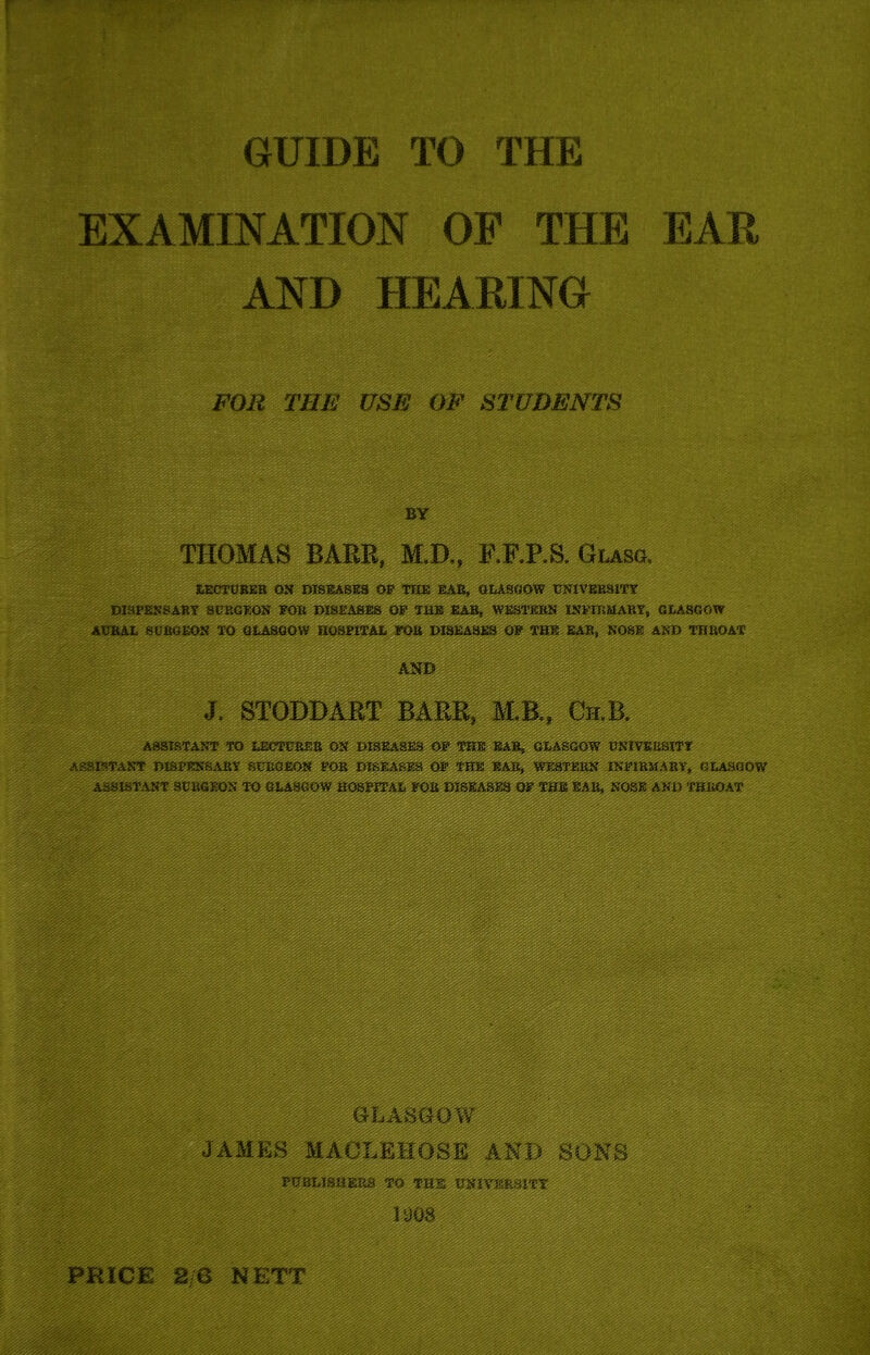 EXAMINATION OF THE EAR AND HEARING FOR THE USE OF STUDENTS BY THOMAS BARE, M.D., EKES. Glasg. LECTURER ON DISEASES OP THE EAR, GLASGOW UNIVERSITY DISPENSARY SURGEON FOR DISEASES OP THE EAR, WESTERN INFIRMARY, GLASGOW AURAL SURGEON TO GLASGOW HOSPITAL FOR DISEASES OP THE EAR, NOSE AND THROAT BARR, M.B., Ch.~. WmmMmmm: ASSISTANT TO LECTURER ON DISEASE3 OF THE EAR, GLASGOW UNIVERSITY assistant DISPENSARY INFIRMARY, GLASGOW NOSE AND THROA^^p