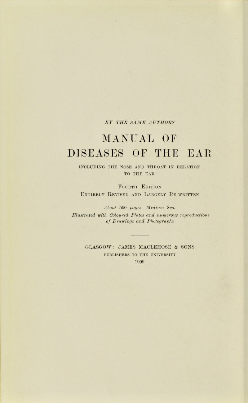 BY THE SAME AUTHORS MANUAL OF DISEASES OF THE EAR INCLUDING THE NOSE AND THROAT IN RELATION TO THE EAR Fourth Edition Entirely Revised and Largely Re-written About 500 pages, Medium 8vo. Illustrated with Coloured Plates and numerous reproductions of Drawings and Photographs GLASGOW : JAMES MACLEHOSE k SONS PUBLISHERS TO THE UNIVERSITY 1909.