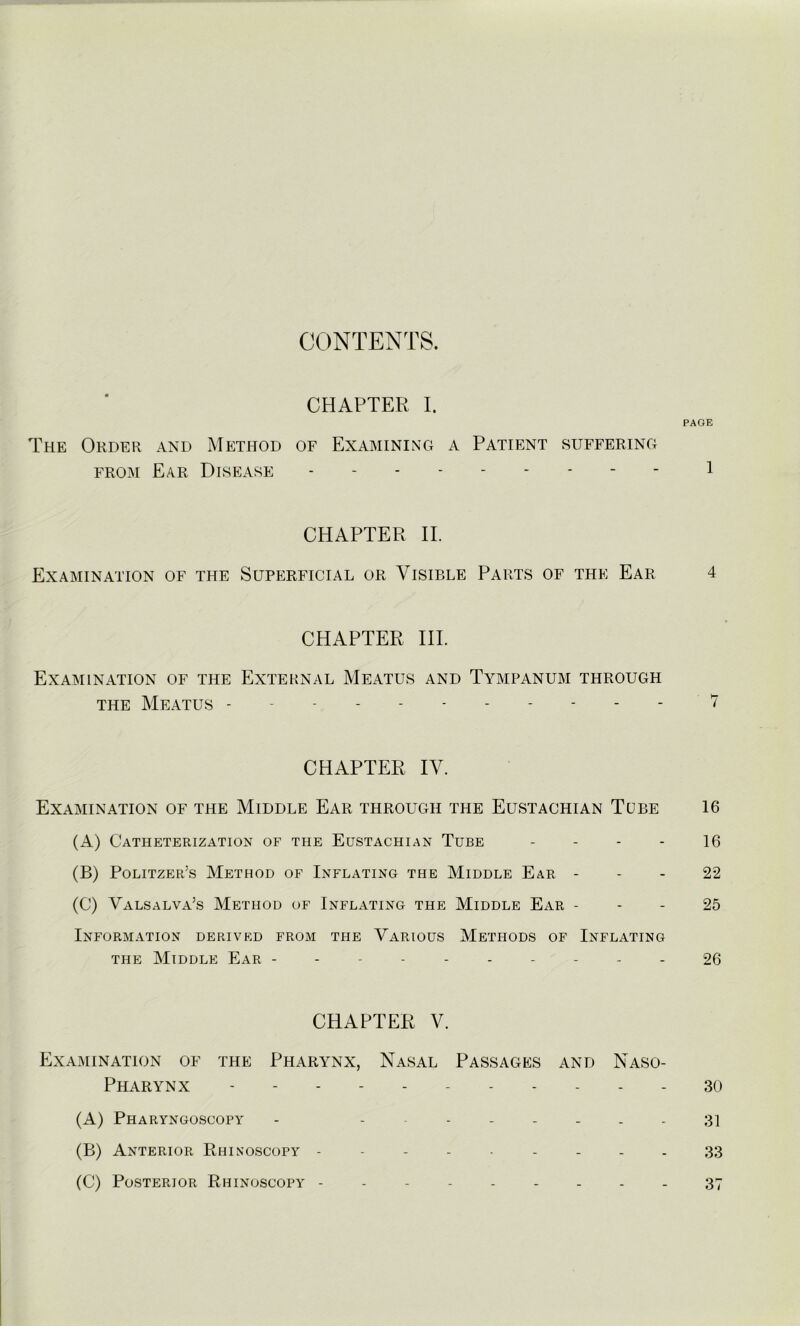 CONTENTS. CHAPTER I. PAGE The Order and Method of Examining a Patient suffering from Ear Disease --------- l CHAPTER II. Examination of the Superficial or Visible Parts of the Ear 4 CHAPTER IIP Examination of the External Meatus and Tympanum through the Meatus ----------- 7 CHAPTER IV. Examination of the Middle Ear through the Eustachian Tube 16 (A) Catheterization of the Eustachian Tube 16 (B) Politzer’s Method of Inflating the Middle Ear 22 (C) Valsalva’s Method of Inflating the Middle Ear 25 Information derived from the Various Methods of Inflating the Middle Ear - 26 CHAPTER V. Examination of the Pharynx, Nasal Passages and Naso- pharynx ... 3o (A) Pharyngoscopy - -------- 31 (B) Anterior Rhinoscopy --------- 33 (C) Posterior Rhinoscopy 37